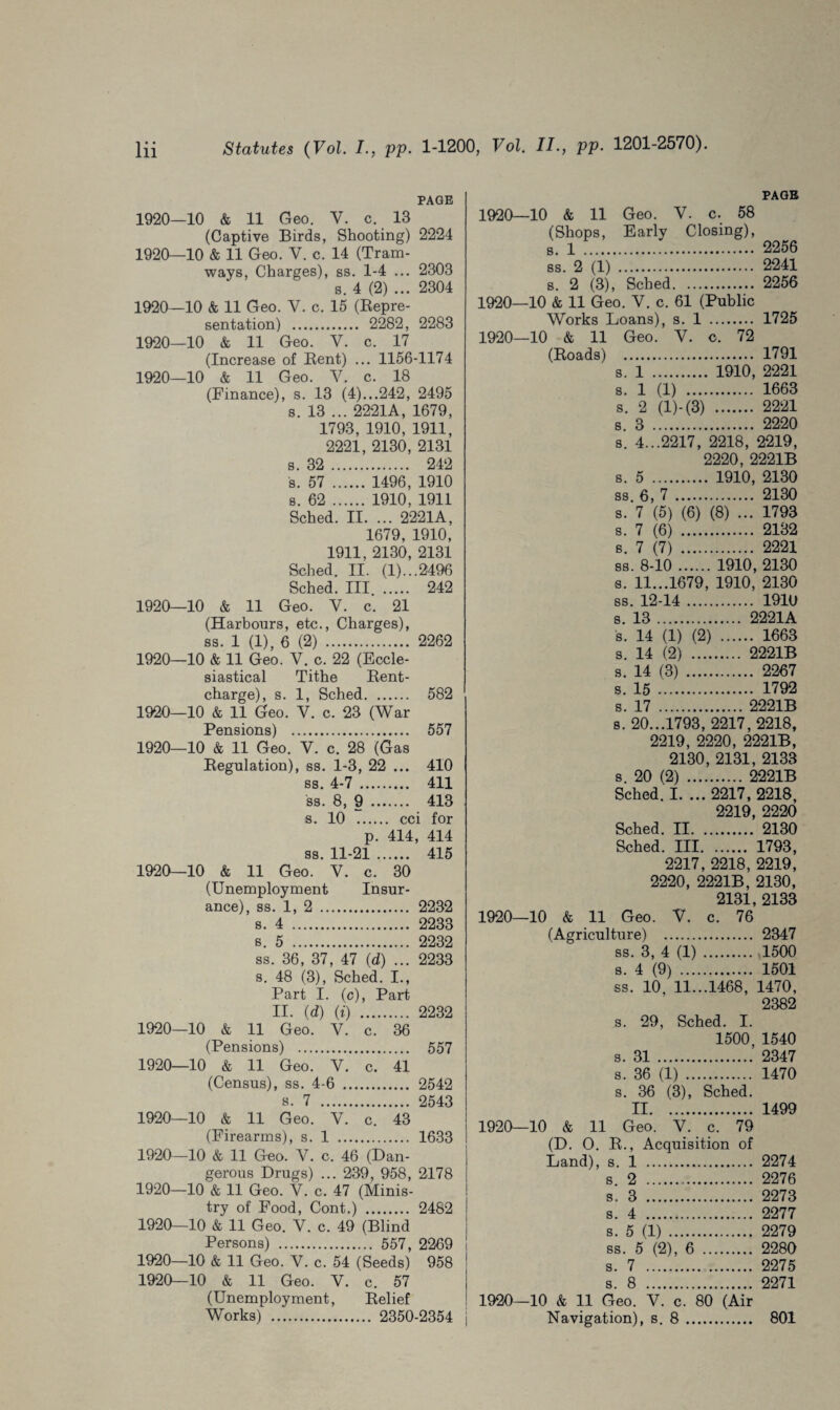 PAGE 1920—10 & 11 Geo. V. c. 13 (Captive Birds, Shooting) 2224 1920—10 & 11 Geo. V. c. 14 (Tram¬ ways, Charges), ss. 1-4 ... 2303 s. 4 (2) ... 2304 1920—10 & 11 Geo. Y. c. 15 (Repre¬ sentation) . 2282, 2283 1920—10 & 11 Geo. V. c. 17 (Increase of Rent) ... 1156-1174 1920—10 & 11 Geo. V. c. 18 (Finance), s. 13 (4)...242, 2495 s. 13 ... 2221A, 1679, 1793, 1910, 1911, 2221, 2130, 2131 s. 32 . 242 s. 57 . 1496, 1910 s. 62 . 1910, 1911 Sched. II. ... 2221A, 1679, 1910, 1911, 2130, 2131 Sched. II. (1)...2496 Sched. Ill . 242 1920—10 & 11 Geo. V. c. 21 (Harbours, etc., Charges), ss. 1 (1), 6 (2) . 2262 1920—10 & 11 Geo. V. c. 22 (Eccle¬ siastical Tithe Rent- charge), s. 1, Sched. 582 1920—10 & 11 Geo. V. c. 23 (War Pensions) . 557 1920—10 & 11 Geo. V. c. 28 (Gas Regulation), ss. 1-3, 22 ... 410 ss. 4-7 . 411 ss. 8, 9 . 413 s. 10 . cci for p. 414, 414 ss. 11-21 .. .... 415 1920—10 & 11 Geo. V. c. 30 (Unemployment Insur- ance), ss. 1, 2 . .... 2232 s. 4 . .... 2233 s. 5 . .... 2232 ss. 36, 37, 47 (d) ... 2233 s. 48 (3), Sched. I., Part I. (c), Part II. (d) (i) . .... 2232 1920—10 & 11 Geo. V. c. 36 (Pensions) . .... 557 1920—10 & 11 Geo. V. c. 41 (Census), ss. 4-6 . .... 2542 s. 7 . .... 2543 1920—10 & 11 Geo. V. c. 43 (Firearms), s. 1 . .... 1633 1920—10 & 11 Geo. V. c. 46 (D; an- gerous Drugs) ... 239, 958, 2178 1920—10 & 11 Geo. Y. c. 47 (Minis¬ try of Food, Cont.) . 2482 1920—10 & 11 Geo. Y. c. 49 (Blind Persons) . 557, 2269 1920—10 & 11 Geo. V. c. 54 (Seeds) 958 1920-10 & 11 Geo. V. c. 57 (Unemployment, Relief Works) . 2350-2354 PAGE 1920—10 & 11 Geo. V. c. 58 (Shops, Early Closing), s. 1 . 2256 ss. 2 (1) . 2241 s. 2 (3), Sched. 2256 1920—10 & 11 Geo. V. c. 61 (Public Works Loans), s. 1 . 1725 1920—10 & 11 Geo. Y. c. 72 (Roads) . 1791 s. 1 . 1910, 2221 s. 1 (1) . 1663 s. 2 (l)-(3) . 2221 s. 3 . 2220 s. 4...2217, 2218, 2219, 2220, 2221B s. 5 . 1910, 2130 ss. 6, 7 . 2130 s. 7 (5) (6) (8) ... 1793 s. 7 (6) . 2132 s. 7 (7) . 2221 ss. 8-10.1910, 2130 s. 11...1679, 1910, 2130 ss. 12-14. 1910 s. 13 . 2221A s. 14 (1) (2) . 1663 s. 14 (2) . 2221B s. 14 (3) . 2267 s. 15 . 1792 s. 17 . 2221B s. 20...1793, 2217, 2218, 2219, 2220, 2221B, 2130, 2131, 2133 s. 20 (2) . 2221B Sched. I. ... 2217, 2218, 2219, 2220 Sched. II. 2130 Sched. Ill. 1793, 2217, 2218, 2219, 2220, 2221B, 2130, 2131, 2133 1920—10 & 11 Geo. Y. c. 76 (Agriculture) . 2347 ss. 3, 4 (1) .1500 s. 4 (9) . 1501 ss. 10, 11...1468, 1470, 2382 s. 29, Sched. I. 1500, 1540 s. 31 . 2347 s. 36 (1) . 1470 s. 36 (3), Sched. II. 1499 1920—10 & 11 Geo. Y. c. 79 (D. O. R., Acquisition of Land), s. 1 . 2274 s 2 . 2276 s. 3 . 2273 s. 4 . 2277 s. 5 (1) . 2279 ss. 5 (2), 6 . 2280 s. 7 . 2275 s. 8 . 2271 1920—10 & 11 Geo. V. c. 80 (Air Navigation), s. 8. 801