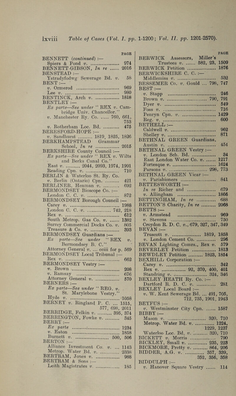 PAGE BENNETT (continued) :— Spiers & Pond v. 974 BENNETT-GIBSON, In re . 2016 BENSTEAD Ystradyfodwg Sewerage Bd. v. 58 BENT :— v. Ormerod . 969 Lee v. 980 BENTINCK, Arch v. 1818 BENTLEY Ex parte—See under “ BEX v. Cam¬ bridge Univ. Chancellor.” v. Manchester By. Co. 760, 661, 753 v. Botherham Loc. Bd. 475 BEBESFOBD-HOPE v. Sandhurst . 1819 1825, 1826 BEBKHAMP STEAD Grammar School, In re . 2015 BEBKSHIBE County Council Ex parte—See under “ BEX v. Wilts and Berks Canal Co.” East v. 2044, 2093, 1974, 1991 Beading Cpn. v. 710 BEBLIN & Waterloo St. By. Co. v. Berlin (Ontario) Cpn. 421 BEBLINEB, Henman v. 692 BEBMONDSEY Bioscope Co. London C. C. v. 872 BEBMONDSEY Borough Council :— Carey v. 1988 London C. C. v. 742, 218 Bex v. 612 South Metrop. Gas Co. v. 1382 Surrey Commercial Docks Co. v. 805 Treasure & Co. v. 393 BEBMONDSEY Guardians :— Ex parte—See under “ BEX v. Bermondsey B. C.” Attorney General v. ... cciii for p. 569 BEBMONDSEY Local Tribunal Bex v. 662 BEBMONDSEY Vestry v. Brown . 208 v. Bamsay . 676 Attorney General v. 570 BEBNEBS :— Ex parte—See under “ BEG. v. St. Marylebone Vestry.” Hyde v. 1058 BEBNEY v. Bingland P. C. ... 1515, 577, 698, 2011 BEBBIDGE, Eelkin v. 395, 374 BEBBINGTON, Fowke v. 345 BEBBY :— Ex parte .;. 1234 v. Eaton . 1858 Burnett v. 500, 506 BEBTON :— Alliance Investment Co. v. ... 1143 Metrop. Water Bd. v. 2338 BEBTBAM, Jones v. 988 BEBTBAM & Sons :— Leith Magistrates v. 185 PAGE BEBWICK Assessors, Miller’s Trustees v. 582, 23, 1509 BEBWICK Petition . 1876 BEBWICKSHIBE C. C, Middlemiss v. 532 BESSEMEB Co. v. Gould ... 798, 747 BEST :— v. Stapp . 246 Brown v. 790, 791 Dyer v. 549 Foss v. 716 Penryn Cpn. v. 1429 Beg. v. 600 BETHELL Caldwell v. 962 Shelley v. 871 BETHNAL GBEEN Guardians, Austin v. 454 BETHNAL GBEEN Vestry v. London Sch. Bd. 34 East London Water Co. v. 1217 Fortesque v. 1624 Parsons v. 298, 773 BETHNAL GBEEN Vicar v. Parishioners . 841 BETTESWOBTH In re Bicher and . 679 v. Allingham . 1866 BETTINGHAM, In re . 688 BETTON’S Charity, In re . 2068 BETTS :— v. Armstead . 969 v. Stevens . 750 Croydon B. D. C. v., 679, 327, 347, 349 BEVAN :— Truscott v. 1819, 1858 v. London Cement Co. 296 BEVAN Lighting Comrs., Bex v. 579 BEVEBLEY Petition . 1813 BEWDLEY Petition . 1823, 1854 BEXHILL Corporation :— Carey v. 342 Bex v. 92, 370, 400, 401 Standring v. .. 324 , 346 BEXLEY HEATH By. Co. Dartford B. D. C. v. 281 BEXLEY Local Board :— v. W. Kent Sewerage Bd. ... 491, 705, 712, 735, 1901, 1943 BEYFUS :— v. Westminster City Cpn. 1587 BIBBY :— Mason v. 320, 710 Metrop. Water Bd. v. 1224, 1229, 1237 Waterloo Loc. Bd. v. 320, 710 BICKETT v. Morris . 790 BICKLEY, Small v. 235, 223 BICKMOBE, Pretty v. 864, 206 BIDDEB, A.G. v. . 357, 339, 352, 356, 358 BIDDULPH :— v. Hanover Square Vestry . 114