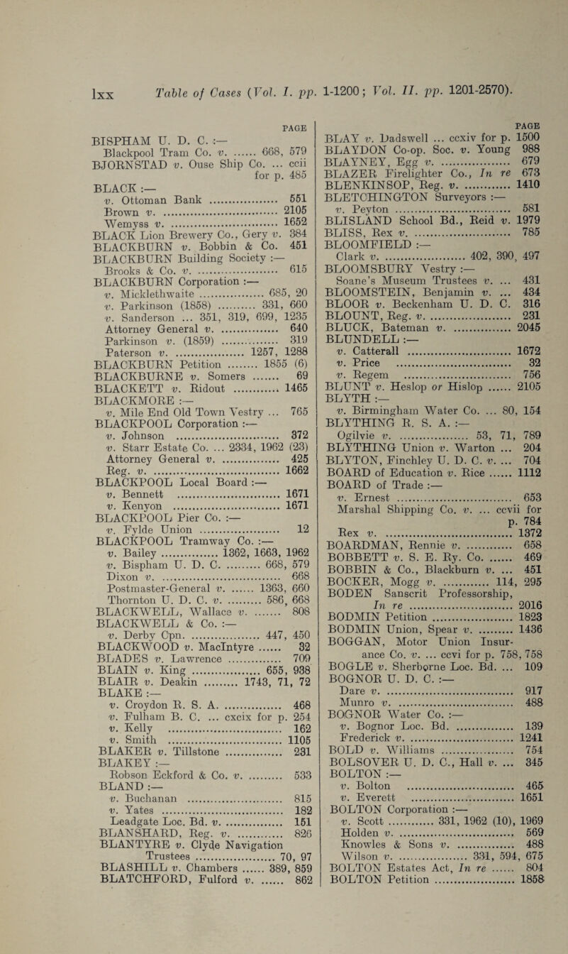 PAGE BISPHAM U. D. C. :— Blackpool Tram Co. v. 688, 579 BJORN STAD v. Ouse Ship Co. ... ccii for p. 485 BLACK :— v. Ottoman Bank . 551 Brown .. 2105 Wemyss .. 1652 BLACK Lion Brewery Go., Gery v. 384 BLACKBURN v. Bobbin & Co. 451 BLACKBURN Building Society Brooks & Co. v. 615 BLACKBURN Corporation :— v. Micklethwaite . 685, 20 v. Parkinson (1858) . 331, 680 v. Sanderson ... 351, 319, 699, 1235 Attorney General v. 640 Parkinson v. (1859) . 319 Paterson v. 1257, 1288 BLACKBURN Petition . 1855 (6) BLACKBURNS v. Somers . 69 BLACKETT v. Ridout . 1465 BLACKMORE v. Mile End Old Town Vestry ... 765 BLACKPOOL Corporation :— v. Johnson . 372 v. Starr Estate Co. ... 2334, 1962 (23) Attorney General v. 425 Reg. v. 1662 BLACKPOOL Local Board v. Bennett . 1671 v. Kenyon . 1671 BLACKPOOL Pier Co. :— v. Eylde Union . 12 BLACKPOOL Tramway Co. :— v. Bailey . 1362, 1663, 1962 v. Bispham U. D. C. 668, 579 Dixon v. 668 Postmaster-General v. 1363, 660 Thornton U. D. C. v. 586, 668 BLACKWELL, Wallace v. 808 BLACKWELL & Co. v. Derby Cpn. 447, 450 BLACKWOOD v. MacIntyre . 32 BLADES v. Lawrence . 709 BLAIN v. King . 655, 938 BLAIR v. Deakin . 1743, 71, 72 BLAKE :— v. Croydon R. S. A. 468 v. Fulham B. C. ... cxcix for p. 254 v. Kelly . 162 v. Smith . 1105 BLAKER v. Tillstone . 231 BLAKEY :— Robson Eckford & Co. v. 533 BLAND :— v. Buchanan . 815 v. Yates . 182 Leadgate Loc. Bd. v. 151 BLANSHARD, Reg. v. 826 BLANTYRE v. Clyde Navigation Trustees . 70, 97 BLASHILL v. Chambers . 389, 859 BLATCHFORD, Fulford v. 862 PAGE BLAY v. Dadswell ... ccxiv for p. 1500 BLAYDON Co-op. Soc. v. Young 988 BLAYNEY, Egg v. 679 BLAZER Firelighter Co., In re 673 BLENKINSOP, Reg. v. 1410 BLETCHINGTON Surveyors :— v. Peyton . 581 BLISLAND School Bd., Reid v. 1979 BLISS, Rex v. 785 BLOOMFIELD Clark v. 402 , 390 , 497 BLOOMSBURY Vestry Soane’s Museum Trustees v. ... 431 BLOOMSTEIN, Benjamin v. ... 434 BLOOR v. Beckenham U. D. C. 316 BLOUNT, Reg. v. 231 BLUCK, Bateman v. 2045 BLUNDELL v. Catterall . 1672 v. Price . 32 v. Regem . 756 BLUNT v. Heslop or Hislop . 2105 BLYTH :— v. Birmingham Water Co. ... 80, 154 BLYTHING R. S. A. :— Ogilvie v. 53, 71, 789 BLYTHING Union v. Warton ... 204 BLYTON, Finchley U. D. C. v. ... 704 BOARD of Education v. Rice. 1112 BOARD of Trade v. Ernest . Marshal Shipping Co. v. Rex v. . 653 ... ccvii for p. 784 . 1372 BOARDMAN, Rennie v. 658 BOBBETT v. S. E. Ry. Co. 469 BOBBIN & Co., Blackburn v. ... 451 BOCKER, Mogg v. 114, 295 BODEN Sanscrit Professorship, In re . 2016 BODMIN Petition . 1823 BODMIN Union, Spear v. 1436 BOGGAN, Motor Union Insur¬ ance Co. v. ... ccvi for p. 758, 758 BOGLE v. Sherborne Loc. Bd. ... 109 BOGNOR U. D. C. Dare v. 917 Munro v. 488 BOGNOR Water Co. v. Bognor Loc. Bd. 139 Frederick v. 1241 BOLD v. Williams . 754 BOLSOVER U. D. C., Hall v. ... 345 BOLTON :— v. Bolton . 465 v. Everett . 1651 BOLTON Corporation :— v. Scott . 331, 1962 (10), 1969 Holden v. 569 Knowles & Sons v. 488 Wilson v. 331, 594, 675 BOLTON Estates Act, In re . 804 BOLTON Petition . 1858