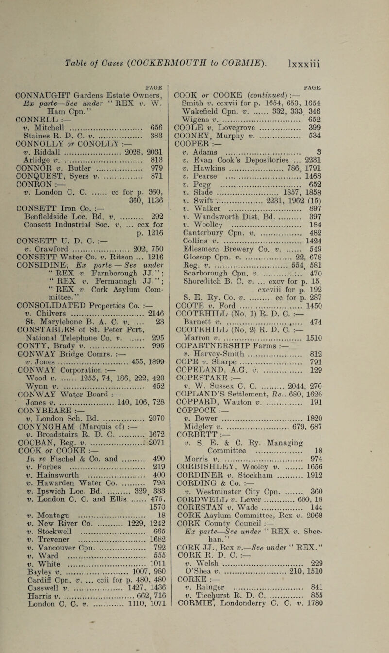 PAGE CONNAUGHT Gardens Estate Owners, Ex parte—See under “ REX v. W. Ham Cpn.” CONNELL :— v. Mitchell . 656 Staines R. D. C. v. 383 CONNOLLY or CONOLLY v. Riddall . 2028, 2031 Arlidge v. 813 CONNOR v. Butler . 979 CONQUEST, Syers v. 871 CONRON :— v. London C. C. cc for p. 360, 360, 1136 CONSETT Iron Co. Benfieldside Loc. Bd. v. 292 Consett Industrial Soc. v. ... ccx for p. 1216 CONSETT U. D. C. v. Crawford . 202, 750 CONSETT Water Co. v. Ritson ... 1216 CONSIDINE, Ex parte — See under “REX v. Farnborough JJ.”; “REX v. Fermanagh JJ.’’; “ REX v. Cork Asylum Com¬ mittee. ’ ’ CONSOLIDATED Properties Co. :— v. Chilvers . 2146 St. Marylebone B. A. C. v. 23 CONSTABLES of St. Peter Port, National Telephone Co. v. 295 CONTY, Brady v. 995 CONWAY Bridge Comrs. :—- v. Jones . 455, 1899 CONWAY Corporation :— Wood v. 1255, 74, 186, 222, 420 Wynn v. 452 CONWAY Water Board Jones v. 140, 106, 728 CONYBEARE v. London Sch. Bd. 2070 CONYNGHAM (Marquis of) v. Broadstairs R. D. C. 1672 COOBAN, Reg. v. 2071 COOK or COOKE In re Fischel & Co. and . 490 v. Forbes . 219 v. Hainsworth . 400 v. Hawarden Water Co. 793 v. Ipswich Loc. Bd. 329, 333 v. London C. C. and Ellis . 475, 1570 v. Montagu . 18 v. New River Co. 1229, 1242 v. Stockwell . 665 v. Trevener . 1682 v. Vancouver Cpn. 792 v. Ward . 555 v. White . 1011 Bayley v. 1007, 980 Cardiff Cpn. v. ... ccii for p. 480, 480 Casswell v. 1427, 1436 Harris v. 662, 716 London C. C, v. 1110, 1071 PAGE COOK or COOKE (continued) :— Smith v. ccxvii for p. 1654, 653, 1654 Wakefield Cpn. v. 332, 333, 346 Wigens v. 652 COOLE v. Lovegrove . 399 COONEY, Murphy v. 534 COOPER :— v. Adams . 3 v. Evan Cook’s Depositories ... 2231 v. Hawkins . 786, 1791 v. Pearse . 1468 v. Pegg . 652 v. Slade . 1857, 1858 v. Swift . 2231, 1962 (15) v. Walker . 897 v. Wandsworth Dist. Bd. 397 v. Woolley . 184 Canterbury Cpn. v. 482 Collins v. 1424 Ellesmere Brewery Co. v. 549 Glossop Cpn. v. 22, 678 Reg. v. 554, 581 Scarborough Cpn. v.;.. 470 Shoreditch B. C. v. ... cxcv for p. 15, cxcviii for p. 192 S. E. Ry. Co. v. cc for p. 287 COOTE v. Ford . 1450 COOTEHILL (No. 1) R. D. C. Barnett v.t.... 474 COOTEHILL (No. 2) R. D. 0. Marron v. 1510 COPARTNERSHIP Farms v. Harvey-Smith . 812 COPE v. Sharpe . 791 COPELAND, A.G. v. 129 COPESTAKE :— v. W. Sussex C. C. 2044, 270 COPLAND’S Settlement, Re...680, 1626 COPPARD, Wauton v. 191 COPPOCK :— v. Bower . 1820 Midgley v. 679, 687 CORBETT :— v. S. E. & C. Ry. Managing Committee . 18 Morris v. 974 CORBISHLEY, Wooley v. 1656 CORDINER v. Stockham . 1912 CORDING & Co. :— v. Westminster City Cpn. 360 CORD WELL v. Lever. 680, 18 CORESTAN v. Wade . 144 CORK Asylum Committee, Rex v. 2068 CORK County Council :— Ex parte—See under “ REX v. Shee¬ han.’’ CORK JJ., Rex v.—See under “ REX.” CORK R. D. C. :— v. Welsh . 229 O’Shea v. 210, 1510 CORKE :— v. Rainger .... 841 v. Ticehurst R. D. C. 855 CORMIE, Londonderry C. C. v. 1780