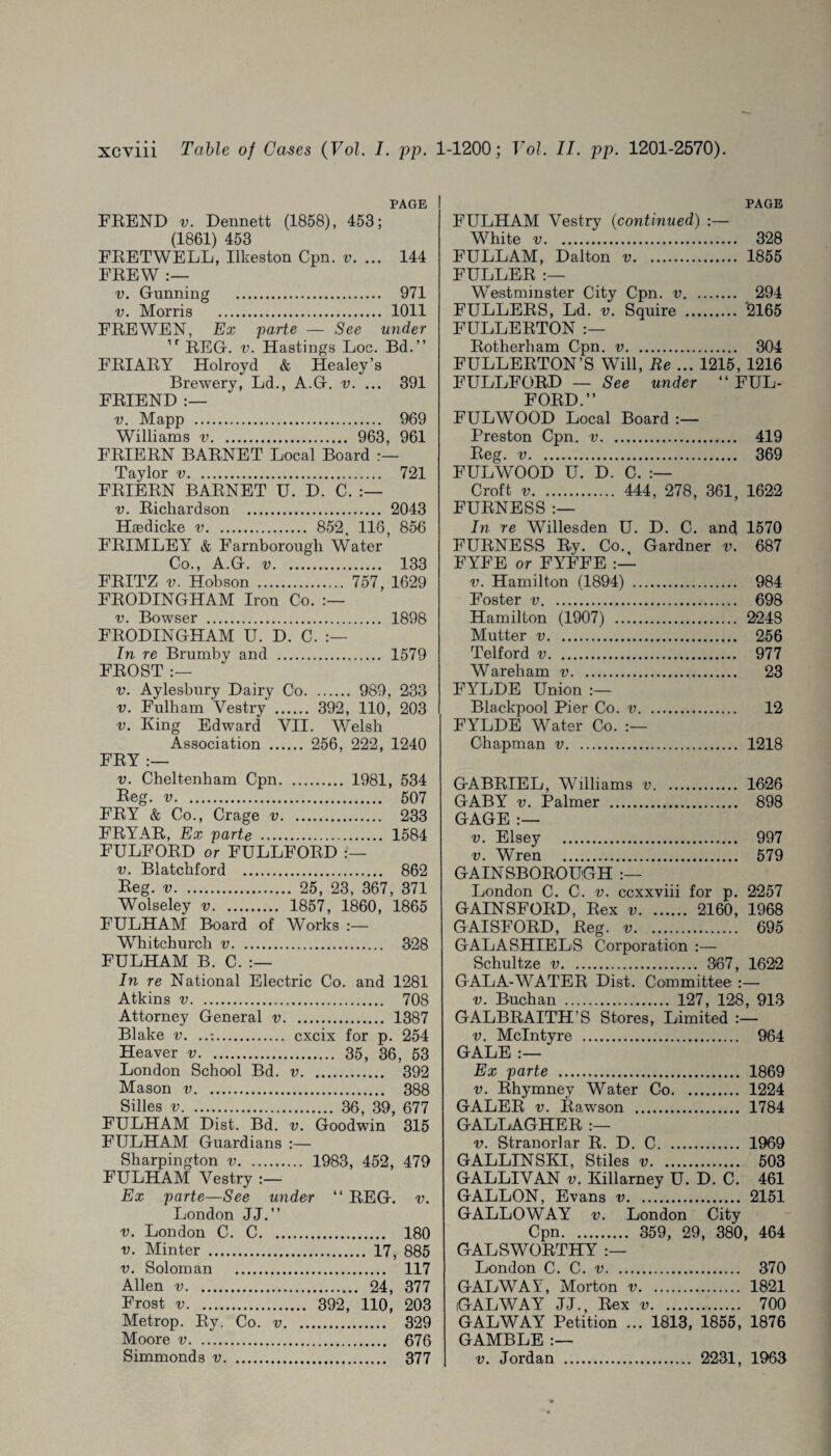 PAGE FREND v. Dennett (1858), 453; (1861) 453 FRETWELL, Ilkeston Cpn. v. ... 144 FREW :— v. Gunning . 971 v. Morris . 1011 FREWEN, Ex -parte — See under ,r REG. v. Hastings Loc. Bd.” FRIARY Holroyd & Healey’s Brewery, Ld., A.G. v. ... 391 FRIEND :— v. Mapp . 969 Williams v. 963, 961 FRIERN BARNET Local Board Taylor v. 721 FRIERN BARNET U. D. C. v. Richardson . 2043 Haedicke v. 852, 116, 856 FRIMLEY & Farnborough Water Co., A.G. v. 133 FRITZ v. Hobson . 757, 1629 FRODINGHAM Iron Co. v. Bowser . 1898 FRODINGHAM U. D. C. In re Brumby and . 1579 FROST :— v. Aylesbury Dairy Co. 989, 233 v. Fulham Vestry _ 392, 110, 203 v. King Edward VII. Welsh Association . 256, 222, 1240 FRY :— v. Cheltenham Cpn. 1981, 534 Reg. v. 507 FRY & Co., Crage v. 233 FRY'AR, Ex parte . 1584 FULFORD or FULLFORD v. Blatchford . 862 Reg. v. 25, 23, 367, 371 Wolseley v. 1857, 1860, 1865 FULHAM Board of Works :— Whitchurch v. 328 FULHAM B. C. In re National Electric Co. and 1281 Atkins v. 708 Attorney General v. 1387 Blake v. . cxcix for p. 254 Heaver v. 35, 36, 53 London School Bd. v. 392 Mason v. 388 Silles v. 36, 39, 677 FULHAM Dist. Bd. v. Goodwin 315 FULHAM Guardians :— Sharpington v. 1983, 452, 479 FULHAM Vestry Ex parte—See wider “ REG. v. London JJ.” v. London C. C. 180 v. Minter . 17, 885 v. Soloman . 117 Allen v. 24, 377 Frost v. 392, 110, 203 Metrop. Ry. Co. v. 329 Moore v. 676 Simmonda v. 377 PAGE FULHAM Vestry (continued) :— White v. 328 FULLAM, Dalton v. 1855 FULLER :— Westminster City Cpn. v. 294 FULLERS, Ld. v. Squire . ‘2165 FULLERTON Rotherham Cpn. v. 304 FULLERTON’S Will, Re ... 1215, 1216 FULLFORD — See under “ FUL¬ FORD.” FULWOOD Local Board :— Preston Cpn. v. 419 Reg. v. 369 FULWOOD U. D. C. Croft v. 444, 278, 361, 1622 FURNESS :— In re Willesden U. D. C. and 1570 FURNESS Ry. Co., Gardner v. 687 FYFE or FYFFE v. Hamilton (1894) . 984 Foster v. 698 Hamilton (1907) . 2248 Mutter v. 256 Telford v. 977 Wareham v. 23 FYLDE Union Blackpool Pier Co. v. 12 FYLDE Water Co. Chapman v. 1218 GABRIEL, Williams v. 1626 GABY v. Palmer . 898 GAGE:— v. Elsey . 997 v. Wren . 579 GAINSBOROUGH London C. C. v. ccxxviii for p. 2257 GAINSFORD, Rex v. 2160, 1968 GAISFORD, Reg. v. 695 GALASHIELS Corporation :— Schultze v. 367, 1622 GALA-WATER Dist. Committee :— v. Buchan . 127, 128, 913 GALBRAITH’S Stores, Limited v. McIntyre . 964 GALE:— Ex parte . 1869 v. Rhymney Water Co. 1224 GALER v. Rawson . 1784 GALLAGHER v. Stranorlar R. D. C. 1969 GALLINSKI, Stiles v. 503 GALLIVAN v. Killarney U. D. C. 461 GALLON, Evans v. 2151 GALLOWAY v. London City Cpn. 359, 29, 380, 464 GALSWORTHY London C. C. v. 370 GALWAY, Morton v. 1821 GALWAY J.J., Rex v. 700 GALWAY Petition ... 1813, 1855, 1876 GAMBLE :— v. Jordan . 2231, 1963