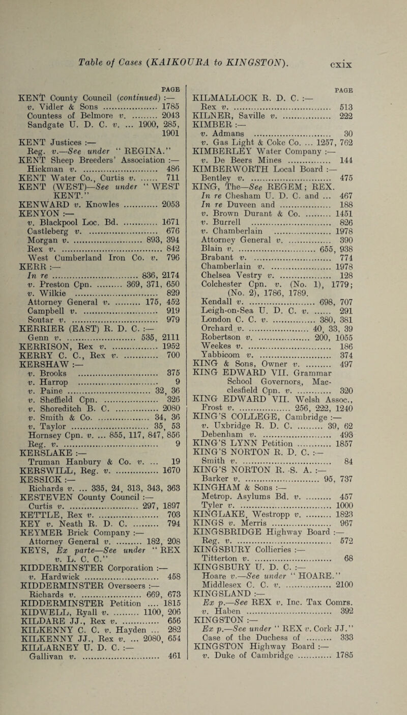 Table of Cases (KAIKOUBA to KINGSTON). PAGE KENT County Council (continued) :— v. Vidler & Sons . 1785 Countess of Belmore v. 2043 Sandgate U. D. C. v. ... 1900, 285, 1901 KENT Justices :— Reg. v.—See under “ REGINA.” KENT Sheep Breeders’ Association :— Hickman v. 486 KENT Water Co., Curtis v. 711 KENT (WEST)—See under ‘‘WEST KENT.” KEN WARD v. Knowles . 2053 KENYON :— v. Blackpool Loc. Bd. 1671 Gastleberg v. 676 Morgan v. 893, 394 Rex v. 842 West Cumberland Iron Co. v. 796 KERR In re . 836 , 2174 v. Preston Cpn. 369, 371, 650 v. Wilkie . 829 Attorney General v. 175, 452 Campbell v. 919 Soutar v. 979 KERRIER (EAST) R. D. C. Genn v. 535, 2111 KERRISON, Rex v. 1952 KERRY C. C., Rex v. 700 KERSHAW :— v. Brooks . 375 v. Harrop . 9 v. Paine . 32, 36 v. Sheffield Cpn. 326 v. Shoreditch B. C. 2080 v. Smith & Co. 34, 36 v. Taylor . 35, 53 Hornsey Cpn. v. ... 855, 117, 847, 856 Reg. v. 9 KERSLAKE Truman Hanbury & Co. v. ... 19 KERSWILL, Reg. v. 1670 KESSIOK :— Richards v. ... 335, 24, 313, 343, 363 KE STEVEN County Council :— Curtis v. 297, 1897 KETTLE, Rex v. 703 KEY v. Neath R. D. C. 794 KEY’MER Brick Company :— Attorney General v. 182, 208 KEYS, Ex parte—See under “ REX v. L. C. C.” KIDDERMINSTER Corporation v. Hardwick . 458 KIDDERMINSTER Overseers Richards v. 669, 673 KIDDERMINSTER Petition .... 1815 KIDWELL, Ryall v. 1100, 206 KILDARE JJ., Rex v. 656 KILKENNY C. C. v. Hayden ... 282 KILKENNY JJ., Rex v. ... 2080, 654 KILL ARNE Y U. D. C. Gallivan v. 461 PAGE KILMALLOCK R, D. C. Rex v. 513 KILNER, Saville v. 222 KIMBER :— v. Admans . 30 v. Gas Light & Coke Co. ... 1257, 762 KIMBERLEY Water Company :— v. De Beers Mines . 144 KIMBERWORTH Local Board Bentley v. 475 KING, The—See REGEM; REX. In re Chesham U. D. C. and ... 467 In re Duveen and . 188 v. Brown Durant & Co. 1451 v. Burrell . 826 v. Chamberlain . 1978 Attorney General v. 390 Blain v. 655, 938 Brabant v. 774 Chamberlain v. 1978 Chelsea Vestry v. 128 Colchester Cpn. v. (No. 1), 1779; (No. 2), 1786, 1789. Kendall v. 698, 707 Leigh-on-Sea U. D. C. v. 291 London C. C. v. 380 , 381 Orchard v. 40, 33, 39 Robertson v. 200, 1055 Weekes v. 186 Yabbicom v. 374 KING & Sons, Owner v. 497 KING EDWARD VII. Grammar School Governors, Mac¬ clesfield Cpn. v. 320 KING EDWARD VII. Welsh Assoc., Frost v. 256 , 222, 1240 KING’S COLLEGE, Cambridge v. Uxbridge R. D. C. 39, 62 Debenham v. 493 KING’S LYNN Petition . 1857 KING’S NORTON R. D. C. Smith v. 84 KING’S NORTON R. -S. A. Barker v. ... 95, 737 KINGHAM & Sons Metrop. Asylums Bd. v. .. . 457 Tyler v. . 1000 KINGLAKE, Westropp v. ... . 1823 KINGS v. Merris . . 967 KINGSBRIDGE Highway Board :— Reg. v. . 572 KINGSBURY Collieries Titterton v. 68 KINGSBURY U. D. C. Hoare v.—See under “ HO ARE.” Middlesex C. C. v. 2100 KINGSLAND Ex p.—See REX v. Inc. Tax Comrs. v. Haben . 392 KINGSTON :— Ex p.—See under “ REXv. Cork JJ.” Case of the Duchess of . 333 KINGSTON Highway Board :— v. Duke of Cambridge . 1785