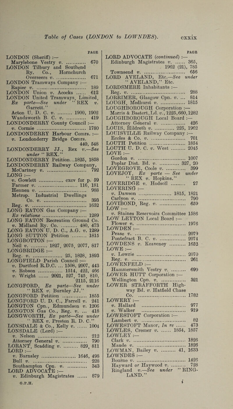 PAGE LONDON (Sheriff) Marylebone Vestry v. 670 LONDON Tilbury and Southend Ey. Co., Hornchurch Overseers v. 671 LONDON Tramways Company :— Eapier v. 189 LONDON Union v. Acocks . 612 LONDON United Tramways, Limited, Ex parte—See under “ REX v. Garrett. ” Acton U. D. C. v. 1900, 190*2 Wandsworth B. C. v. 419 LONDONDERRY County Council v. C'ormie . 1780 LONDONDERRY Harbour Comrs. :— v. Londonderry Bridge Comrs. 440, 548 LONDONDERRY JJ., Rex v.—See under “ REX.” LONDONDERRY Petition... 1825, 1858 LONDONDERRY Railway Company, McCartney v. 792 LONG :— v. Gowlett . cxcv for p. 59 Farmer v. 116, 181 Hennen v. 988 Metrop. Industrial Dwellings Co. v. 393 Reg. v. 1652 LONG EATON Gas Company :— Ex relatione . 1289 LONG EATON Recreation Ground Co. v. Midland Ry. Co. 480, 473 LONG EATON U. D. C., A.G. v. 1289 LONG SUTTON Petition . 1815 LONGBOTTON Nell v. 1827, 2075, 2077, 817 LONGBRIDGE Reg. v. 25, 1828, 1893 LONGFIELD Parish Council v. Dartford R.D.C. ... 1508, 2007, 443 v. Robson . 1514, 422, 466 v. Wright . 2021, 527, 745, 810, 2115, 2116 LONGFORD, Ex parte—See under “ REX v. Burnley JJ.” LONGFORD Petition . 1855 LONGFORD U. D. C., Farrell v. 241 LONGTON Cpn., Edmundson v. 1206 LONGTON Gas Co., Reg. v. ... 418 LONGWORTH, Ex parte—See under “ REX v. Preston R. D. C.” LONSDALE & Co., Kelly v. 1004 LONSDALE (Lord) v. Nelson . 212 Attorney General v. 790 LORANT, Scadding v. 829 811 LORD :— v. Barnsley . 1646, 498 Bull v. 228 Southampton Cpn. v. 343 LORD ADVOCATE v. Edinburgh Magistrates . 879 PAGE LORD ADVOCATE (continued) :— Edinburgh Magistrates v. 365, 1962 (21), 785 Townsend v. 656 LORD AVELAND, Etc.—See under “ AVELAND,” Etc. LORDSMERE Inhabitants :— Reg. v. 288 LORRIMER, Glasgow Cpn. v. ... 814 LOUGH, Medhurst v. 1815 LOUGHBOROUGH Corporation Morris & Bastert,Ld. v., 1225,660,1282 LOUGHBOROUGH Local Board Attorney General v. 426 LOUIS, Hildreth v. 225, 1962 LOUISVILLE Railway Company :— Ecoles & Co. v. 701 LOUTH Petition . 1854 LOUTH U. D. C. v. West . 2045 LOVE :— Gordon v. 1007 Poplar Dist. Bd. v. 327, 20 LOVEGROVE, C'oole v. 399 LOVE JOY, Ex parte — See under “ REX v. Hopkins.” LOVE RIDGE v. Hodsoll . 27 LOVERING :— v. Dawson . 1815, 1821 Carlyon v. 790 LOVIBOND, Reg. v. 659 LOW - v. Staines Reservoirs Committee 1586 LOW LEYTON Local Board Flower v. 1976 LOWDEN :— Pease v. 2079 Pontefract B. C. v. 2074 LOWDENS v. Keaveney . 1652 LOWE :— v. Lowrie . 2070 Reg. v. 261 LOWENFELD :— Hammersmith Vestry v. 699 LOWER HUTT' Corporation :— Wellington Cpn. v. 321 LOWER STRAFFORTH High¬ way Bd. v. Hatfield Chase Co. 1782 LOWERY :— v. Hallard . 977 v. Walker . 919 LOWESTOFT Corporation :— Lambert v. 82 LOWESTOFT Manor, In re . 473 LOWLES, Cremer v. 1854, 1857 LOWLEY :— Clark .. 1826 Maude v. 1826 LOWMAN, Bailey v. 41, 1633 LOWNDES :— Bourne v. 1426 Hayward or Haywood v.. 728 Ringland v.—See under “ RING- LAND.” G.P.H. I