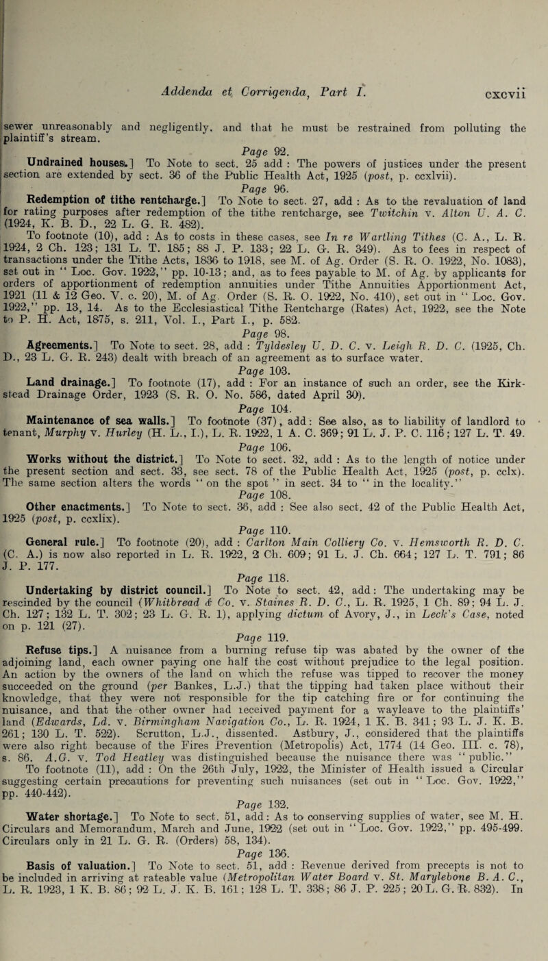 - . 1 Addenda et Corrigendaf Fart I. cxcvii ’ ' . |sewer unreasonably and negligently, and that he must be restrained from polluting the plaintiff’s stream. Page 92. Undrained housesu] To Note to sect. 25 add : The powers of justices under the present section are extended by sect. 36 of the Public Health Act, 1925 {post, p. ccxlvii). Page 96. Redemption of tithe rentcharge.] To Note to sect. 27, add : As to the revaluation of land for rating purposes after redemption of the tithe rentcharge, see Twitchin v. Alton U. A. C. (1924, K. B. D., 22 L. G. R. 482). To footnote (10), add : As to costs in these cases, see In re Wartling Tithes (C. A., Li. R. 1924, 2 Gh. 123; 131 At. T. 185; 88 J. P. 133; 22 L. G. R. 349). As to fees in respect of transactions under the Tithe Acts, 1836 to 1918, see M. of Ag. Order (S. R. 0. 1922, No. 1083), set out in “ Hoc. Gov. 1922,” pp. 10-13; and, as to fees payable to M. of Ag. by applicants for orders of apportionment of redemption annuities under Tithe Annuities Apportionment Act, 1921 (11 & 12 Geo. Y. c. 20), M. of Ag. Order (S. R. O. 1922, No. 410), set out in “ Loc. Gov. 1922,” pp. 13, 14. As to the Ecclesiastical Tithe Rentcharge (Rates) Act, 1922, see the Note to P. H. Act, 1875, s. 211, Vol. I., Part I., p. 582. Page 98. Agreements.] To Note to sect. 28, add : Tyldesley U. D. C. v. Leigh R. D. C. (1925, Ch. D., 23 L. G. R. 243) dealt with breach of an agreement as to surface w’ater. Page 103. Land drainage.] To footnote (17), add : Eor an instance of such an order, see the Kirk- stead Drainage Order, 1923 (S. R. 0. No. 586, dated April 30). Page 104. Maintenance of sea walls.] To footnote (37), add: See also, as to liability of landlord to tenant, Murphy v. Hurley (H. At., I.), L. R. 1922, 1 A. C. 369 ; 91 L. J. P. C. 116; 127 L. T. 49. Page 106. Works without the district.] To Note to sect. 32, add : As to the length of notice under the present section and sect. 33, see sect. 78 of the Public Health Act, 1925 (post, p. cclx). The same section alters the words “ on the spot ” in sect. 34 to “ in the locality.” Page 108. Other enactments.] To Note to sect. 36, add : See also sect. 42 of the Public Health Act, 1925 {post, p. ccxlix). Page 110. General rule.] To footnote (20), add : Carlton Main Colliery Co. v. II ems worth R. D. C. (C. A.) is now also reported in At. R. 1922 , 2 Ch. 609 ; 91 L. J. Ch. 664; 127 L. T. 791; 86 J. P. 177. Page 118. Undertaking by district council.] To Note to sect. 42, add: The undertaking may be rescinded by the council {Whitbread & Co. v. Staines R. D. C., L. R. 1925, 1 Ch. 89; 94 L. J. Ch. 127; 132 L. T. 302; 23 L. G. R. 1), applying dictum of Avory, J., in Leek's Case, noted on p. 121 (27). Page 119. Refuse tips.] A nuisance from a burning refuse tip wras abated by the owner of the adjoining land, each owner paying one half the cost without prejudice to the legal position. An action by the owners of the land on which the refuse was tipped to recover the money succeeded on the ground {per Bankes, L.J.) that the tipping had taken place without their knowledge, that they were not responsible for the tip catching fire or for continuing the nuisance, and that the other owner had received payment for a way leave to the plaintiffs’ land {Edwards, Ld. v. Birmingham Navigation Co., L. R. 1924, 1 K. B. 341; 93 E. J. K. B. 261; 130 At. T. 522). Scrutton, L.J., dissented. Astbury, J., considered that the plaintiffs were also right because of the Eires Prevention (Metropolis) Act, 1774 (14 Geo. III. c. 78), s. 86. A.G. v. Tod Heatley wTas distinguished because the nuisance there was “public.” To footnote (11), add : On the 26th July, 1922, the Minister of Health issued a Circular suggesting certain precautions for preventing such nuisances (set out in “ Loc. Gov. 1922,” pp. 440-442). Page 132. Water shortage.] To Note to sect. 51, add: As to conserving supplies of water, see M. H. Circulars and Memorandum, March and June, 1922 (set out in “ Loc. Gov. 1922,” pp. 495-499. Circulars only in 21 L. G. R. (Orders) 58, 134). Page 136. Basis of valuation.] To Note to sect. 51, add : Revenue derived from precepts is not to be included in arriving at rateable value (Metropolitan Water Board v. St. Marylebone B. A. C., At. R. 1923, 1 K. B. 86; 92 L. J. K B. 161; 128 L. T. 338 ; 86 J. P. 225; 20 L. G. R. 832). In