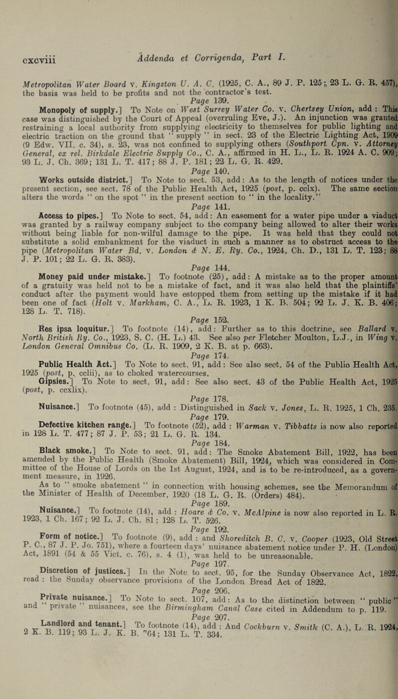 Metropolitan Water Board v. Kingston U. A. C. (1925, C. A., 89 J. P. 125;, 23 L. G. R. 457), the basis was held to be profits and not the contractor s test. Page 139. Monopoly of supply.] To Note on West Surrey Water Co. v. Chertsey Union, add : This case was distinguished by the Court of Appeal (overruling Eve, J.). An injunction was granted restraining a local authority from supplying electricity to themselves for public lighting and electric traction on the ground that “ supply ” in sect. 23 of the Electric Lighting Act, 1909 (9 Edw. VII. c. 34), s. 23, was not confined to supplying others (Southport Cpn. v. Attorney General, ex rel. Birkdale Electric Supply Co., C. A., affirmed in H. L., L. it. 1924 A. C. 909; 93 L. J. Ch. 369; 131 L. T. 417; 88 J. P. 181; 22 L. G. R. 429. Page 140. Works outside district.] To Note to sect. 53, add: As to the length of notices under the present section, see sect. 78 of the Public Health Act, 1925 (post, p. cclx). The same section alters the words “ on the spot ” in the present section to “ in the locality.” Page 141. Access to pipes.] To Note to sect. 54, add: An easement for a water pipe under a viaduct was granted by a railway company subject to the company being allowed to alter their works without being liable for non-wilful damage to the pipe. It was held that they could not substitute a solid embankment for the viaduct in such a manner as to obstruct access to the pipe (Metropolitan Water Bd. v. London d N. E. Ry. Co., 1924, Gh. D., 131 L. T. 123; 88 J. P. 101; 22 L. G. R. 383). Page 144. Money paid under mistake.] To footnote (25), add: A mistake as to the proper amount of a gratuity was held not to be a mistake of fact, and it was also held that the plaintiffs' conduct after the payment would have estopped them from setting up the mistake if it had been one of fact (Holt v. Markham, C. A., L. R. 1923, 1 K. B. 504; 92 L. J. K. B. 406; 128 L. T. 718). Page 152. Res ipsa loquitur.] To footnote (14), add: Further as to this doctrine, see Ballard v. North British Ry. Co., 1923, S. C. (H. L.) 43. See also per Fletcher Moulton, L.J., in Wing v. London General Omnibus Co. (L. R. 1909 , 2 K. B. at p. 063). Page 174. Public Health Act.] To Note to sect. 91, add : See also sect. 54 of the Public Health Act, 1925 (post, p. cclii), as to choked watercourses. Gipsies.] To Note to sect. 91, add: See also sect. 43 of the Public Health Act, 1925 (post, p. ccxlix). Page 178. Nuisance.] To footnote (45), add : Distinguished in Sack v. Jones, L. R. 1925, 1 Ch. 235. Page 179. Defective kitchen range.] To footnote (52), add : Warman v. Tibbatts is now also reported in 128 L. T. 477; 87 J. P. 53; 21 L. G. R. 134. Page 184. Black smoke.] To Note to sect. 91, add: The Smoke Abatement Bill, 1922, has been amended by the Public Health (Smoke Abatement) Bill, 1924, which was considered in Com¬ mittee of the House of Lords on the 1st August, 1924, and is to be re-introduced, as a govern¬ ment measure, in 1926. As to smoke abatement ’ in connection with housing schemes, see the Memorandum of the Minister of Health of December, 1920 (18 L. G. R. (Orders) 484). Page 189. Nuisance.] To footnote (14), add : Hoare d Co. v. McAlpine is now also reported in L. R. 1923, 1 Ch. 167; 92 L. J. Ch. 81; 128 L. T. 526. ' Page 192. Form of notice.]^ To footnote (9), add : and Shoreditch B. C. v. Cooper (1923, Old Street P. C., 87 J. P. Jo. 751), where a fourteen days’ nuisance abatement notice under P. H. (London) Act, 1891 (54 & 55 Viet. c. 76), s. 4 (1), was held to be unreasonable. Page 197. Discretion of justices.] In the Note to sect. 95, for the Sunday Observance Act, 1822, read : the Sunday observance provisions of the London Bread Act of 1822. Page 206. Private nuisance.] To Note to sect. 107, add: As to the distinction between 41 public” and private nuisances, see the Birmingham Canal Case cited in Addendum to p. 119. Page 207. o oQd, t€Tany -r,T° footnote (14)> add : And Cockburn v. Smith (C. A.), L. R. 1924, 2 K B. 119; 93 L. J. H B. ^64; 131 L. T. 334.