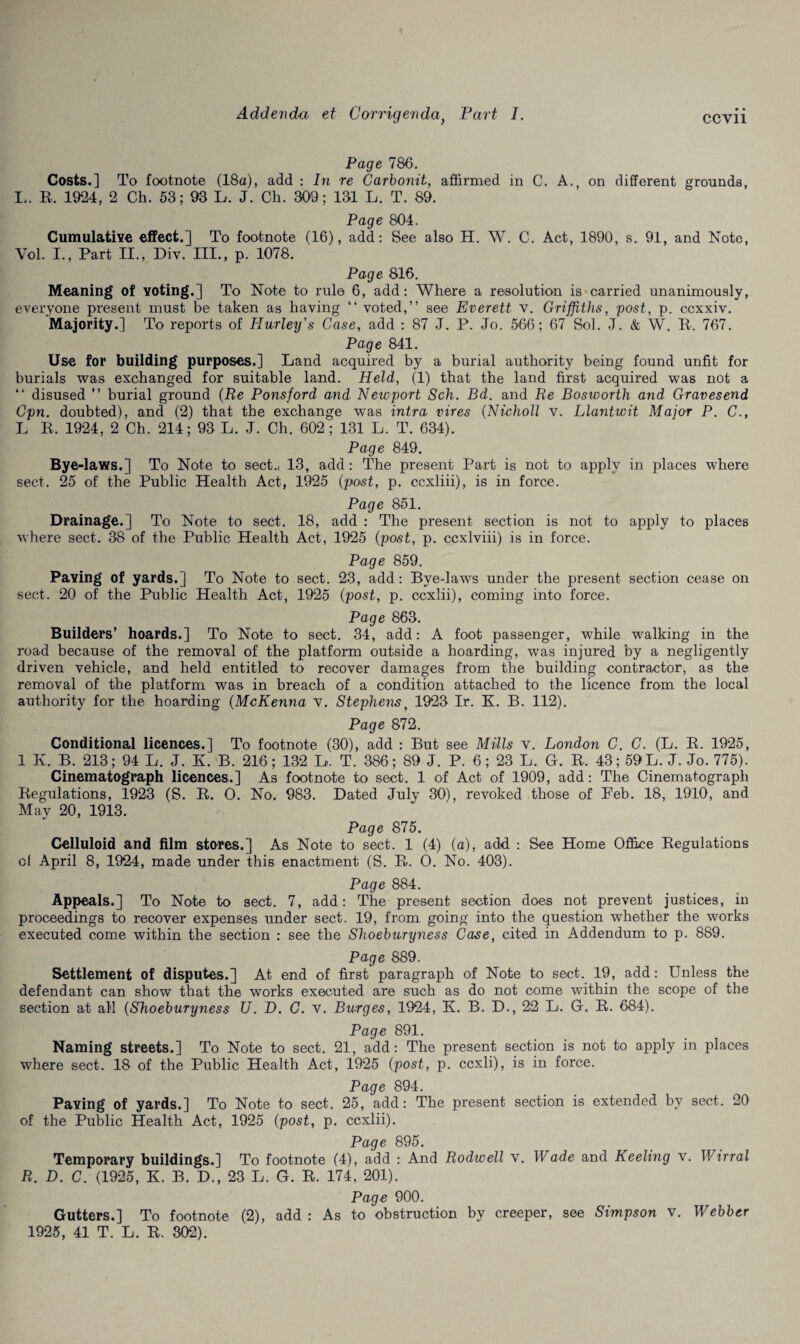 Page 786. Costs.] To footnote (18a), add : In re Carbonit, affirmed in C. A., on different grounds, L. R. 1924, 2 Ch. 53; 93 L. J. Ch. 309; 131 L. T. 89. Page 804. Cumulative effect.] To footnote (16), add: See also H. W. C. Act, 1890, s. 91, and Note, Vol, I., Part II., Div. III., p. 1078. Page 816. Meaning of voting.] To Note to rule 6, add: Where a resolution is carried unanimously, everyone present must be taken as having “ voted,” see Everett v. Griffiths, post, p. ccxxiv. Majority.] To reports of Hurley's Case, add : 87 J. P. Jo. 566; 67 Sol. J. & W. R. 767. Page 841. Use for building purposes.] Land acquired by a burial authority being found unfit for burials was exchanged for suitable land. Held, (1) that the land first acquired was not a ” disused ” burial ground (Re Ponsford and■ Newport Sch. Bd. and Re Bosworth and Gravesend Cpn. doubted), and (2) that the exchange was intra vires (Nicholl v. Llantwit Major P. C., L R. 1924, 2 Ch. 214; 93 L. J. Ch. 602 ; 131 L. T. 634). Page 849. Bye-laws.] To Note to sect., 13, add: The present Part is not to apply in places where sect. 25 of the Public Health Act, 1925 (post, p. ccxliii), is in force. Page 851. Drainage.] To Note to sect. 18, add : The present section is not to apply to places where sect. 38 of the Public Health Act, 1925 (post, p. ccxlviii) is in force. Page 859. Paving of yards.] To Note to sect. 23, add: Bye-laws under the present section cease on sect. 20 of the Public Health Act, 1925 (post, p. ccxlii), coming into force. Page 863. Builders’ hoards.] To Note to sect. 34, add: A foot passenger, while walking in the road because of the removal of the platform outside a hoarding, was injured by a negligently driven vehicle, and held entitled to recover damages from the building contractor, as the removal of the platform was in breach of a condition attached to the licence from the local authority for the hoarding (McKenna v. Stephens y 1923 Ir. K. B. 112). Page 872. Conditional licences.] To footnote (30), add : But see Mills v. London C. C. (L. R. 1925, 1 K. B. 213; 94 L. J. H B. 216; 132 L. T. 386 ; 89 J. P. 6; 23 L. G. R. 43; 59 L. J. Jo. 775). Cinematograph licences.] As footnote to sect. 1 of Act of 1909, add: The Cinematograph Regulations, 1923 (S. R. O. No. 983. Dated July 30), revoked those of Peb. 18, 1910, and May 20, 1913. Page 875. Celluloid and film stores.] As Note to sect. 1 (4) (a), add : See Home Office Regulations cl April 8, 1924, made under this enactment (S. R. 0. No. 403). Page 884. Appeals.] To Note to sect. 7, add: The present section does not prevent justices, in proceedings to recover expenses under sect. 19, from going into the question whether the works executed come within the section : see the Shoeburyness Case, cited in Addendum to p. 889. Page 889. Settlement of disputes.] At end of first paragraph of Note to sect. 19, add: Unless the defendant can show that the works executed are such as do not come within the scope of the section at all (Shoeburyness U. D. C. v. Burges, 1924, K. B. D., 22 L. G. R. 684). Page 891. Naming streets.] To Note to sect. 21, add: The present section is not to apply in places where sect. 18 of the Public Health Act, 1925 (post, p. ccxli), is in force. Page 894. Paving of yards.] To Note to sect. 25, add: The present section is extended by sect. 20 of the Public Health Act, 1925 (post, p. ccxlii). Page 895. Temporary buildings.] To footnote (4), add : And Rodwell v. Wade and Keeling v. Wirral R. D. C. (1925, K. B. D., 23 L. G. R. 174, 201). Page 900. Gutters.] To footnote (2), add: As to obstruction by creeper, see Simpson v. Webber 1925, 41 T. L. R. 302).