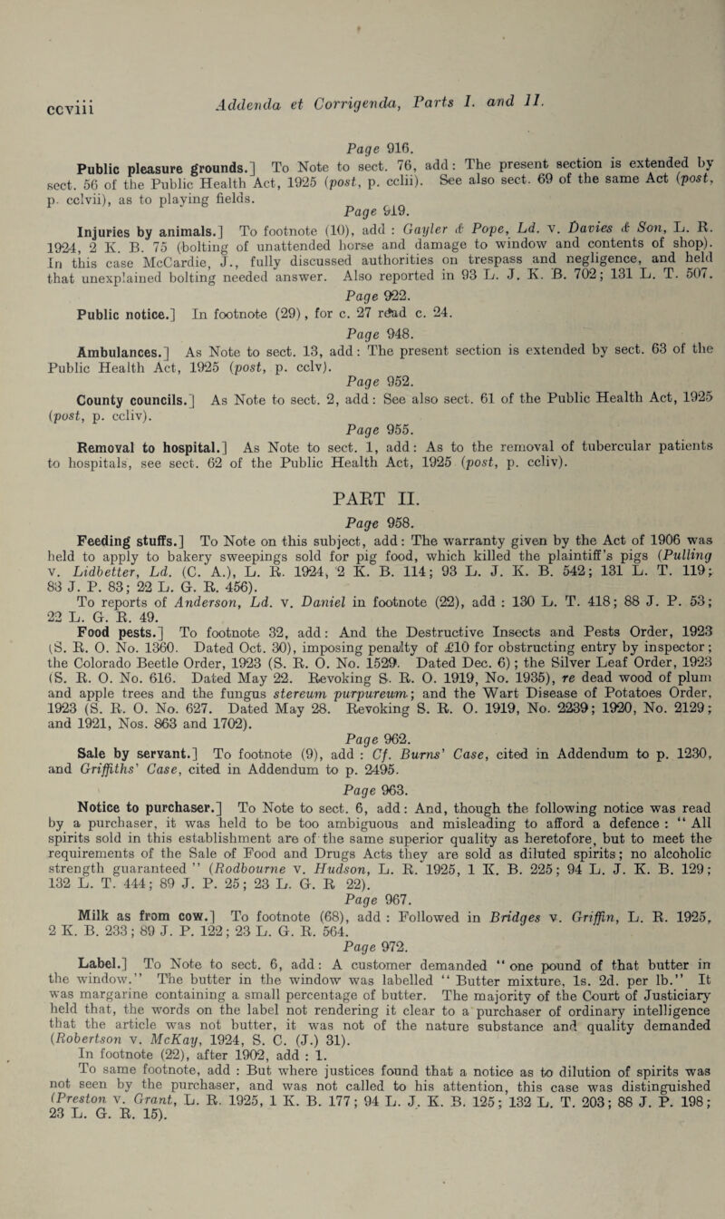 Page 916. Public pleasure grounds.] To Note to sect. 76, add: The present section is extended by sect. 56 of the Public Health Act, 1925 (post, p. cclii). See also sect. 69 of the same Act (post, p. cclvii), as to playing fields. Page 919. Injuries by animals.] To footnote (10), add : Gayler <£• Pope, Ld. v. Davies & Son, L. R. 1924 , 2 K. B. 75 (bolting of unattended horse and damage to window and contents of shop). In this case McCardie, J., fully discussed authorities on trespass and negligence, and held that unexplained bolting needed answer. Also reported in 93 L. J. R. B. 702; 131 L. T. 50/. Page 922. Public notice.] In footnote (29), for c. 27 rdad c. 24. Page 948. Ambulances.] As Note to sect. 13, add: The present section is extended by sect. 63 of the Public Health Act, 1925 (post, p. cclv). Page 952. County councils.] As Note to sect. 2, add: See also sect. 61 of the Public Health Act, 1925 (post, p. ccliv). Page 955. Removal to hospital.] As Note to sect. 1, add: As to the removal of tubercular patients to hospitals, see sect. 62 of the Public Health Act, 1925 (post, p. ccliv). PART II. Page 958. Feeding stuffs.] To Note on this subject, add: The warranty given by the Act of 1906 was held to apply to bakery sweepings sold for pig food, which killed the plaintiff’s pigs (Pulling v. Lidbetter, Ld. (C. A.), L. R. 1924, 2 K. B. 114; 93 L. J. K. B. 542; 131 L. T. 119; 83 J. P. 83; 22 L. G. R. 456). To reports of Anderson, Ld. v. Daniel in footnote (22), add : 130 L. T. 418; 88 J. P. 53; 22 L. G. R. 49. Food pests.] To footnote 32, add: And the Destructive Insects and Pests Order, 1923 (S. R. O. No. 1360. Dated Oct. 30), imposing penalty of £10 for obstructing entry by inspector; the Colorado Beetle Order, 1923 (S. R. O. No. 1529. Dated Dec. 6); the Silver Leaf Order, 1923 (S. R. O. No. 616. Dated May 22. Revoking S. R. 0. 1919, No. 1935), re dead wood of plum and apple trees and the fungus stereum purpureum; and the Wart Disease of Potatoes Order, 1923 (S'. R. 0. No. 627. Dated May 28. Revoking S. R. 0. 1919, No. 2239; 1920, No. 2129; and 1921, Nos. 863 and 1702). Page 962. Sale by servant.] To footnote (9), add : Cf. Burns' Case, cited in Addendum to p. 1230, and Griffiths' Case, cited in Addendum to p. 2495. Page 963. Notice to purchaser.] To Note to sect. 6, add: And, though the following notice was read by a purchaser, it was held to be too ambiguous and misleading to afford a defence : “ All spirits sold in this establishment are of the same superior quality as heretofore, but to meet the requirements of the Sale of Pood and Drugs Acts they are sold as diluted spirits ; no alcoholic strength guaranteed ” (Rodbourne v. Hudson, L. R. 1925, 1 K. B. 225; 94 L. J. K. B. 129; 132 L. T. 444; 89 J. P. 25; 23 L. G. R 22). Page 967. Milk as from cow.] To footnote (68), add : Followed in Bridges v. Griffin, L. R. 1925, 2 K. B. 233; 89 J. P. 122; 23 L. G. R. 564. Page 972. Label.] To Note to sect. 6, add: A customer demanded “one pound of that butter in the window.” The butter in the window was labelled “ Butter mixture, Is. 2d. per lb.” It was margarine containing a small percentage of butter. The majority of the Court of Justiciary held that, the words on the label not rendering it clear to a purchaser of ordinary intelligence that the article was not butter, it was not of the nature substance and quality demanded (Robertson v. McKay, 1924, S. C. (J.) 31). In footnote (22), after 1902, add : 1. To same footnote, add : But where justices found that a notice as to dilution of spirits was not seen by the purchaser, and was not called to his attention, this case was distinguished (Preston v. Grant, L. R. 1925, 1 K. B. 177; 94 L. J. K. B. 125; 132 L. T. 203; 88 J. P. 198; 23 L. G. R. 15).