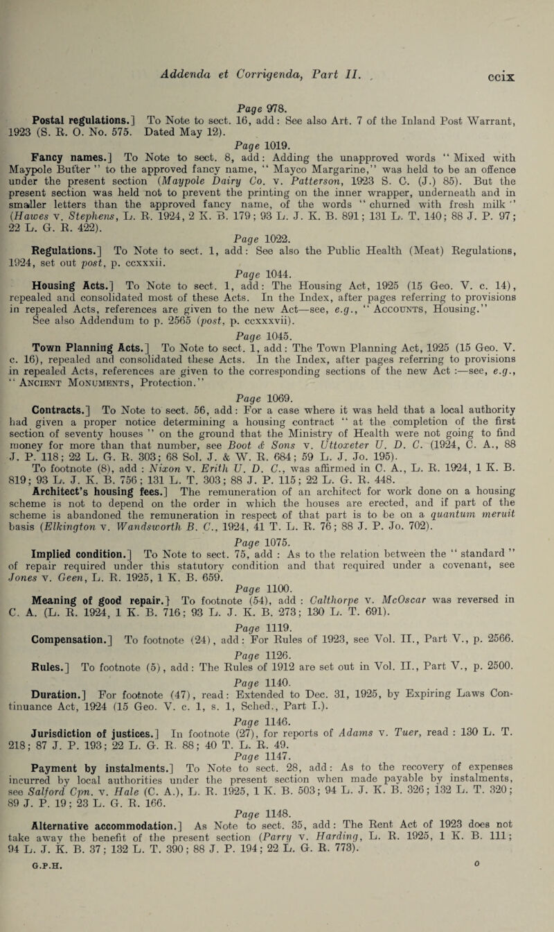 Page 978. Postal regulations.] To Note to sect. 16, add: See also Art. 7 of the Inland Post Warrant, 1923 (S. R. 0. No. 575. Dated May 12). Page 1019. Fancy names.] To Note to sect. 8, add: Adding the unapproved words “Mixed with Maypole But'ter ” to the approved fancy name, “ Mayco Margarine,” was held to be an offence under the present section (Maypole Dairy Co. v. Patterson, 1923 S. C. (J.) 85). But the present section was held not to prevent the printing on the inner wrapper, underneath and in smaller letters than the approved fancy name, of the words “ churned with fresh milk ” {Hawes v. Stephens, L. R. 1924, 2 ~K. B. 179; 93 L. J. K. B. 891; 131 L, T. 140; 88 J. P. 97; 22 L. G. R. 422). Page 1022. Regulations.] To Note to sect. 1, add: See also the Public Health (Meat) Regulations, 1924, set out post, p. ccxxxii. Page 1044. Housing Acts.] To Note to sect. 1, add: The Housing Act, 1925 (15 Geo. Y. c. 14), repealed and consolidated most of these Acts. In the Index, after pages referring to provisions in repealed Acts, references are given to the new Act—see, e.g., “ Accounts, Housing.” See also Addendum to p. 2565 (post, p. ccxxxvii). Page 1045. Town Planning Acts.] To Note to sect. 1, add: The Town Planning Act, 1925 (15 Geo. V. c. 16), repealed and consolidated these Acts. In the Index, after pages referring to provisions in repealed Acts, references are given to the corresponding sections of the new Act :—see, e.g., ‘ ‘ Ancient Monuments , Protection. ’ ’ Page 1069. Contracts.] To Note to sect. 56, add: For a case where it was held that a local authority had given a proper notice determining a housing contract “ at the completion of the first section of seventy houses ” on the ground that the Ministry of Health were not going to find money for more than that number, see Boot & Sons v. Uttoxeter U. D. C. (1924, C. A., 88 J. P. 118; 22 L. G. R. 303; 68 Sol. J. & W. R. 684 ; 59 L. J. Jo. 195). To footnote (8), add : Nixon v. Erith U. D. C., was affirmed in C. A., L. R. 1924, 1 K. B. 819; 93 L. J. K B. 756; 131 L. T. 303; 88 J. P. 115; 22 L, G. R. 448. Architect’s housing fees.] The remuneration of an architect for work done on a housing scheme is not to depend on the order in which the houses are erected, and if part of the scheme is abandoned the remuneration in respect of that part is to be on a quantum meruit basis (Elkington v. Wandsworth B. C., 1924, 41 T. L. R. 76; 88 J. P. Jo. 702). Page 1075. Implied condition.] To Note to sect. 75, add : As to the relation between the “ standard ” of repair required under this statutory condition and that required under a covenant, see Jones v. Geen, L. R. 1925, 1 K. B. 659. Page 1100. Meaning of good repair.] To footnote (54), add : Calthorpe v. McOscar was reversed in C. A. (L. R, 1924, 1 K. B. 716; 93 L. J. K. B. 273; 130 L. T. 691). Page 1119. Compensation.] To footnote (24), add: For Rules of 1923, see Yol. II., Part V., p. 2566. Page 1126. Rules.] To footnote (5), add: The Rules of 1912 are set out in Vol. II., Part V., p. 2500. Page 1140. Duration.] For footnote (47), read: Extended to Dec. 31, 1925, by Expiring Laws Con¬ tinuance Act, 1924 (15 Geo. V. c. 1, s. 1, Sched., Part I.). Page 1146. Jurisdiction of justices.] In footnote (27), for reports of Adams v. Tuer, read : 130 L. T. 218; 87 J. P. 193; 22 L. G. R. 88; 40 T. L, R. 49. Page 1147. Payment by instalments.] To Note to sect. 28, add: As to the recovery of expenses incurred by local authorities under the present section when made payable by instalments, see Salford Cpn. v. Hale (C. A.), L. R. 1925, 1 K. B. 503; 94 L. J. K. B. 326; 132 L. T. 320; 89 J. P. 19; 23 L. G. R. 166. Page 1148. Alternative accommodation.] As Note to sect. 35, add: The Rent Act of 1923 does not take away the benefit of the present section (Parry v. Harding, L. R. 1925, 1 K. B. Ill; 94 L. J. K. B. 37; 132 L. T. 390; 88 J. P. 194; 22 L. G. R. 773). G.P.H. O