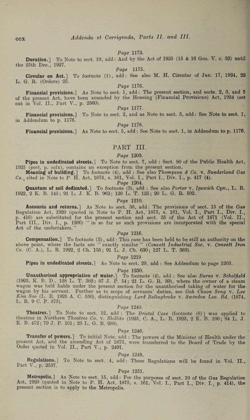 Page 1173. Duration.] To Note to sect. 19, add: And by the Act of 19*25 (15 & 16 Geo. V. c. 32) until the 25th Dec., 1927. Page 1175. Circular on Act.] To footnote (1), add: See also M. H. Circular of Jan. 17, 1924, 22 L. G. R. (Orders) 25. Page 1176. Financial provisions.] As Note to sect. 1, add: The present section, and sects. 2, 3, and 5 of the present Act, have been amended by the Housing (Financial Provisions) Act, 1924 (set out in Vol. II., Part V., p. 2560). Page 1177. Financial provisions.] To Note to sect. 2, and as Note to sect. 3, add: See Note to sect. 1, in Addendum to p. 1176. Page 1178. Financial provisions.] As Note to sect. 5, add : See Note to sect. 1, in Addendum to p. 1176. PART III. Page 1203. Pipes in undedicated streets.] To Note to sect. 7, add : Sect. 80 of the Public Health Act, 1925 (post, p. cclx), contains an exception from the present section. Meaning of building.] To footnote (4), add : See also Thompson & Co. v. Sunderland Gas Co.t cited in Note to P. H. Act, 1875, s. 161, Vol. I., Part I., Div. I., p. 417 (4). Page 1204. Quantum of soil dedicated.] To footnote (3), add : See also Porter v. Ipsioich Cpn., L. R. 1922, 2 R B. 145; 91 L. J. K. B. 962; 128 L>. T. 125; 20 L. G. R. 502. Page 1210. Accounts and returns.] As Note to sect. 38, add: The provisions of sect. 15 of the Gas Regulation Act, 1920 (quoted in Note to P. H. Act, 1875, s. 161, Yol. I., Part I., Div. I., p. 416) are substituted for the present section and sect. 35 of the Act of 1871 (Vol. II., Part III., Div. I., p. 1260) “in so far as such provisions are incorporated with the special Act of the undertakers.’’ Page 1216. Compensation.] To footnote (3), add: This case has been held to be still an authority on the above point, where the facts are “ exactly similar ” (Consett Industrial Soc. v. Consett Iron Co. (C. A.), L. R. 1922, 2 Gh. 135; 91 L. J. Ch. 630; 127 L. T. 383). Page 1219 Pipes in undedicated streets.] As Note to sect. 29, add : See Addendum to page 1203. Page 1230. Unauthorised appropriation of water.] To footnote (4), add : See also Burns v. Scholfield (1923, K. B. D., 128 L. T. 382 ; 87 J. P. 54; 21 B. G.- R. 39), where the owner of a steam wagon was held liable under the present section for the unauthorised taking of water for the wagon by his servant. Further as to scope of servants’ duties, see Goh Choon Seng v. Lee Kim Soo (L. R, 1925 A. C. 550), distinguishing Lord Bolinqbroke v. Sivindon Loc. Bd. (1874, L. R. 9 C. P. 575). Page 1240. Theatres.] To Note to sect. 12, add: The Bristol Case (footnote (8)) was applied to theatres in Northern Theatres Co. v. Shillito (1925, C. A., L.> R. 1925, 2 K. B. 100; 94 L. J. K B. 472 ; 79 J. P. 101; 23 L. G. R. 288). Page 12-46. Transfer of powers.] To initial Note, add : The powers of the Minister of Health under the present Act, and the amending Act of 1873, were transferred to the Board of Trade by the Order quoted in Yol. II., Part V., p. 2491. Page 1248. Regulations.] To Note to sect. 4, add: These Regulations will be found in Vol. II., Part V., p. 2537. Page 1251. Metropolis.] As Note to sect. 15, add: For the purposes of sect. 10 of the Gas Regulation Act, 1920 (quoted in Note to P. H. Act, 1875, s. 161, Vol. I., Part I., Div. I., p. 414), the present section is to apply to the Metropolis.