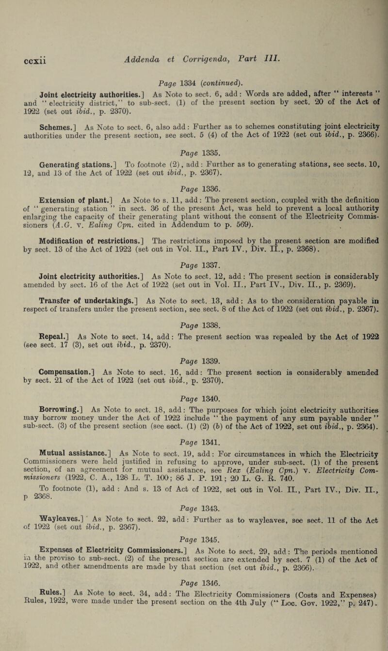 Page 1334 (continued). Joint electricity authorities.] As Note to sect. 6, add: Words are added, after “ interests ” and “electricity district,’’ to sub-sect. (1) of the present section by sect. 20 of the Act of 1922 (set out ibid., p. 2370). Schemes.] As Note to sect. 6, also add: Further as to schemes constituting joint electricity authorities under the present section, see sect. 5 (4) of the Act of 1922 (set out ibid., p. 2366). Page 1335. Generating stations.] To footnote (2), add: Further as to generating stations, see sects. 10, 12, and 13 of the Act of 1922 (set out ibid., p. 2367). Page 1336. Extension of plant.] As Note to s. 11, add: The present section, coupled with the definition of “ generating station ” in sect. 36 of the present Act, was held to prevent a local authority enlarging the capacity of their generating plant without the consent of the Electricity Commis¬ sioners (A.G. v. Ealing Cpn. cited in Addendum to p. 569). Modification of restrictions.] The restrictions imposed by the present section are modified by sect. 13 of the Act of 1922 (set out in Vol. II., Part IV., Div. II., p. 2368). Page 1337. Joint electricity authorities.] As Note to sect. 12, add: The present section is considerably amended by sect. 16 of the Act of 1922; (set out in Vol. II., Part IV., Div. II., p. 2369). Transfer of undertakings.] As Note to sect. 13, add: As to the consideration payable in respect of transfers under the present section, see sect. 8 of the Act of 1922 (set out ibid., p. 2367). Page 1338. Repeal.] As Note to sect. 14, add: The present section was repealed by the Act of 1922 (see sect. 17 (3), set out ibid., p. 2370). Page 1339. Compensation.] As Note to sect. 16, add: The present section is considerably amended by sect. 21 of the Act of 1922 (set out ibid., p. 2370). Page 1340. Borrowing.] As Note to sect. 18, add: The purposes for which joint electricity authorities may borrow money under the Act of 1922 include “ the payment of any sum payable under “ sub-sect. (3) of the present section (see sect. (1) (2) (b) of the Act of 1922, set out ibid., p. 2364). Page 1341. Mutual assistance.] As Note to sect. 19, add: For circumstances in which the Electricity Commissioners were held justified in refusing to approve, under sub-sect. (1) of the present section, of an agreement for mutual assistance, see Rex (Ealing Cpn.) v. Electricity Com¬ missioners (1922, C. A., 128 L. T. 100; 86 J. P. 191; 20 L. G. R. 740. To footnote (1), add : And s. 13 of Act of 1922, set out in Vol. II., Part IV., Div. II., p 2368. Page 1343. Wayleaves.] As Note to sect. 22, add: Further as to wayleaves, see sect. 11 of the Act of 1922 (set out ibid., p. 2367). Page 1345. Expenses of Electricity Commissioners.] As Note to sect. 29, add: The periods mentioned in the proviso to sub-sect. (2) of the present section are extended by sect. 7 (1) of the Act of 1922, and other amendments are made by that section (set out ibid., p. 2366). Page 1346. Rules.] As Note to sect. 34, add: The Electricity Commissioners (Costs and Expenses) Rules, 1922, were made under the present section on the 4th July (“ Loc. Gov. 1922,’’ p. 247).