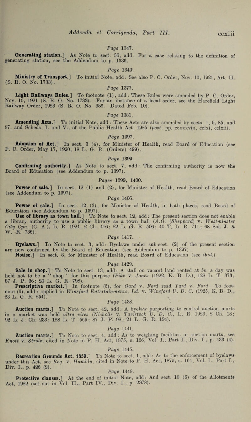 CCXlll Page 1347. Generating station.] As Note to sect. 36, add: For a case relating to the definition of generating station, see the Addendum to p. 1336. Page 1349. Ministry of Transport.] To initial Note, add: See also P. C. Order, Nov. 10, 1921, Art. II. (S. R. 0. No. 1733). Page 1377. Light Railways Rules.] To footnote (1), add: These Rules were amended by P. C. Order, Nov. 10, 1921 (S. R. 0. No. 1733). For an instance of a local order, see the Harefield Light Railway Order, 1923 (S. R. 0. No. 386. Dated Feb. 10). Page 1381. Amending Acts.] To initial Note, add : These Acts are also amended by sects. 1, 9, 85, and 87, and Scheds. I. and V., of the Public Health Act, 1925 (post, pp. ccxxxviii, cclxi, cclxii). Page 1397. Adoption of Act.] In sect. 3 (4), for Minister of Health, read Board of Education (see P. C. Order, May 17, 1920, 18 L. G. R. (Orders) 499). Page 1399. Confirming authority.] As Note to sect. 7, add: The confirming authority is now the Board of Education (see Addendum to p. 1397). Pages 1399, 1400. Power of sale.] In sect. 12 (1) and (2), for Minister of Health, read Board of Education (see Addendum to p. 1397). Page 1406. Power of sale.] In sect. 12 (3), for Minister of Health, in both places, read Board of Education (see Addendum to p. 1397). Use of library as town hall.] To Note to sect. 12, add: The present section does not enable a library authority to use a public library as a town hall (A.G. (Sheppard) v. Westminster City Cpn. (C. A.), L. R. 1924, 2 Ch. 416; 22 L. G. R. 506; 40 T. L. R, 711; 68 Sol. J. & W. R. 736). Page 1417. Byelaws.] To Note to sect. 3, add: Byelaws under sub-sect. (2) of the present section are now confirmed by the Board of Education (see Addendum to p. 1397). Notice.] In sect. 8, for Minister of Health, read Board of Education (see ibid.). Page 1429. Sale in shop.] To Note to sect. 13, add: A stall on vacant land rented at 5s. a day was held not to be a “ shop ” for this purpose (Pike v. Jones (1922, K. B. D.), 128 L. T. 373; 87 J. P. 36; 20 L. G. R. 798). Prescriptive market.] In footnote (5), for Card v. Ford read Yard v. Ford. To foot¬ note (6), add : applied in Winsjord Entertainments, Ld. v. Winsford U. D. C. (1925, K. B. D., 23 L. G. R, 254). A Page 1438. Auction marts.] To Note to sect. 42, add: A byelaw purporting to control auction marts in a market was held ultra vires (Nicholls v. Tavistock U. D. C., L. R. 1923, 2 Ch. 18; 92 L. J. Ch. 233; 128 L. T. 565; 87 J. P. 98; 21 L. G. R. 194). Page 1441. Auction marts.] To Note to sect. 4, add: As to weighing facilities in auction marts, see Knott v. Stride, cited in Note to P. H. Act, 1875, s. 166, Yol. I., Part I., Div. I., p. 433 (4). Page 1445. Recreation Grounds Act, 1859.] To Note to sect. 1, add: As to the enforcement of byelaws under this Act, see Reg. v. Harnbly, cited in Note to P. H. Act, 18/5, s. 164, Vol. I., Part I., Div. I., p. 426 (2). Page 1448. Protective clauses.] At the end of initial Note, add: And sect. 10 (6) of the Allotments Act, 1922 (set out in Vol. II., Part IV., Div. I., p. 2378).