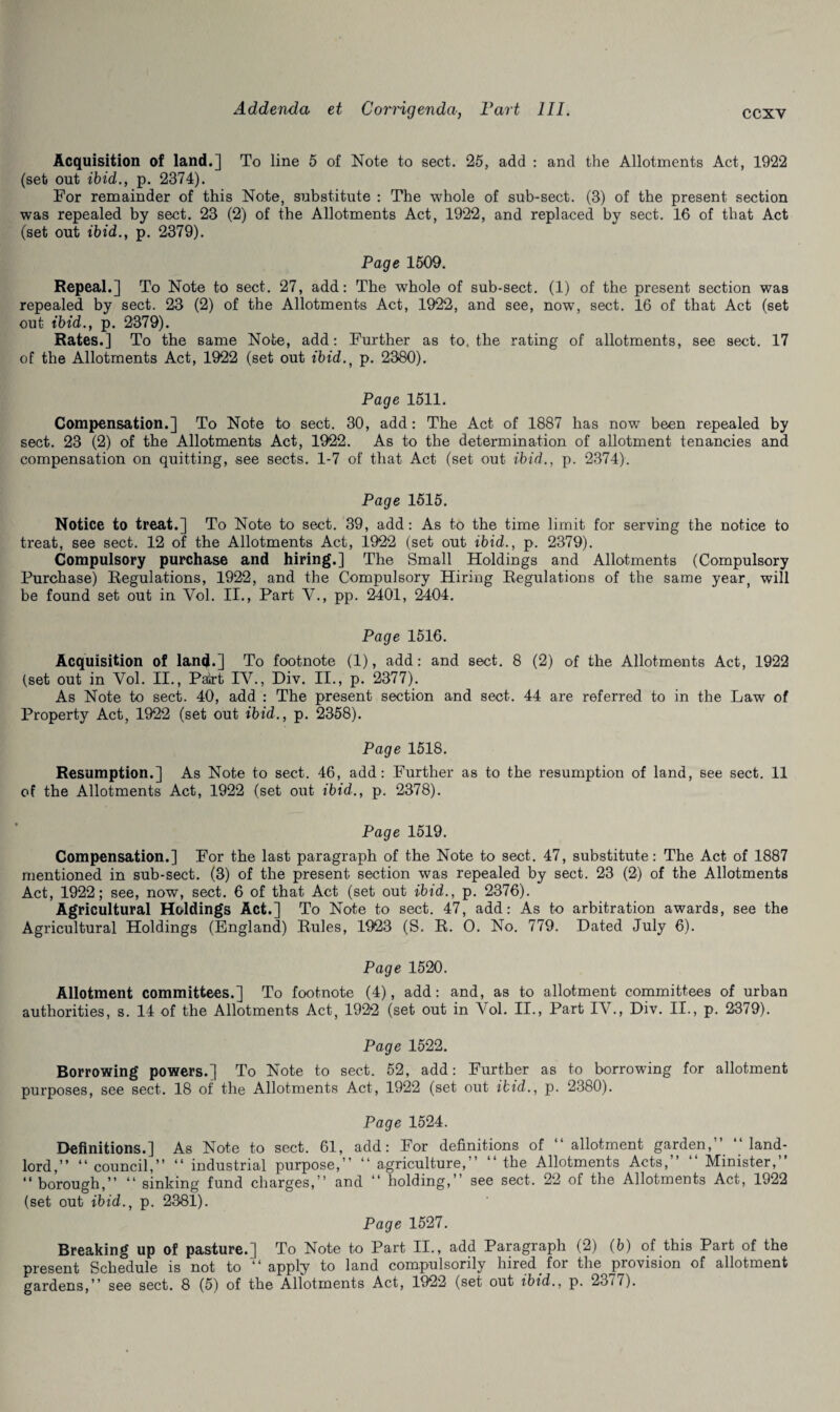 Acquisition of land.] To line 5 of Note to sect. 25, add : and the Allotments Act, 1922 (set out ibid., p. 2374). For remainder of this Note, substitute : The whole of sub-sect. (3) of the present section was repealed by sect. 23 (2) of the Allotments Act, 1922, and replaced by sect. 16 of that Act (set out ibid., p. 2379). Page 1509. Repeal.] To Note to sect. 27, add: The whole of sub-sect. (1) of the present section was repealed by sect. 23 (2) of the Allotments Act, 1922, and see, now, sect. 16 of that Act (set out ibid., p. 2379). Rates.] To the same Note, add: Further as to. the rating of allotments, see sect. 17 of the Allotments Act, 1922 (set out ibid.f p. 2380). Page 1511. Compensation.] To Note to sect. 30, add: The Act of 1887 has now been repealed by sect. 23 (2) of the Allotments Act, 1922. As to the determination of allotment tenancies and compensation on quitting, see sects. 1-7 of that Act (set out ibid., p. 2374). Page 1515. Notice to treat.] To Note to sect. 39, add: As to the time limit for serving the notice to treat, see sect. 12 of the Allotments Act, 1922 (set out ibid., p. 2379). Compulsory purchase and hiring.] The Small Holdings and Allotments (Compulsory Purchase) Regulations, 1922, and the Compulsory Hiring Regulations of the same year, will be found set out in Vol. II., Part V., pp. 2401, 2404. Page 1516. Acquisition of land.] To footnote (1), add: and sect. 8 (2) of the Allotments Act, 1922 (set out in Vol. II., Pairt IV., Div. II., p. 2377). As Note to sect. 40, add : The present section and sect. 44 are referred to in the Law of Property Act, 1922 (set out ibid., p. 2358). Page 1518. Resumption.] As Note to sect. 46, add: Further as to the resumption of land, see sect. 11 of the Allotments Act, 1922 (set out ibid., p. 2378). Page 1519. Compensation.] For the last paragraph of the Note to sect. 47, substitute: The Act of 1887 mentioned in sub-sect. (3) of the present section was repealed by sect. 23 (2) of the Allotments Act, 1922; see, now, sect. 6 of that Act (set out ibid., p. 2376). Agricultural Holdings Act.] To Note to sect. 47, add: As to arbitration awards, see the Agricultural Holdings (England) Rules, 1923 (S. R. O. No. 779. Dated July 6). Page 1520. Allotment committees.] To footnote (4), add: and, as to allotment committees of urban authorities, s. 14 of the Allotments Act, 1922 (set out in Vol. II., Part IV., Div. II., p. 2379). Page 1522. Borrowing powers.] To Note to sect. 52, add: Further as to borrowing for allotment purposes, see sect. 18 of the Allotments Act, 1922 (set out ibid., p. 2380). Page 1524. Definitions.] As Note to sect. 61, add: For definitions of “ allotment garden,” “land¬ lord,” “council,” “ industrial purpose,” “ agriculture,” “the Allotments Acts,” “ Minister,” “ borough,” “ sinking fund charges,” and “ holding,” see sect. 22 of the Allotments Act, 1922 (set out ibid., p. 2381). Page 1527. Breaking up of pasture.] To Note to Part II., add Paragraph (2) (b) of this Part of the present Schedule is not to “ apply to land compulsorily hired for the provision of allotment