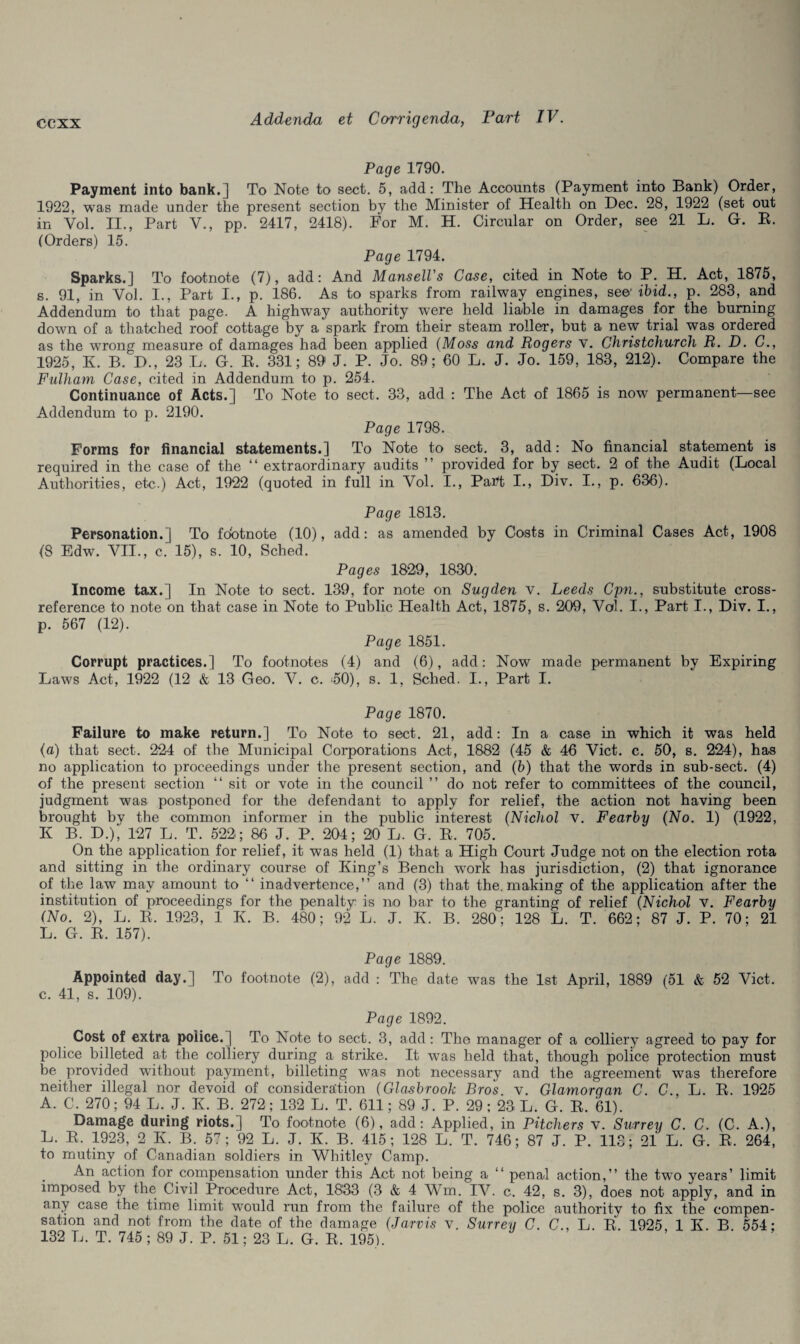 Page 1790. Payment into bank.] To Note to sect. 5, add: The Accounts (Payment into Bank) Order, 1922, was made under the present section by the Minister of Health on Dec. 28, 1922 (set out in Vol. II., Part V., pp. 2417, 2418). For M. H. Circular on Order, see 21 L. G. B. (Orders) 15. Page 1794. Sparks.] To footnote (7), add: And Mansell's Case, cited in Note to P. H. Act, 1875, s. 91, in Vol. I., Part I., p. 186. As to sparks from railway engines, see1 ibid., p. 283, and Addendum to that page. A highway authority were held liable in damages for the burning down of a thatched roof cottage by a spark from their steam roller, but a new trial was ordered as the wrong measure of damages had been applied (Moss and Rogers v. Christchurch R. D. C., 1925, K. B. D., 23 L. G. B. 331; 89 J. P. Jo. 89; 60 L. J. Jo. 159, 183, 212). Compare the Fulham Case, cited in Addendum to p. 254. Continuance of Acts.] To Note to sect. 33, add : The Act of 1865 is now permanent—see Addendum to p. 2190. Page 1798. Forms for financial statements.] To Note to sect. 3, add: No financial statement is required in the case of the “ extraordinary audits ” provided for by sect. 2 of the Audit (Local Authorities, etc.) Act, 1922 (quoted in full in Vol. I., Part I., Div. I., p. 636). Page 1813. Personation.] To fdotnote (10), add: as amended by Costs in Criminal Cases Act, 1908 (8 Edw. VII., c. 15), s. 10, Sched. Pages 1829, 1830. Income tax.] In Note to sect. 139, for note on Sugden v. Leeds Cpn., substitute cross- reference to note on that case in Note to Public Health Act, 1875, s. 209, Vol. I., Part I., Div. I., р. 567 (12). Page 1851. Corrupt practices.] To footnotes (4) and (6), add: Now made permanent by Expiring Laws Act, 1922 (12 & 13 Geo. V. c. 50), s. 1, Sched. I., Part I. Page 1870. Failure to make return.] To Note to sect. 21, add: In a case in which it was held (a) that sect. 224 of the Municipal Corporations Act, 1882 (45 & 46 Viet. c. 50, s. 224), has no application to proceedings under the present section, and (b) that the words in sub-sect. (4) of the present section “ sit or vote in the council ” do not refer to committees of the council, judgment was postponed for the defendant to apply for relief, the action not having been brought by the common informer in the public interest (Nichol v. Fearby (No. 1) (1922, K B. D.), 127 L. T. 522; 86 J. P. 204; 20 L. G. B, 705. On the application for relief, it was held (1) that a High Court Judge not on the election rota and sitting in the ordinary course of King’s Bench wrork has jurisdiction, (2) that ignorance of the law may amount to “ inadvertence,” and (3) that the. making of the application after the institution of proceedings for the penalty is no bar to the granting of relief (Nichol v. Fearby (No. 2), L. B. 1923, 1 Iv. B. 480; 92 L. J. K. B. 280; 128 L. T. 662; 87 J. P. 70; 21 L. G. B. 157). Page 1889. Appointed day.] To footnote (2), add : The date was the 1st April, 1889 (51 & 52 Viet. с. 41, s. 109). Page 1892. Cost of extra police.] To Note to sect. 3, add: The manager of a colliery agreed to pay for police billeted at the colliery during a strike. It was held that, though police protection must be provided without payment, billeting was not necessary and the agreement was therefore neither illegal nor devoid of consideration (Giasbrook Bros. v. Glamorgan C. C., L. B. 1925 A. C. 270; 94 L. J. K. B. 272; 132 L. T. 611; 89 J. P. 29; 23 L. G. B. 61). Damage during riots.] To footnote (6), add: Applied, in Pitchers v. Surrey C. C. (C. A.), L. B. 1923, 2 K. B. 57; 92 L. J. K. B. 415; 128 L. T. 746; 87 J. P. 113; 21 L. G. B. 264, to mutiny of Canadian soldiers in Whitley Camp. An action for compensation under this Act not being a “ penal action,” the two years’ limit imposed by the Civil Procedure Act, 1833 (3 & 4 Wm. IV. c. 42, s. 3), does not apply, and in any case Ihe time limit would run from the failure of the police authority to fix the compen¬ sation and not from the date of the damage (Jarvis v. Surrey C. C., L. B, 1925 IK B 554; 132 L. T. 745 ; 89 J. P. 51; 23 L. G. B. 195).