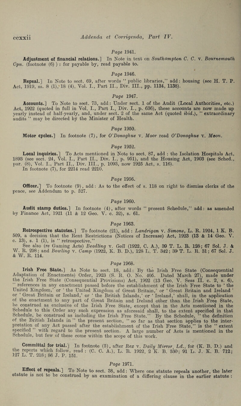 Page 1941. Adjustment of financial relations.] In Note in text on Southampton C. C. v. Bournemouth Cpn. (footnote (6) ) : for payable by, read payable to. Page 1946. Repeal.] In Note to sect. 69, after words “ public libraries,” add: housing (see H. T. P. Act, 1919, ss. 8 (1),“18 (4), Yol. I., Part II., Div. III., pp. 1134, 1138). Page 1947. Accounts.] To Note to sect. 73, add: Under sect. 1 of the Audit (Local Authorities, etc.) Act, 1922 (quoted in full in Yol. I., Part I., Div. I., p. 636), these accounts are now made up yearly instead of half-yearly, and, under sect. 2 of the same Act (quoted ibid.), “ extraordinary audits ” may be directed by the Minister of Health. Page 1950. Motor cycles.] In footnote (7), for O'Donoghue v. Moor read O'Donoghue y. Moon. Page 1952. Local inquiries.] To Acts mentioned in Note to sect. 87, add : the Isolation Hospitals Act, 1893 (see sect. 24, Yol. I., Part II., Div. I., p. 951), and the Housing Act, 1903 (see Sched., par. (8), Yol. I., Part II., Div. III., p. 1093, now 1925 Act, s. 116). In footnote (7), for 2214 read 2210. Page 1956. Officer.] To footnote (9), add: As to the effect of s. 118 on right to dismiss clerks of the peace, see Addendum to p. 527. Page 1960. Audit stamp duties.] In footnote (4), after words ‘‘present Schedule,” add: as amended by Finance Act, 1921 (11 & 12 Geo. V. c. 32), s. 61. Page 1963. Retrospective statutes.] To footnote (21), add : Landrigan v. Simons, L. R. 1924, 1 K. B. 509, a decision that the Rent Restrictions (Notices of Increase) Act, 1923 (13 & 14 Geo. V. c. 13), s. 1 (1), is ‘‘ retrospective.” See also (re Gaming Acts) Beadling v. Coll (1922, C. A.), 39 T. L. R. 128; 67 Sol. J. & W. R. 298; and Bowling v. Camp (1922, K. B. D.), 128 L. T. 342; 39 T. L. R. 31; 67 Sol. J. & W. R. 114. Page 1968. Irish Free State.] As Note to sect. 18, add: By the Irish Free State (Consequential Adaptation of Enactments) Order, 1923 (S. R. O. No. 405. Dated March 27), made under the Irish Free State (Consequential Provisions) Act, 1922 (13 Geo. V. Sess FT. c. 2, s. 6), references in any enactment passed before the establishment of the Irish Free State to ‘ the United Kingdom,’ or ‘ the United Kingdom of Great Britain,’ or ‘ Great Britain and Ireland ’ or ‘ Great Britain or Ireland,’ or ‘ the British Islands,’ or ‘ Ireland,’ shall, in the application of the enactment to any part of Great Britain and Ireland other than the Irish Free State, be construed as exclusive of the Irish Free State, except that in the Acts mentioned in the Schedule to this Order any such expression as aforesaid shall, to the extent specified in that Schedule, be construed as including the Irish Free State.” By the Schedule, ‘‘the definition of the British Islands in ” the present section, ‘‘so far as that section applies to the inter¬ pretation M any Act passed after the establishment of the Irish Free State,” is the “ extent specified with regard to the present section. A large number of Acts is mentioned in the Schedule, but few of these come within the scope of this work. Committal for trial.] In footnote (5), after Rex v. Daily Mirror Ld., for (K. B. D.) and the reports which follow, read : (C. C. A.), L. R. 1922 , 2 K. B. 5k); 91 L. J. K. B. 712; 327 L. T. 218; 86 J. P. 151. Page 1971. Effect of repeals.] To Note to sect. 38, add: Where one statute repeals another, the later statute is not to be construed by an examination of a differing clause in the earlier statute :