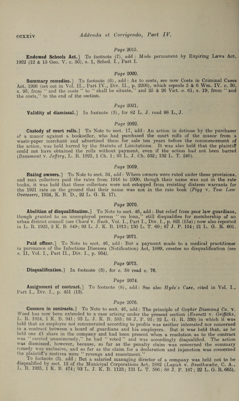 Page 2015. Endowed Schools Act.] To footnote (7), add : Made permanent by Expiring Laws Act, 1922 (12 & 13 Geo. V. c. 50), s. 1, Sched. I., Part I. Page 2020. Summary remedies.] To footnote (6), add: As to costs, see now Costs in Criminal Cases Act, 1908 (set out in Yol. II., Part IV., Div. II., p. 2208), which repeals 5 & 6 Wm. IV. c. 50, s. 95, from “ and the costs ” to “ shall be situate,” and 25 & 26 Viet. c. 61, s. 19, from “ and the costs,” to the end of the section. Page 2021. Validity of dismissal.] In footnote (3), for 82 L. J. read 88 L., J. Page 2022. Custody of court rolls.] To Note to sect. 17, add: An action in detinue by the purchaser of a manor against a bookseller, who had purchased the court rolls of the manor from a waste-paper merchant and advertised them for sale ten years before the commencement of the action, was held barred by the Statute of Limitations. It was also held that the plaintiff could not have obtained the rolls without payment, even if the action had not been barred (Beaumont v. Jeffery, L. E. 1925, 1 Ch. 1; 93 L. J. Ch. 532; 132 L. T. 246). Page 2059. Rating owners.] To Note to sect. 34, add: Where owners were rated under these provisions, and rent collectors paid the rates from 1916 to 1920, though their name was not in the rate books, it was held that these collectors wrere not estopped from resisting distress warrants for the 1921 rate on the ground that their name was not in the rate book (Pigg v. Tow Law Overseers, 1924, K. B. D., 22 L. G. E. 17). Page 2070. Abolition of disqualification.] To Note to sect. 46, add: But relief from poor law guardians, though granted to an unemployed person “ on loan,” still disqualifies for membership of an urban district council (see Chard v. Bush, Vol. I., Part I., Div. I., p. 821 (15a); now also reported in L. E. 1923 , 2 K. B. 849; 92 L. J. K. B. 1013; 130 L. T. 60; 87 J. P. 154; 21 L. G. R. 601. Page 2071. Paid officer.] To Note to sect. 46, add: But a payment made to a medical practitioner in pursuance of the Infectious Diseases (Notification) Act, 1889, creates no disqualification (see s. 11, Vol. I., Part II., Div. I., p. 934). Page 2073. Disqualification.] In footnote (3), for c. 50 read c. 76. Page 2074. Assignment of contract.] To footnote (8), add: See also Hyde's Case, cited in Vol. I., Part I., Div. I., p. 451 (13). Page 2076. Concern in contracts.] To Note to sect. 46, add: The principle of Gophir Diamond Co. v. Wood has now been extended to a case arising under the present section (Everett v. Griffiths, L. R. 1924, 1 K. B. 941; 93 L. J. K. B. 583; 88 J. P. 93; 22 L. G. R. 330) in which it was held that an employee not remunerated according to profits was neither interested nor concerned in a contract between a board of guardians and his. employers. But it was held that, as he held one .£1 share in the company and had been present when a resolution as to the contract was carried unanimously,” he had ‘‘ voted ” and was accordingly disqualified. The action was dismissed, however, because, so far as the penalty claim was concerned the summary remedy was exclusive, and so far as the claim for a declaration and injunction was concerned the plaintiff’s motives were “ revenge and resentment.” To footnote (3), add ; But a salaried managing director of a company was held not to be disqualified by sect. 12 of the Municipal Corporations Act, 1882 (Lapish v. Braithwaite, C. A.,