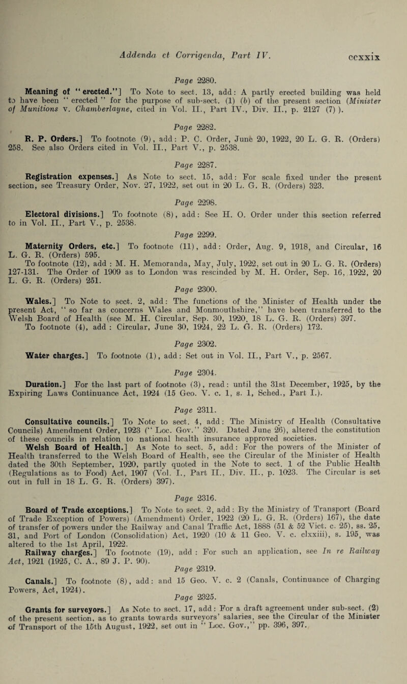 Page 2280. Meaning of “erected.”] To Note to sect. 13, add: A partly erected building was held to have been “ erected ” for the purpose of sub-sect. (1) (b) of the present section (Minister of Munitions v. Chamberlayne, cited in Vol. II., Part IV., Div. II., p. 2127 (7) ). Page 2282. R. P. Orders.] To footnote (9), add: P. C. Order, June 20, 1922, 20 L. G. R. (Orders) 258. See also Orders cited in Vol. II., Part V., p. 2538. Page 2287. Registration expenses.] As Note to sect. 15, add: For scale fixed under the present section, see Treasury Order, Nov. 27, 1922, set out in 20 L. G. R. (Orders) 323. Page 2298. Electoral divisions.] To footnote (8), add: See H. 0. Order under this section referred to in Vol. II., Part V., p. 2538. Page 2299. Maternity Orders, etc.] To footnote (11), add: Order, Aug. 9, 1918, and Circular, 16 L. G. R. (Orders) 595. To footnote (12), add : M. H. Memoranda, May, July, 1922, set out in 20 L. G. R. (Orders) 127-131. The Order of 1909 as to London was rescinded by M. H. Order, Sep. 16, 1922, 20 L. G. R. (Orders) 251. Page 2300. Wales.] To Note to sect. 2, add: The functions of the Minister of Health under the present Act, “ so far as concerns Wales and Monmouthshire,” have been transferred to the Welsh Board of Health (see M. H. Circular, Sep. 30, 1920, 18 L. G. R. (Orders) 397. To footnote (4), add : Circular, June 30, 1924 , 22 L. G. R. (Orders) 172. Page 2302. Water charges.] To footnote (1), add: Set out in Vol. II., Part V., p. 2567. Page 2304. Duration.] For the last part of footnote (3), read: until the 31st December, 1925, by the Expiring Laws Continuance Act, 1924 (15 Geo. V. c. 1, s. 1, Sched., Part I.). Page 2311. Consultative councils.] To Note to sect. 4, add: The Ministry of Health (Consultative Councils) Amendment Order, 1923 (“ Loc. Gov.” 320. Dated June 26), altered the constitution of these councils in relation to national health insurance approved societies. Welsh Board of Health.] As Note to sect. 5, add: For the powers of the Minister of Health transferred to the Welsh Board of Health, see the Circular of the Minister of Health dated the 30th September, 1920, partly quoted in the Note to sect. 1 of the Public Health (Regulations as to Food) Act, 1907 (Vol. I., Part II., Div. II., p. 1023. The Circular is set out in full in 18 L. G. R. (Orders) 397). Page 2316. Board of Trade exceptions.] To Note to sect. 2, add: By the Ministry of Transport (Board of Trade Exception of Powers) (Amendment) Order, 1922 (20 L. G. R. (Orders) 167), the date of transfer of powers under the Railway and Canal Traffic Act, 1888 (51 & 52 Viet. c. 25), ss. 25, 31, and Port of London (Consolidation) Act, 1920 (10 & 11 Geo. V. c. clxxiii), s. 195, was altered to the 1st April, 1922. Railway charges.] To footnote (19), add : For such an application, see In re Railway Act, 1921 (1925, C. A., 89 J. P. 90). Page 2319. Canals.] To footnote (8), add: and 15 Geo. V. c. 2 (Canals, Continuance of Charging PowTers, Act, 1924). Page 2325. Grants for surveyors.] As Note to sect. 17, add: For a draft agreement under sub-sect. (2) of the present section, as to grants towards surveyors’ salaries, see the Circular of the Minister of Transport of the 15th August, 1922, set out in “ Loc. Gov., pp. 396, 397.