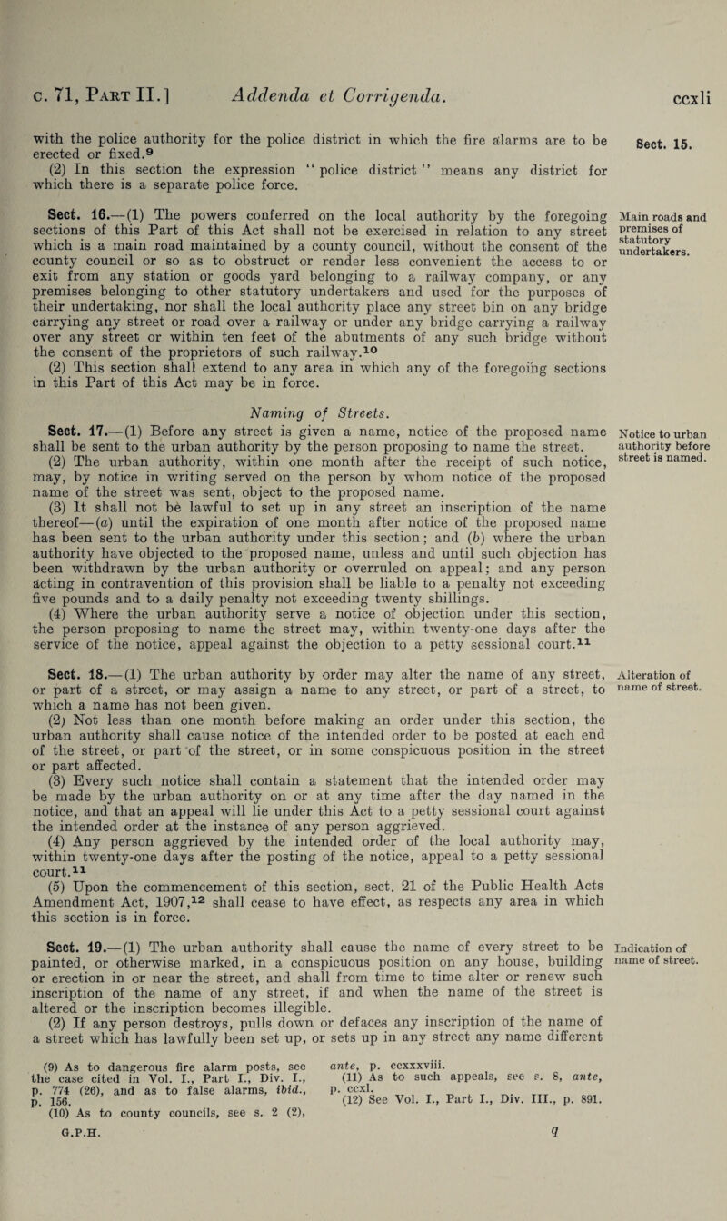 with the police authority for the police district in which the fire alarms are to be erected or fixed.9 (2) In this section the expression “ police district ” means any district for which there is a separate police force. Sect. 16.— (1) The powers conferred on the local authority by the foregoing sections of this Part of this Act shall not be exercised in relation to any street which is a main road maintained by a county council, without the consent of the county council or so as to obstruct or render less convenient the access to or exit from any station or goods yard belonging to a railway company, or any premises belonging to other statutory undertakers and used for the purposes of their undertaking, nor shall the local authority place any street bin on any bridge carrying any street or road over a railway or under any bridge carrying a railway over any street or within ten feet of the abutments of any such bridge without the consent of the proprietors of such railway.10 (2) This section shall extend to any area in which any of the foregoing sections in this Part of this Act may be in force. Naming of Streets. Sect. 17.— (1) Before any street is given a name, notice of the proposed name shall be sent to the urban authority by the person proposing to name the street. (2) The urban authority, within one month after the receipt of such notice, may, by notice in writing served on the person by whom notice of the proposed name of the street was sent, object to the proposed name. (3) It shall not be lawful to set up in any street an inscription of the name thereof—(a) until the expiration of one month after notice of the proposed name has been sent to the urban authority under this section; and (b) where the urban authority have objected to the proposed name, unless and until such objection has been withdrawn by the urban authority or overruled on appeal; and any person acting in contravention of this provision shall be liable to a penalty not exceeding five pounds and to a daily penalty not exceeding twenty shillings. (4) Where the urban authority serve a notice of objection under this section, the person proposing to name the street may, within twenty-one days after the service of the notice, appeal against the objection to a petty sessional court.11 Sect. 18.—(1) The urban authority by order may alter the name of any street, or part of a street, or may assign a name to any street, or part of a street, to which a name has not been given. (2; Not less than one month before making an order under this section, the urban authority shall cause notice of the intended order to be posted at each end of the street, or part of the street, or in some conspicuous position in the street or part affected. (3) Every such notice shall contain a statement that the intended order may be made by the urban authority on or at any time after the day named in the notice, and that an appeal will lie under this Act to a petty sessional court against the intended order at the instance of any person aggrieved. (4) Any person aggrieved by the intended order of the local authority may, within twenty-one days after the posting of the notice, appeal to a petty sessional court.11 (5) Upon the commencement of this section, sect. 21 of the Public Health Acts Amendment Act, 1907,12 shall cease to have effect, as respects any area in which this section is in force. Sect. 19.— (1) The urban authority shall cause the name of every street to be painted, or otherwise marked, in a conspicuous position on any house, building or erection in or near the street, and shall from time to time alter or renew such inscription of the name of any street, if and when the name of the street is altered or the inscription becomes illegible. (2) If any person destroys, pulls down or defaces any inscription of the name of a street which has lawfully been set up, or sets up in any street any name different (9) As to dangerous fire alarm posts, see the case cited in Vol. I., Part I., Div. I., p. 774 (26), and as to false alarms, ibid., p. 156. (10) As to county councils, see s. 2 (2), ante, p. ccxxxvm. (11) As to such appeals, see s. 8, ante, p. ccxl. (12) See Vol. I., Part I., Div. III., p. 891. Sect. 15. Main roads and premises of statutory undertakers. Notice to urban authority before street is named. Alteration of name of street. Indication of name of street. G.P.H. 5