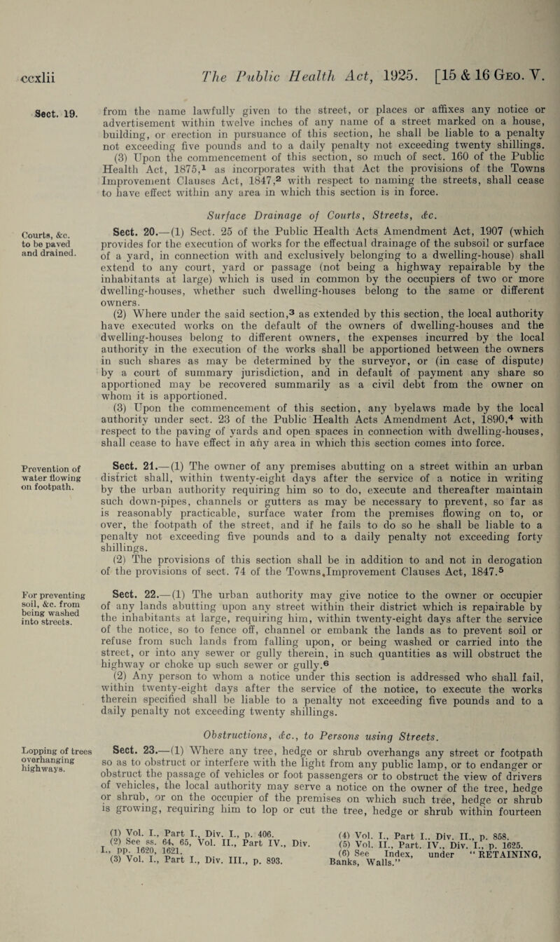 Sect. 19. Courts, «fec. to be paved and drained Prevention of water flowing on footpath. For preventing soil, &c. from being washed into streets. Lopping of trees overhanging highways. from the name lawfully given to the street, or places or affixes any notice or advertisement within twelve inches of any name of a street marked on a house, building, or erection in pursuance of this section, he shall be liable to a penalty not exceeding five pounds and to a daily penalty not exceeding twenty shillings. (3) Upon the commencement of this section, so much of sect. 160 of the Public Health Act, 1875,1 as incorporates with that Act the provisions of the Towns Improvement Clauses Act, 1847,2 with respect to naming the streets, shall cease to have effect within any area in which this section is in force. Surface Drainage of Courts, Streets, &c. Sect. 20.— (1) Sect. 25 of the Public Health Acts Amendment Act, 1907 (which provides for the execution of wrnrks for the effectual drainage of the subsoil or surface of a yard, in connection with and exclusively belonging to a dwelling-house) shall extend to any court, yard or passage (not being a highway repairable by the inhabitants at large) which is used in common by the occupiers of twTo or more dwelling-houses, whether such dwelling-houses belong to the same or different owners. (2) Where under the said section,3 as extended by this section, the local authority have executed wrorks on the default of the owners of dwelling-houses and the dwelling-houses belong to different owners, the expenses incurred by the local authority in the execution of the works shall be apportioned between the owners in such shares as may be determined by the surveyor, or (in case of dispute) by a court of summary jurisdiction, and in default of payment any share so apportioned may be recovered summarily as a civil debt from the owner on whom it is apportioned. (3) Upon the commencement of this section, any byelaws made by the local authority under sect. 23 of the Public Health Acts Amendment Act, 1890,4 with respect to the paving of yards and open spaces in connection with dwelling-houses, shall cease to have effect in any area in which this section comes into force. Sect. 21.— (1) The owner of any premises abutting on a street within an urban district shall, within twenty-eight days after the service of a notice in writing by the urban authority requiring him so to do, execute and thereafter maintain such down-pipes, channels or gutters as may be necessary to prevent, so far as is reasonably practicable, surface water from the premises flowing on to, or over, the footpath of the street, and if he fails to do so he shall be liable to a penalty not exceeding five pounds and to a daily penalty not exceeding forty shillings. (2) The provisions of this section shall be in addition to and not in derogation of the provisions of sect. 74 of the Towns,Improvement Clauses Act, 1847.5 Sect. 22.—(1) The urban authority may give notice to the owner or occupier of any lands abutting upon any street within their district which is repairable by the inhabitants at large, requiring him, within twenty-eight days after the service of the notice, so to fence off, channel or embank the lands as to prevent soil or refuse from such lands from falling upon, or being washed or carried into the street, or into any sewer or gully therein, in such quantities as will obstruct the highway or choke up such sewer or gully.6 (2) Any person to whom a notice under this section is addressed who shall fail, within twenty-eight days after the service of the notice, to execute the works therein specified shall be liable to a penalty not exceeding five pounds and to a daily penalty not exceeding twenty shillings. Obstructions, <&c., to Persons using Streets. Sect. 23.—(1) Where any tree, hedge or shrub overhangs any street or footpath so as to obstruct or interfere with the light from any public lamp, or to endanger or obstruct the passage of vehicles or foot passengers or to obstruct the view of drivers of vehicles, the local authority may serve a notice on the owner of the tree, hedge or shrub, or on the occupier of the premises on which such tiee, hedge or shrub is growing, requiring him to lop or cut the tree, hedge or shrub within fourteen (1) Vol. I., Part I., Div. I., p. 406. (2) See ss. 64, 65, Vol. II., Part IV., Div. I., pp. 1620, 1621. (3) Vol. I., Part I., Div. III., p. 893. (4) Vol. I., Part I.. Div. II., p. 858. (5) Vol. II., Part. IV., Div. I., p. 1625. (6) See Index, under “ RETAINING Banks, Walls.”