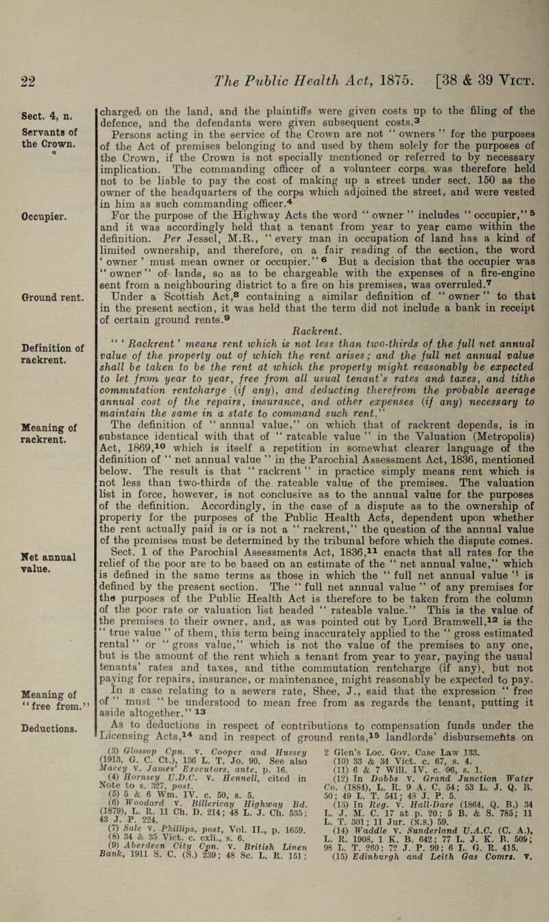 w w Sect. 4, n. Servants of the Crown. Occupier. Ground rent. Definition of rackrent. Meaning of rackrent. Net annual value. Meaning of ‘ ‘ free from. ’ ’ Deductions. charged) on the land, and the plaintiffs were given costs up to the filing of the defence, and the defendants were given subsequent costs.3 Persons acting in the service of the Crown are not “owners ” for the purposes of the Act of premises belonging to and used by them solely for the purposes of the Crown, if the Crown is not specially mentioned or referred to by necessary implication. The commanding officer of a volunteer corps was therefore held not to be liable to pay the cost of making up a street under sect. 150 as the owner of the headquarters of the corps which adjoined the street, and were vested in him as such commanding officer.4 For the purpose of the Highway Acts the word “ owner ” includes “ occupier,” 5 and it was accordingly held that a tenant from year to year came within the definition. Per Jessel, M.R., “ every man in occupation of land has a kind of limited ownership, and therefore, on a fair reading of the section, the word ‘ owner ’ must mean owner or occupier. ’ ’ 6 But a decision that the occupier was “owner)” of lands, so as to be chargeable with the expenses of a fire-engine sent from a neighbouring district to a fire on his premises, was overruled.7 Under a Scottish Act,3 containing a similar definition of “ owner ” to that in the present section, it was held that the term did not include a bank in receipt of certain ground rents.9 Rackrent. “ ‘ Rackrent ’ means rent which is not less than two-thirds of the full net annual value of the property out of which the rent arises; and the full net annual value shall be taken to be the rent at which the property might reasonably be expected to let from year to year, free from all usual tenant's rates ancb taxes, and tithe commutation rentcharge (if any), and deducting therefrom the probable average annual cost of the repairs, insurance, and other expenses (if any) necessary to maintain the same in a state to command such rent. The definition of “ annual value,” on which that of rackrent depends, is in substance identical with that of “ rateable value ” in the Valuation (Metropolis) Act, 1869,10 which is itself a repetition in somewhat clearer language of the definition of “ net annual value ” in the Parochial Assessment Act, 1886, mentioned below. The result is that “ rackrent ” in practice simply means rent which is not less than two-thirds of the rateable value of the premises. The valuation list in force, however, is not conclusive as to the annual value for the purposes of the definition. Accordingly, in the case of a dispute as to the ownership of property for the purposes of the Public Health Acts, dependent upon whether the rent actually paid is or is not a “ rackrent,” the question of the annual value of the premises must be determined by the tribunal before which the dispute comes. Sect. 1 of the Parochial Assessments Act, 1836,11 enacts that all rates for the relief of the poor are to be based on an estimate of the “ net annual value,” which is defined in the same terms as those in which the “ full net annual value ” is defined by the present section. The “ full net annual value ” of any premises for the purposes of the Public Health Act is therefore to be taken from the column of the poor rate or valuation list headed “ rateable value.” This is the value of the premises to their owner, and, as was pointed out by Lord Bramwell,12 is the “ true value ” of them, this term being inaccurately applied to the “ gross estimated rental ” or “ gross value,” which is not the value of the premises to any one, but is the amount of the rent which a tenant from year to year, paying the usual tenants’ rates and taxes, and tithe commutation rentcharge (if any), but not paying for repairs, insurance, or maintenance, might reasonably be expected to pay. In a case relating to a sewers rate, Shee, J., said that the expression “ free of ” must “ be understood to mean free from as regards the tenant, putting it aside altogether.” 13 As to deductions in respect of contributions to compensation funds under the “Licensing Acts,14 and in respect of ground rents,15 landlords’ disbursements on (3) Glossop Cpn. v. Cooper and Hussei (1913, G. C. Ct.), 136 L. T. Jo. 90. See als< Macey v. James’ Executors, ante, p. 16. (4) Hornsey U.D.C. v. Hennell, cited ir Note to s. 327, post. (5) 5 & 6 Wm. IV. c. 50, s. 5. (6) Woodard V. Billericay Highway Bd (1879), L. R. 11 Ch. D. 214; 48 L. J. Ch. 535 43 J. P. 224. (7) Sale V. Phillips, post, Vol. II., p. 1659 (8) 34 & 35 Viet. c. cxli., s. 6. (9) Aberdeen City Cvn. V. British Linei Bank, 1911 S. C. (S.) 2'39; 48 Sc. L. R. 151 2 Glen’s Loc. Gov. Case Law 133. (10) 33 & 34 Viet. c. 67, s. 4. (11) 6 & 7 Will. IV. c. 96, s. 1. (12) In Dobbs v. Grand Junction Water Co. (1884), L. R. 9 A. C. 54; 53 L. J. Q. B. 50; 49 L. T. 541: 43 J. P. 5. (13) In Reg. v. Hall-Dare (1864, Q. B.) 34 L. J. M. C. 17 at p. 20; 5 B. & S. 785; 11 L. T. 301; 11 Jur. (N.s.) 59. (14) Waddle v. Sunderland TJ.A.C. (C. A.), L. R. 1908, 1 K. B. 642; 77 L. J. K. B. 509; 98 L. T. 260; 72 J. P. 99; 6 L. G. R. 415. (15) Edinburgh and Leith Gas Comrs. V.