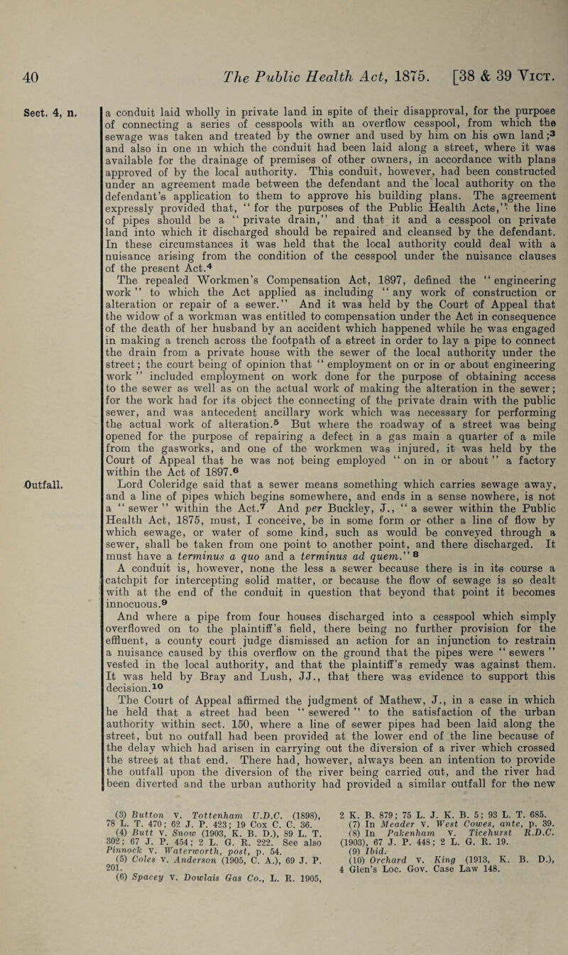 Sect. 4, Outfall. n. a conduit laid wholly in private land in spite of their disapproval, for the purpose of connecting a series of cesspools with an overflow cesspool, from which the sewage was taken and treated by the owner and used by him on his own land ;3 and also in one in which the conduit had been laid along a street, where it was available for the drainage of premises of other owners, in accordance with plans approved of by the local authority. This conduit, however, had been constructed under an agreement made between the defendant and the local authority on the defendant’s application to them to approve his building plans. The agreement expressly provided that, “ for the purposes of the Public Health Acts,”' the line of pipes should be a “ private drain,” and that it and a cesspool on private land into which it discharged should be repaired and cleansed by the defendant. In these circumstances it was held that the local authority could deal with a nuisance arising from the condition of the cesspool under the nuisance clauses of the present Act.4 The repealed Workmen’s Compensation Act, 1897, defined the “ engineering work ” to which the Act applied as including “ any work of construction or alteration or repair of a sewer.” And it was held by the Court of Appeal that the widow of a workman was entitled to compensation under the Act in consequence of the death of her husband by an accident which happened while he was engaged in making a trench across the footpath of a street in order to lay a pipe to connect the drain from a private house with the sewer of the local authority under the street; the court being of opinion that “ employment on or in or about engineering work ” included employment on work done for the purpose of obtaining access to the sewer as well as on the actual work of making the alteration in the sewer; for the work had for its object the connecting of the private drain with the public sewer, and was antecedent ancillary work which was necessary for performing the actual work of alteration.5 But where the roadway of a street was being opened for the purpose of repairing a defect in a gas main a quarter of a mile from the gasworks, and one of the workmen was injured, it was held by the Court of Appeal that he was not being employed ‘‘on in or about ” a factory within the Act of 1897.6 Lord Coleridge said that a sewer means something which carries sewage away, and a line of pipes which begins somewhere, and ends in a sense nowhere, is not a “ sewer ” within the Act.7 And per Buckley, J., ‘‘a sewer within the Public Health Act, 1875, must, I conceive, be in some form or other a line of flow by which sewage, or water of some kind, such as would be conveyed through a sewer, shall be taken from one point to another point, and there discharged. It must have a terminus a quo and a terminus ad quern. 8 A conduit is, however, none the less a sewer because there is in its course a catchpit for intercepting solid matter, or because the flow of sewage is so dealt with at the end of the conduit in question that beyond that point it becomes innocuous.9 And where a pipe from four houses discharged into a cesspool which simply overflowed on to the plaintiff’s field, there being no further provision for the effluent, a county court judge dismissed an action for an injunction to restrain a nuisance caused by this overflow on the ground that the pipes were “ sewers ” vested in the local authority, and that the plaintiff’s remedy was against them. It was held by Bray and Lush, JJ., that there was evidence to support this decision.10 The Court of Appeal affirmed the judgment of Mathew, J., in a case in which he held that a street had been “ sewered ” to the satisfaction of the urban authority within sect. 150, where a line of sewer pipes had been laid along the street, hut no outfall had been provided at the lower end of the line because of the delay which had arisen in carrying out the diversion of a river which crossed the street at that end. There had, however, always been an intention to provide the outfall upon the diversion of the river being carried out, and the river had been diverted and the urban authority had provided a similar outfall for the* new (3) Button v. Tottenham V.D.C. (1898), 78 L. T. 470; 62 J. P. 423; 19 Cox C. C. 36. (4) Butt V. Snow (1903, K. B. D.), 89 L. T. 302; 67 J. P. 454; 2 L. G. It. 222. See also Pinnock V. Waterworth, post, p. 54. (5) Coles v. Anderson (1905, C. A.), 69 J. P. 201. (6) Spacey v. Dowlais Gas Co., L. R. 1905, 2 K. B. 879; 75 L. J. K. B. 5; 93 L. T. 685. (7) In Meader v. West Cowes, ante, p. 39. (8) In Palcenliam v. Ticehurst R.D.C. (1903), 67 J. P. 448; 2 L. G. R. 19. (9) Ibid. (10) Orchard v. King (1913, K. B. D.), 4 Glen’s Loc. Gov. Case Law 148.