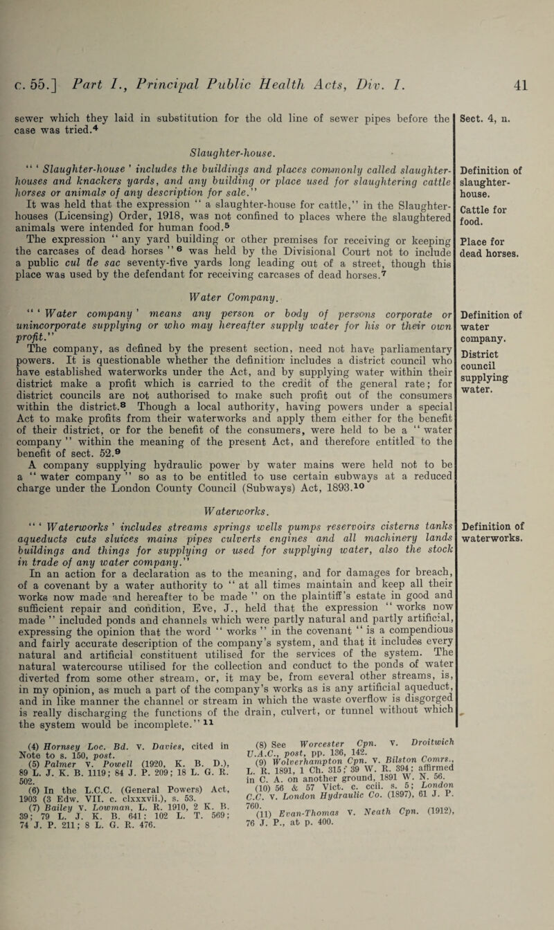 sewer which they laid in substitution for the old line of sewer pipes before the case was tried.4 Slaughter-house. “ ‘ Slaughter-house ' includes the buildings and places commonly called slaughter¬ houses and knackers yards, and any building or place used for slaughtering cattle horses or animals of any description for sale. It was held that the expression “ a slaughter-house for cattle,” in the Slaughter¬ houses (Licensing) Order, 1918, was not confined to places where the slaughtered animals were intended for human food.5 The expression “ any yard building or other premises for receiving or keeping the carcases of dead horses ”6 was held by the Divisional Court not to include a public cul de sac seventy-five yards long leading out of a street, though this place was used by the defendant for receiving carcases of dead horses.7 Water Company. “ 4 Water company ’ means any person or body of persons corporate or unincorporate supplying or who may hereafter supply water for his or their own profit. The company, as defined by the present section, need not have parliamentary powers. It is questionable whether the definition includes a district council who have established waterworks under the Act, and by supplying water within their district make a profit which is carried to the credit of the general rate; for district councils are not authorised to make such profit out of the consumers within the district.8 Though a local authority, having powers under a special Act to make profits from their waterworks and apply them either for the benefit of their district, or for the benefit of the consumers, were held to be a “ water company ” within the meaning of the present Act, and therefore entitled to the benefit of sect. 52.9 A company supplying hydraulic power by water mains were held not to be a “ water company ” so as to be entitled to use certain subways at a reduced charge under the London County Council (Subways) Act, 1893.10 W aterworks. “ 4 Waterworks ’ includes streams springs wells pumps reservoirs cisterns tanks aqueducts cuts sluices mains pipes culverts engines and all machinery lands buildings and things for supplying or used for supplying water, also the stock in trade of any water company. In an action for a declaration as to the meaning, and for damages for breach, of a covenant by a water authority to “at all times maintain and keep all their works now made and hereafter to be made ” on the plaintiff’s estate in good and sufficient repair and condition, Eve, J., held that the expression “ works now made ” included ponds and channels which were partly natural and. partly artificial, expressing the opinion that the word “ works ” in the covenant ” is a compendious and fairly accurate description of the company’s system, and that it includes every natural and artificial constituent utilised for the services of the system. The natural watercourse utilised for the collection and conduct to the ponds of water diverted from some other stream, or, it may be, from several other streams, is, in my opinion, as much a part of the company’s works as is any artificial aqueduct, and in like manner the channel or stream in which the waste overflow is disgorged is really discharging the functions of the drain, culvert, or tunnel without which the system would be incomplete.”11 (4) Hornsey Loc. Bd. v. Davies, cited in Note to s. 150, post. (5) Palmer V. Powell (1920, K. B. D.), 89 L. J. K. B. 1119; 84 J. P. 209; 18 L. G. It. 502. (6) In the L.C.C. (General Powers) Act, 1903 (3 Edw. VII. c. clxxxvii.), s. 53. (7) Bailey V. Lowman, L. R. 1910, 2 K. B. 39; 79 L. J. K. B. 641; 102 L. T. 569; 74 J. P. 211; 8 L. G. R. 476. (8) See Worcester Cpn. v. Droitwich .A.C., post, pp. 136, 142. (9) Wolverhampton Cpn. v. Btlston Comis., R. 1891, 1 Ch. 315;* 39 W. R. 394; affirmed i C. A. on another ground, 1891 W. (10) 56 & 57 Viet. c. ccii. s. 5; N. 56. London XJ. V. London Hydraulic Co. (1897), 61 J. P. (11) Evan-Thomas V. Neath Cpn. (1912), J. P., at p. 400. Sect. 4, n. Definition of slaughter¬ house. Cattle for food. Place for dead horses. Definition of water company. District council supplying water. Definition of waterworks.