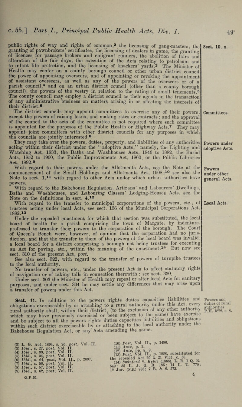 public rights of way and rights of common,2 the licensing of gang-masters, the granting of pawnbrokers’ certificates, the licensing of dealers in game, the granting of licences for passage brokers and emigrant runners, the abolition of fairs and alteration of the fair days, the execution of the Acts relating to petroleum and to infant life protection, and the licensing of knackers’ yards.3 The Minister of Health may confer on a county borough council or other urban district council the power of appointing overseers, and of appointing or revoking the appointment of assistant overseers, as well as any of the powers of the overseers or of a parish council,4 and on an urban district council (other than a county borough council), the powers of the vestry in relation to the rating of small tenements.5 The county council may employ a district council as their agents in the transaction of any administrative business on matters arising in or affecting the interests of their district.6 The district councils may appoint committees to exercise any of their powers, except the powers of raising loans, and making rates or contracts; and the approval of the council to the acts of the committee is not required where such committee is appointed for the purposes of the Public Health or Highway Acts.7 They may appoint joint committees with other district councils for any purposes in which the councils are jointly interested.8 They may take over the powers, duties, property, and liabilities of any authorities acting within their district under the “ adoptive Acts,” namely, the Lighting and Watching Act, 1833, the Baths and Washhouses Acts, 1846 to 1882, the Burial Acts, 1852 to 1900, the Public Improvements Act, 1860, or the Public Libraries Act, 1892.9 With regard to their powers under the Allotments Acts, see the Note at the commencement of the Small Holdings and Allotments Act, 1908 ;1G see also the Note to sect. I,11 with regard to other Acts under which urban authorities have powers. With regard to the Bakehouse Regulation, Artizans’ and Labourers’ Dwellings, Baths and Washhouses, and Labouring Classes’ Lodging-Houses Acts, see the Note on the definitions in sect. 4.12 With regard to the transfer to municipal corporations of the powers, etc., of trustees acting under local Acts, see sect. 136 of the Municipal Corporations Act, 1882.13 Under the repealed enactment for which that section was substituted, the local board of health for a parish comprising the town of Margate, by indenture, professed to transfer their powers to the corporation of the borough. The Court of Queen’s Bench were, however, of opinion that the corporation had no juris¬ diction, and that the transfer to them of the powers of the local board was invalid, a local board for a district comprising a borough not being trustees for executing an Act for paving, etc., within the meaning of the enactment.!4 But now see sect. 310 of the present Act, post. See also sect. 322, with regard to the transfer of powers of turnpike trustees to the local authority. No transfer of powers, etc., under the present Act is to affect statutory rights of navigation or of taking tolls in connection therewith : see sect. 330. Under sect. 303 the Minister of Health may repeal or alter local Acts for sanitary purposes, and under sect. 304 he may settle any differences that may arise upon a transfer of powers under this Act. Sect. 11. In addition to the powers rights duties capacities liabilities and obligations exerciseable by or attaching to a rural authority under this Act, eveiy rural authority shall, within their district, (to the exclusion of any other authority which may have previously exercised or been subject to the same) have exercise and be subject to all the powers rights duties capacities liabilities and obligations within such district exerciseable by or attaching to the local authority uncer ie Bakehouse Regulation Act, or any Acts amending the same. Sect. 10, n. Committees. Powers under adoptive Acts. Powers under other general Acts. Local Acts. Powers and duties of rural authorities. P.H. 1872, s. 8. (2) L. G. Act, 1894, s. 26, post, Vol. II. (3) Ibid., s. 27, post, Vol. II. (4) Ibid., s. 33, post, Vol. II. (5) Ibid., s. 34, post, Vol. II. (6) Ibid., s. 64, post, Vol. II., p. 2097. (7) Ibid., s. 56, post, Vol. II. (8) Ibid., s. 57, post, Vol. II. (9) Ibid., s. 62, post, Vol. II. 1) Post, Vol. II., p. 1496. L) Ante, p. 2. Y) Ante, pp. 8, 9. 3) Post, Vol. II., p. 1828, substituted for repealed Act 20 & 21 Viet. c. 50. 1) Swinford v. Keble (1866), L. It. 1 Q. B. 35 L. J. Q. B. 185; 14 L. T. 770; ur. (N.S.) 783; 7 B. & S. 573. G.P.H. 4
