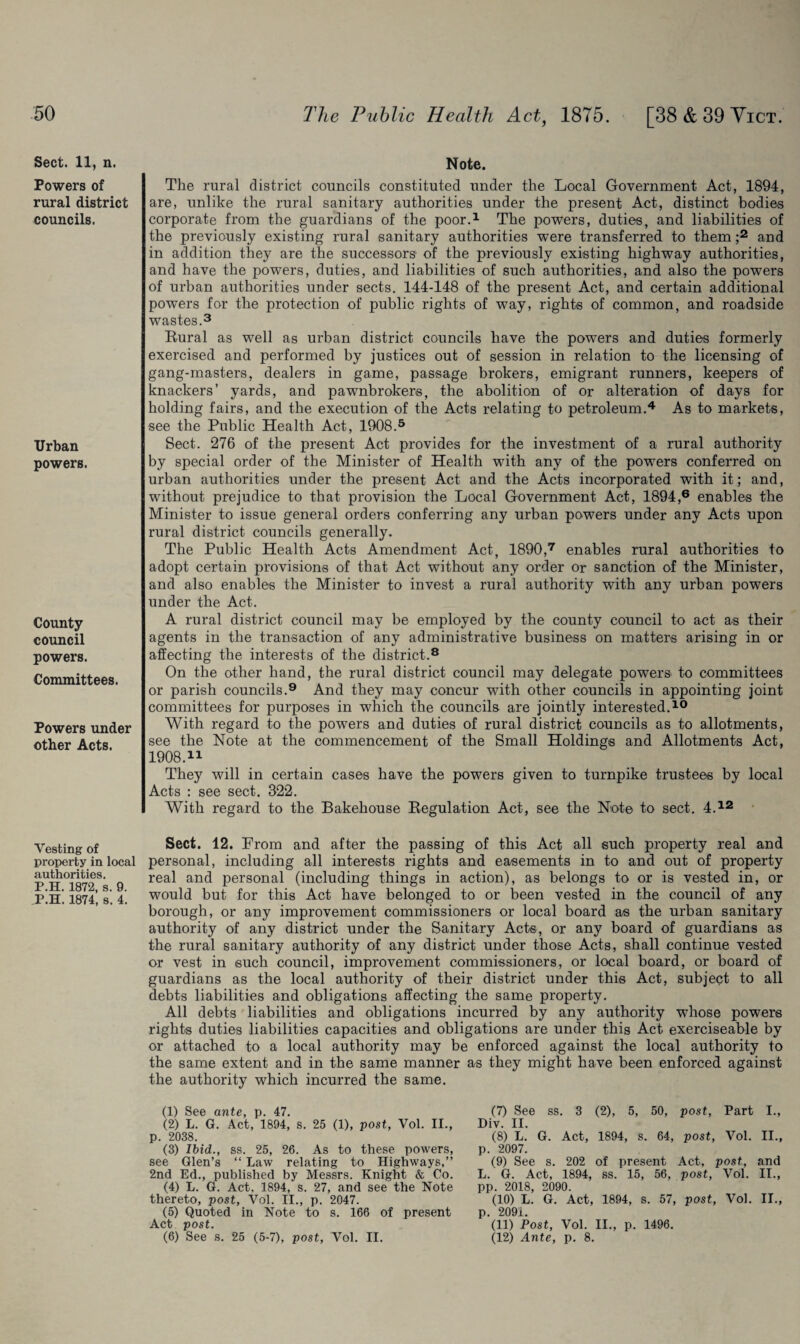 Sect. 11, n. Powers of rural district councils. Urban powers. County council powers. Committees. Powers under other Acts. Vesting of property in local authorities. P.H. 1872, s. 9. P.H. 1874, s. 4. Note. The rural district councils constituted under the Local Government Act, 1894, are, unlike the rural sanitary authorities under the present Act, distinct bodies corporate from the guardians of the poor.1 The powers, duties, and liabilities of the previously existing rural sanitary authorities were transferred to them ;2 and in addition they are the successors of the previously existing highway authorities, and have the powers, duties, and liabilities of such authorities, and also the powers of urban authorities under sects. 144-148 of the present Act, and certain additional powers for the protection of public rights of way, rights of common, and roadside wastes.3 Rural as well as urban district councils have the powers and duties formerly exercised and performed by justices out of session in relation to the licensing of gang-masters, dealers in game, passage brokers, emigrant runners, keepers of knackers’ yards, and pawnbrokers, the abolition of or alteration of days for holding fairs, and the execution of the Acts relating to petroleum.4 As to markets, see the Public Health Act, 1908.5 Sect. 276 of the present Act provides for the investment of a rural authority by special order of the Minister of Health with any of the powers conferred on urban authorities under the present Act and the Acts incorporated with it; and, without prejudice to that provision the Local Government Act, 1894,6 enables the Minister to issue general orders conferring any urban powers under any Acts upon rural district councils generally. The Public Health Acts Amendment Act, 1890,7 enables rural authorities to adopt certain provisions of that Act without any order or sanction of the Minister, and also enables the Minister to invest a rural authority with any urban powers under the Act. A rural district council may be employed by the county council to act as their agents in the transaction of any administrative business on matters arising in or affecting the interests of the district.8 On the other hand, the rural district council may delegate powers to committees or parish councils.9 And they may concur with other councils in appointing joint committees for purposes in which the councils are jointly interested.10 With regard to the powers and duties of rural district councils as to allotments, see the Note at the commencement of the Small Holdings and Allotments Act, 1908.11 They will in certain cases have the powers given to turnpike trustees by local Acts : see sect. 322. With regard to the Bakehouse Regulation Act, see the Note to sect. 4.12 Sect. 12. From and after the passing of this Act all such property real and personal, including all interests rights and easements in to and out of property real and personal (including things in action), as belongs to or is vested in, or would but for this Act have belonged to or been vested in the council of any borough, or any improvement commissioners or local board as the urban sanitary authority of any district under the Sanitary Acts, or any board of guardians as the rural sanitary authority of any district under those Acts, shall continue vested or vest in such council, improvement commissioners, or local board, or board of guardians as the local authority of their district under this Act, subject to all debts liabilities and obligations affecting the same property. All debts liabilities and obligations incurred by any authority wThose powers rights duties liabilities capacities and obligations are under this Act exerciseable by or attached to a local authority may be enforced against the local authority to the same extent and in the same manner as they might have been enforced against the authority which incurred the same. (1) See ante, p. 47. (2) L. G. Act, 1894, s. 25 (1), post, Vol. II., p. 2038. (3) Ibid., ss. 25, 26. As to these powers, see Glen’s “ Law relating to Highways,” 2nd Ed., published by Messrs. Knight & Co. (4) L. G. Act, 1894, s. 27, and see the Note thereto, post, Vol. II., p. 2047. (5) Quoted in Note to s. 166 of present Act post. (6) See s. 25 (5-7), post, Vol. II. (7) See ss. 3 (2), 5, 50, post, Part I., Div. II. (8) L. G. Act, 1894, s. 64, post, Vol. II., p. 2097. (9) See s. 202 of present Act, post, and L. G. Act, 1894, ss. 15, 56, post, Vol. II., pp. 2018, 2090. (10) L. G. Act, 1894, s. 57, post, Vol. II., p. 209i. (11) Post, Vol. II., p. 1496. (12) Ante, p. 8.