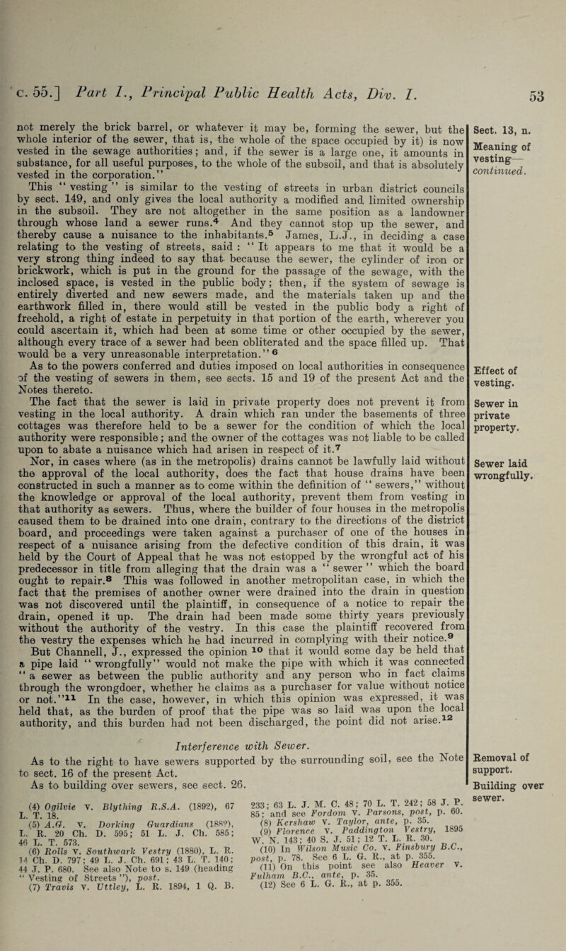 not merely the brick barrel, or whatever it may be, forming the sewer, but the whole interior of the sewer, that is, the whole of the space occupied by it) is now vested in the sewage authorities; and, if the sewer is a large one, it amounts in substance, for all useful purposes, to the whole of the subsoil, and that is absolutely vested in the corporation.” This “ vesting ” is similar to the vesting of streets in urban district councils by sect. 149, and only gives the local authority a modified and limited ownership in the subsoil. They are not altogether in the same position as a landowner through whose land a sewer runs.4 And they cannot stop up the sewer, and thereby cause a nuisance to the inhabitants.5 James, L.J., in deciding a case relating to the vesting of streets, said : ‘‘It appears to me that it would be a very strong thing indeed to say that- because the sewer, the cylinder of iron or brickwork, which is put in the ground for the passage of the sewage, with the inclosed space, is vested in the public body; then, if the system of sewage is entirely diverted and new sewers made, and the materials taken up and the earthwork filled in, there would still be vested in the public body a right of freehold, a right of estate in perpetuity in that portion of the earth, wherever you could ascertain it, which had been at some time or other occupied by the sewer, although every trace of a sewer had been obliterated and the space filled up. That wTould be a very unreasonable interpretation.” 6 As to the powers conferred and duties imposed on local authorities in consequence of the vesting of sewers in them, see sects. 15 and 19 of the present Act and the Notes thereto. The fact that the sewer is laid in private property does not prevent it from vesting in the local authority. A drain which ran under the basements of three cottages was therefore held to be a sewer for the condition of which the local authority were responsible; and the owner of the cottages was not liable to be called upon to abate a nuisance which had arisen in respect of it.7 Nor, in cases where (as in the metropolis) drains cannot be lawfully laid without the approval of the local authority, does the fact that house drains have been constructed in such a manner as to come within the definition of “ sewers,” without the knowledge or approval of the local authority, prevent them from vesting in that authority as sewers. Thus, where the builder of four houses in the metropolis caused them to be drained into one drain, contrary tot the directions of the district board, and proceedings were taken against a purchaser of one of the houses in respect of a nuisance arising from the defective condition of this drain, it was held by the Court of Appeal that he was not estopped by the wrongful act of his predecessor in title from alleging that the drain was a “ sewer ” which the board ought to repair.8 This was followed in another metropolitan case, in which the fact that the premises of another owner were drained into the drain in question was not discovered until the plaintiff, in consequence of a notice to repair the drain, opened it up. The drain had been made some thirty years previously without the authority of the vestry. In this case the plaintiff recovered from the vestry the expenses which he had incurred in complying with their notice.9 But Channell, J., expressed the opinion 10 that it would some day be held that a pipe laid ‘‘ wrongfully” would not make the pipe with which it was connected *‘ a sewer as between the public authority and any person who in fact claims through the wrongdoer, whether he claims as a purchaser for value without notice or not.”11 In the case, however, in which this opinion was expressed, it was held that, as the burden of proof that the pipe was so laid was upon the local authority, and this burden had not been discharged, the point did not arise.1 Interference with Sewer. As to the right to have sewers supported by the surrounding soil, see the Note to sect. 16 of the present Act. As to building over sewers, see sect. 26. (4) Ogilvie V. Blything R.S.A. (1892), 67 L. T. 18. (5) A.G. v. Dorking Guardians (188?), L. R. 20 Ch. D. 595; 51 L. J. Ch. 585; 46 L. T. 573. (6) Rolls V. Southwark Vestry (1880), L. R. 14 Ch. D. 797; 49 L. J. Ch. 691; 43 L. T. 140; 44 J. P. 680. See also Note to s. 149 (heading “ Vesting of Streets ”), post. (7) Travis v. Uttley, L. R. 1894, 1 Q. B. 233; 63 L. J. M. C. 48; 70 L. T. 242; 58 J. P. 85; and see Fordom v. Parsons, post, p. 60. (8) Kershaw V. Taylor, ante, p. 35. (9) Florence v. Paddington Vestry, 1895 W. N. 143; 40 S. J. 51; 12 T. L. R. 30. (10) In Wilson Music Co. V. Finsbury B.C., post, p. 78. See 6 L. G. R., at p. 355. (11) On this point see also Heaver v. Fulham B.C., ante, p. 35. (12) See 6 L. G. R., at p. 355. Sect. 13, n. Meaning of vesting— continued. Effect of vesting. Sewer in private property. Sewer laid wrongfully. Removal of support. Building over sewer.