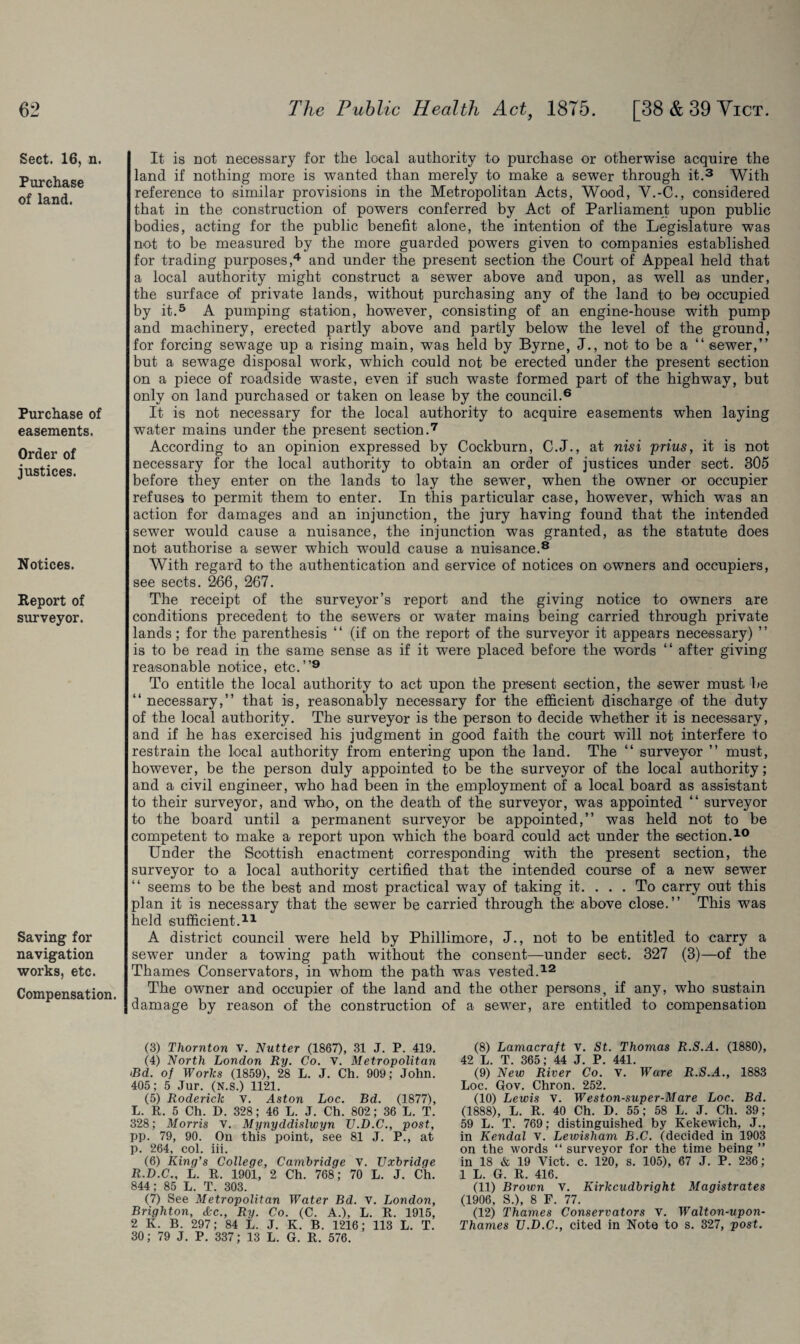 Sect. 16, n. Purchase of land. Purchase of easements. Order of justices. Notices. Report of surveyor. Saving for navigation works, etc. Compensation. It is not necessary for the local authority to purchase or otherwise acquire the land if nothing more is wanted than merely to make a sewer through it.3 With reference to similar provisions in the Metropolitan Acts, Wood, V.-C., considered that in the construction of powers conferred by Act of Parliament upon public bodies, acting for the public benefit alone, the intention of the Legislature was not to be measured by the more guarded powers given to companies established for trading purposes,4 and under the present section the Court of Appeal held that a local authority might construct a sewer above and upon, as well as under, the surface of private lands, without purchasing any of the land to be) occupied by it.5 A pumping station, however, consisting of an engine-house with pump and machinery, erected partly above and partly below the level of the ground, for forcing sewage up a rising main, was held by Byrne, J., not to be a “ sewer,” but a sewage disposal work, which could not be erected under the present section on a piece of roadside waste, even if such waste formed part of the highway, but only on land purchased or taken on lease by the council.6 It is not necessary for the local authority to acquire easements when laying water mains under the present section.7 According to an opinion expressed by Cockburn, C.J., at nisi prius, it is not necessary for the local authority to obtain an order of justices under sect. 305 before they enter on the lands to lay the sewer, when the owner or occupier refuses to permit them to enter. In this particular case, however, which was an action for damages and an injunction, the jury having found that the intended sewer would cause a nuisance, the injunction was granted, as the statute does not authorise a sewer which would cause a nuisance.8 With regard to the authentication and service of notices on owners and occupiers, see sects. 266, 267. The receipt of the surveyor’s report and the giving notice to owners are conditions precedent to the sewers or water mains being carried through private lands; for the parenthesis “ (if on the report of the surveyor it appears necessary) ” is to be read in the same sense as if it were placed before the words “ after giving reasonable notice, etc.”9 To entitle the local authority to act upon the present section, the sewer must be “ necessary,” that is, reasonably necessary for the efficient discharge of the duty of the local authority. The surveyor is the person to decide whether it is necessary, and if he has exercised his judgment in good faith the court will not interfere to restrain the local authority from entering upon the land. The “ surveyor ” must, however, be the person duly appointed to be the surveyor of the local authority; and a civil engineer, who had been in the employment of a local board as assistant to their surveyor, and who, on the death of the surveyor, was appointed “ surveyor to the board until a permanent surveyor be appointed,” was held not to be competent to make a report upon which the board could act under the section.10 Under the Scottish enactment corresponding with the present section, the surveyor to a local authority certified that the intended course of a new sewer seems to be the best and most practical way of taking it. . . . To carry out this plan it is necessary that the sewer be carried through the above close.” This was held sufficient.11 A district council were held by Phillimore, J., not to be entitled to carry a sewer under a towing path without the consent—under sect. 327 (3)—of the Thames Conservators, in whom the path was vested.12 The owner and occupier of the land and the other persons, if any, who sustain damage by reason of the construction of a sewer, are entitled to compensation (3) Thornton V. Nutter (1867), 31 J. P. 419. (4) North London Ry. Co. v. Metropolitan <Bd. of Works (1859), 28 L. J. Ch. 90y; John. 405; 5 Jur. (N.S.) 1121. (5) Roderick v. Aston Loc. Bd. (1877), L. R. 5 Ch. D. 328; 46 L. J. Ch. 802; 36 L. T. 328; Morris v. Mynyddislwyn U.D.C., post, pp. 79, 90. On this point, see 81 J. P., at p. 264, col. iii. (6) King’s College, Cambridge v. Uxbridge R.D.C., L. R. 1901, 2 Ch. 768; 70 L. J. Ch. 844; 85 L. T. 303. (7) See Metropolitan Water Bd. V. London, Brighton, <fee., Ry. Co. (C. A.), L. R. 1915, 2 K. B. 297; 84 L. J. K. B. 1216; 113 L. T. 30; 79 J. P. 337; 13 L. G. R. 576. (8) Lamacraft V. St. Thomas R.S.A. (1880), 42 L. T. 365; 44 J. P. 441. (9) New River Co. v. Ware R.S.A., 1883 Loc. Gov. Chron. 252. (10) Lewis v. Weston-super-Mare Loc. Bd. (1888), L. R. 40 Ch. D. 55; 58 L. J. Ch. 39; 59 L. T. 769; distinguished by Kekewich, J., in Kendal V. Lewisham B.C. (decided in 1903 on the words “ surveyor for the time being ” in 18 & 19 Viet. c. 120, s. 105), 67 J. P. 236; 1 L. G. R. 416. (11) Brown v. Kirkcudbright Magistrates (1906, S.), 8 F. 77. (12) Thames Conservators V. Walton-upon- Thames U.D.C., cited in Note to s. 327, post.