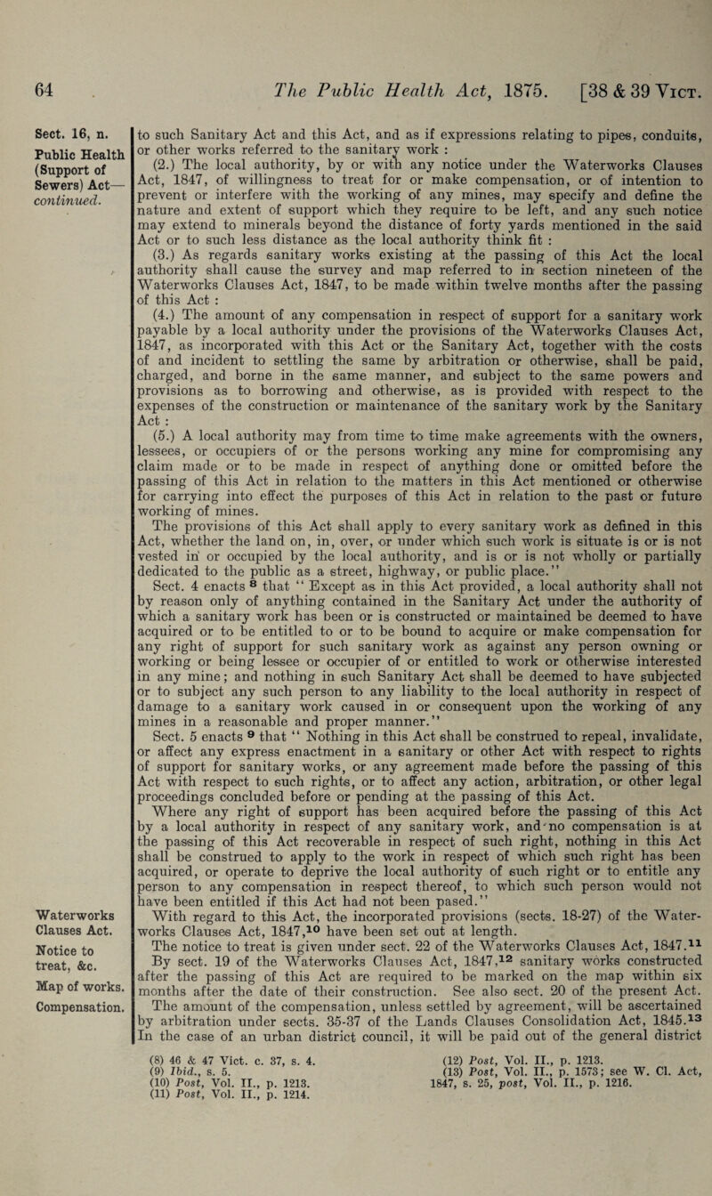 Sect. 16, n. Public Health (Support of Sewers) Act— continued. Waterworks Clauses Act. Notice to treat, &c. Map of works. Compensation. to such Sanitary Act and this Act, and as if expressions relating to pipes, conduits, or other works referred to the sanitary work : (2.) The local authority, by or with any notice under the Waterworks Clauses Act, 1847, of willingness to treat for or make compensation, or of intention to prevent or interfere with the working of any mines, may specify and define the nature and extent of support which they require to be left, and any such notice may extend to minerals beyond the distance of forty yards mentioned in the said Act or to such less distance as the local authority think fit : (3.) As regards sanitary works existing at the passing of this Act the local authority shall cause the survey and map referred to in section nineteen of the Waterworks Clauses Act, 1847, to be made within twelve months after the passing of this Act : (4.) The amount of any compensation in respect of support for a sanitary wrork payable by a local authority under the provisions of the Waterworks Clauses Act, 1847, as incorporated with this Act or the Sanitary Act, together with the costs of and incident to settling the same by arbitration or otherwise, shall be paid, charged, and borne in the same manner, and subject to the same powers and provisions as to borrowing and otherwise, as is provided with respect to the expenses of the construction or maintenance of the sanitary work by the Sanitary Act : (5.) A local authority may from time to time make agreements with the owners, lessees, or occupiers of or the persons working any mine for compromising any claim made or to be made in respect of anything done or omitted before the passing of this Act in relation to the matters in this Act mentioned or otherwise for carrying into effect the purposes of this Act in relation to the past or future working of mines. The provisions of this Act shall apply to every sanitary work as defined in this Act, whether the land on, in, over, or under which such work is situate is or is not vested in' or occupied by the local authority, and is or is not wholly or partially dedicated to the public as a street, highway, or public place.” Sect. 4 enacts 8 that “ Except as in this Act provided, a local authority shall not by reason only of anything contained in the Sanitary Act under the authority of which a sanitary work has been or is constructed or maintained be deemed to have acquired or to be entitled to or to be bound to acquire or make compensation for any right of support for such sanitary work as against any person owning or working or being lessee or occupier of or entitled to work or otherwise interested in any mine; and nothing in such Sanitary Act shall be deemed to have subjected or to subject any such person to any liability to the local authority in respect of damage to a sanitary work caused in or consequent upon the working of any mines in a reasonable and proper manner.” Sect. 5 enacts 9 that “ Nothing in this Act shall be construed to repeal, invalidate, or affect any express enactment in a sanitary or other Act with respect to rights of support for sanitary works, or any agreement made before the passing of this Act with respect to such rights, or to affect any action, arbitration, or other legal proceedings concluded before or pending at the passing of this Act. Where any right of support has been acquired before the passing of this Act by a local authority in respect of any sanitary work, and'no compensation is at the passing of this Act recoverable in respect of such right, nothing in this Act shall be construed to apply to the work in respect of which such right has been acquired, or operate to deprive the local authority of such right or to entitle any person to any compensation in respect thereof, to which such person would not have been entitled if this Act had not been pased.” With regard to this Act, the incorporated provisions (sects. 18-27) of the Water¬ works Clauses Act, 1847,10 have been set out at length. The notice to treat is given under sect. 22 of the Waterworks Clauses Act, 1847.11 By sect. 19 of the Waterworks Clauses Act, 1847,12 sanitary works constructed after the passing of this Act are required to be marked on the map within six months after the date of their construction. See also sect. 20 of the present Act. The amount of the compensation, unless settled by agreement, will be ascertained by arbitration under sects. 35-37 of the Lands Clauses Consolidation Act, 1845.13 In the case of an urban district council, it will be paid out of the general district (8) 46 & 47 Viet. c. 37, s. 4. (12) Post, Vol. II., p. 1213. (9) Ibid., s. 5. (13) Post, Vol. II., p. 1573; see W. Cl. Act, (10) Post, Vol. II., p. 1213. 1847, S. 25, post, Vol. II., p. 1216.