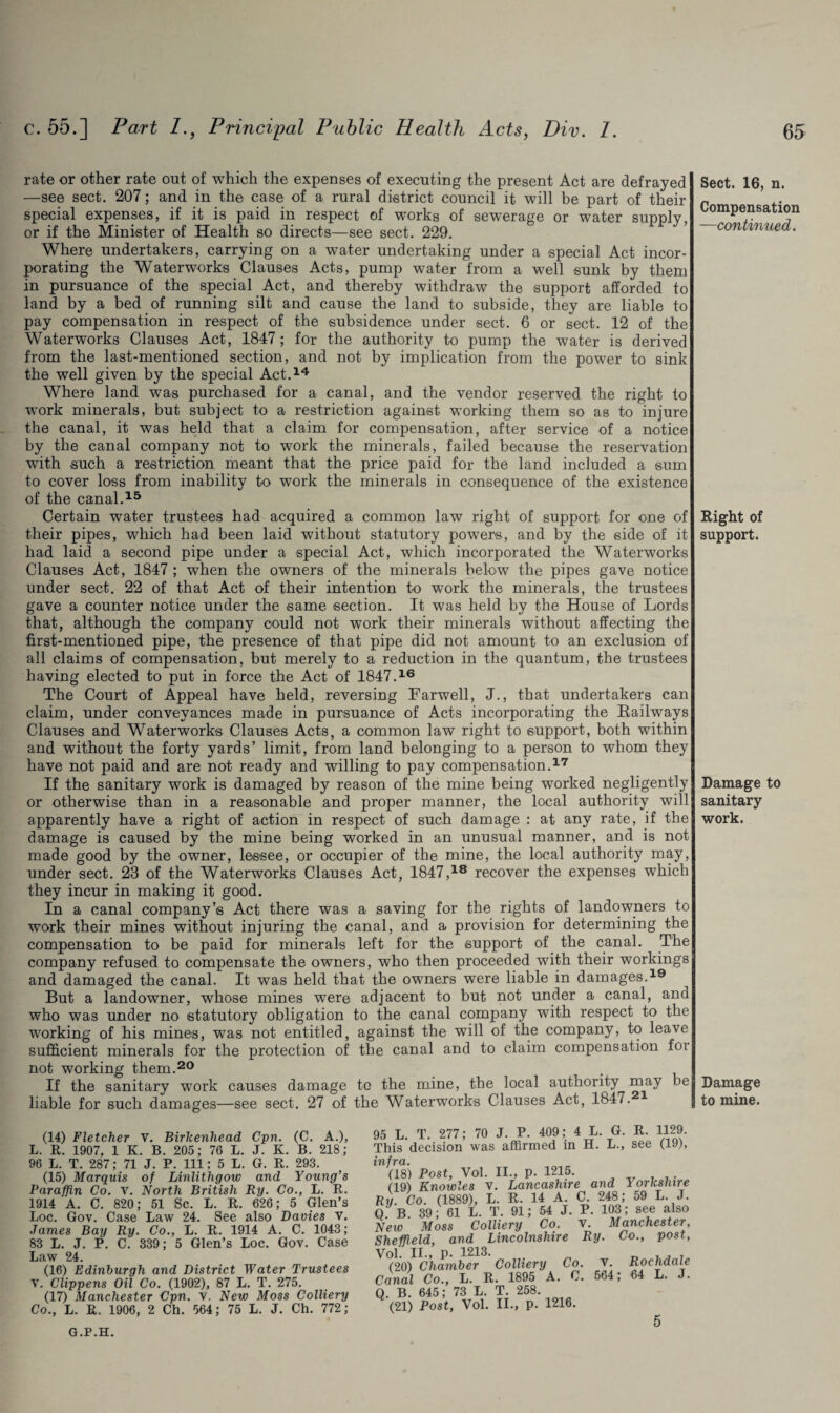 rate or other rate out of which the expenses of executing the present Act are defrayed —see sect. 207; and in the case of a rural district council it will be part of their special expenses, if it is paid in respect of works of sewerage or water supply, or if the Minister of Health so directs—see sect. 229. Where undertakers, carrying on a water undertaking under a special Act incor¬ porating the Waterworks Clauses Acts, pump water from a well sunk by them in pursuance of the special Act, and thereby withdraw the support afforded to land by a bed of running silt and cause the land to subside, they are liable to pay compensation in respect of the subsidence under sect. 6 or sect. 12 of the Waterworks Clauses Act, 1847; for the authority to pump the water is derived from the last-mentioned section, and not by implication from the power to sink the well given by the special Act.14 Where land was purchased for a canal, and the vendor reserved the right to work minerals, but subject to a restriction against working them so as to injure the canal, it was held that a claim for compensation, after service of a notice by the canal company not to work the minerals, failed because the reservation with such a restriction meant that the price paid for the land included a sum to cover loss from inability to work the minerals in consequence of the existence of the canal.15 Certain water trustees had acquired a common law right of support for one of their pipes, which had been laid without statutory powers, and by the side of it had laid a second pipe under a special Act, which incorporated the Waterworks Clauses Act, 1847 ; when the owners of the minerals below the pipes gave notice under sect. 22 of that Act of their intention to work the minerals, the trustees gave a counter notice under the same section. It was held by the House of Lords that, although the company could not work their minerals without affecting the first-mentioned pipe, the presence of that pipe did not amount to an exclusion of all claims of compensation, but merely to a reduction in the quantum, the trustees having elected to put in force the Act of 1847.16 The Court of Appeal have held, reversing Farwell, J., that undertakers can claim, under conveyances made in pursuance of Acts incorporating the Railways Clauses and Waterworks Clauses Acts, a common law right to support, both within and without the forty yards’ limit, from land belonging to a person to whom they have not paid and are not ready and willing to pay compensation.17 If the sanitary work is damaged by reason of the mine being worked negligently or otherwise than in a reasonable and proper manner, the local authority will apparently have a right of action in respect of such damage : at any rate, if the damage is caused by the mine being worked in an unusual manner, and is not made good by the owner, lessee, or occupier of the mine, the local authority may, under sect. 23 of the Waterworks Clauses Act, 1847,18 recover the expenses which they incur in making it good. In a canal company’s Act there was a saving for the rights of landowners to work their mines without injuring the canal, and a provision for determining the compensation to be paid for minerals left for the support of the canal. The company refused to compensate the owners, who then proceeded with their workings and damaged the canal. It was held that the owners were liable in damages.19 But a landowner, whose mines were adjacent to but not under a canal, and who was under no statutory obligation to the canal company with respect to the working of his mines, was not entitled, against the will of the company, to leave sufficient minerals for the protection of the canal and to claim compensation for not working them.20 If the sanitary work causes damage te the mine, the local authority may be liable for such damages—see sect. 27 of the Waterworks Clauses Act, 1847. 1 Sect. 16, n. Compensation —continued. Right of support. Damage to sanitary work. Damage to mine. (14) Fletcher V. Birkenhead Cpn. (C. A.), L. R. 1907, 1 K. B. 205; 76 L. J. K. B. 218; 96 L. T. 287; 71 J. P. Ill; 5 L. G. R. 293. (15) Marquis of Linlithgow and Young’s Paraffin Co. v. North British Ry. Co., L. R. 1914 A. C. 820; 51 Sc. L. R. 626; 5 Glen’s Loc. Gov. Case Law 24. See also Davies v. James Bay Ry. Co., L. R. 1914 A. C. 1043; 83 L. J. P. C. 339; 5 Glen’s Loc. Gov. Case Law 24. (16) Edinburgh and District Water Trustees V. Clippens Oil Co. (1902), 87 L. T. 275. (17) Manchester Cpn. v. New Moss Colliery Co., L. R. 1906, 2 Ch. 564; 75 L. J. Ch. 772; L. T. 277; 70 J. P. 409; 4 L. G. R. 1129. is decision was affirmed in H. L., see (19), ra. 18) Post, Vol. II., p. 1215. 19) Knowles V. Lancashire and Yorkshire . Co. (1889), L. R. 14 A. C. 248; 59 L. J. B. 39; 61 L. T. 91; 54 J. P. 103; see also w Moss Colliery Co, v. Manchester, effield, and Lincolnshire Ry. Co., post, 1. II., p. 1213. „ . . . 20) Chamber Colliery Co. V. Rochdale nal Co., L. R. 1895 A. C. 564; 64 L. J. B. 645; 73 L. T. 258. 21) Post, Vol. II., p. 1216. G.P.H. 5