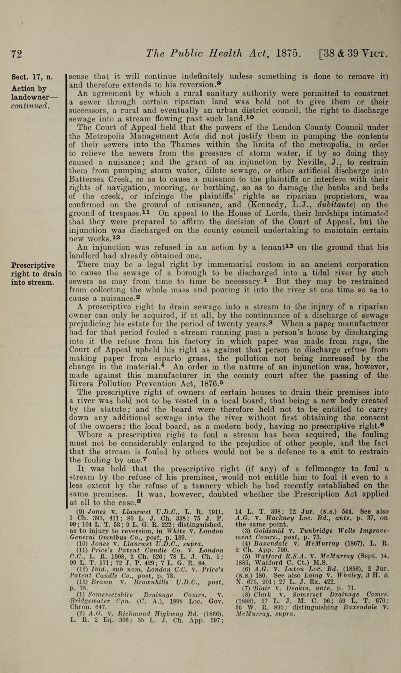 Sect. 17, n. Action by landowner— continued. Prescriptive right to drain into stream. sense that it will continue indefinitely unless something is done to remove it) and therefore extends to his reversion.9 An agreement by which a rural sanitary authority were permitted to construct a sewer through certain riparian land was held not to give them or their successors, a rural and eventually an urban district council, the right to discharge sewage into a stream flowing past such land.10 The Court of Appeal held that the powers of the London County Council under the Metropolis Management Acts did not justify them in pumping the contents of their sewers into the Thames within the limits of the metropolis, in order to relieve the sewers from the pressure of storm water, if by so doing they caused a nuisance; and the grant of an injunction by Neville, J., to restrain them from pumping storm water, dilute sewage, dr other artificial discharge into Battersea Creek, so as to cause a nuisance to the plaintiffs or interfere with their rights of navigation, mooring, or berthing, so as to damage the banks and beds of the creek, or infringe the plaintiffs’ rights as riparian proprietors, was confirmed on the ground of nuisance, and (Kennedy, L.J., dubitante) on the ground of trespass.11 On appeal to the House of Lords, their lordships intimated that they were prepared to affirm the decision of the Court of Appeal, but the injunction was discharged on the county council undertaking to maintain certain new works.12 An injunction was refused in an action by a tenant13 on the ground that his landlord had already obtained one. There may be a legal right by immemorial custom in an ancient corporation to cause the sewage of a borough to be discharged into a tidal river by such sewers as may from time to time be necessary.1 But they may be restrained from collecting the wdiole mass and pouring it into the river at one time so as to cause a nuisance.2 A prescriptive right to drain sewage into a stream t-o the injury of a riparian owner can only be acquired, if at all, by the continuance of a discharge of sewage prejudicing his estate for the period of twenty years.3 When a paper manufacturer had for that period fouled a stream running past a person’s house by discharging into it the refuse from, his factory in which paper was made from rags, the Court of Appeal upheld his right as against that person to discharge refuse from making paper from esparto grass, the pollution not being increased by the change in the material.4 An order in the nature of an injunction was, however, made against this manufacturer in the county court after the passing of the Rivers Pollution Prevention Act, 1876.5 The prescriptive right of owners of certain houses to drain their premises into a river was held not to be vested in a local board, that being a new body created by the statute; and the board were therefore held not to be entitled to carry down any additional sewage into the river without first obtaining the consent of the owners; the local board, as a modern body, having no prescriptive right.6 Where a prescriptive right to foul a stream has been acquired, the fouling must not be considerably enlarged to the prejudice of other people, and the fact that the stream is fouled by others would not be a defence to a suit to restrain the fouling by one.7 It was held that the prescriptive right (if any) of a fellmonger to foul a stream by the refuse' of his premises, would not entitle him to foul it even to a less extent by the refuse of a tannery which he had recently established on the same premises. It was, however, doubted whether the Prescription Act applied at all to the case.8 (9) Jones V. Llanrwst U.D.C., L. R. 1911, 1 Ch. 393, 411; 80 L. J. Ch. 338; 75 J. P. 99; 104 L. T. 53; 9 L. G. R. 222; distinguished, as to injury to reversion, in White v. London General Omnibus Co., post, p. 189. (10) Jones v. Llanrwst U.D.C., supra. (11) Price’s Patent Candle Co. v. London C.C., L. R. 1908, 2 Ch. 526; 78 L. J. Ch. 1; 99 L. T. 571; 72 J. P. 429; 7 L. G. R. 84. (12) Ibid., sub nom. London C.C. v. Price’s Patent Candle Co., post, p. 78. (13) Brawn V. Brownhills U.D.C., post, p. 78. (1) Somersetshire Drainage Comrs. V. Bridgewater Cpn. (C. A.), 1898 Loc. Gov. Chron. 647. (2) A.G. v. Richmond Highway Bd. (1866). L. R. 2 Eq. 306; 35 L. J. Ch. App. 597; 14 L. T. 398; 12 Jur. (N.s.) 544. See also A.G. v. Hackney Loc. Bd., ante, p. 37, on the same point. (3) Goldsmid v. Tunbridge Wells Improve¬ ment Comrs., post, p. 73. (4) Baxendale V. McMurray (1867), L. R. 2 Ch. App. 790. (5) Watford R.S.A. v. McMurray (Sept. 14, 1885, Watford C. Ct.) M.S. (6) A.G. V. Luton Loc. Bd. (1856), 2 Jur. (N.s.) 180. See also Laing v. Whaley, 3 H. & N. 675, 901; 27 L. J. Ex. 422. (7) Blair v. Dealdn, ante, p. 71. (8) Clark v. Somerset Drainage Comrs. (1888), 57 L. J. M. C. 96; 59 L. T. 670; 36 W. R. 890; distinguishing Baxendale v. McMurray, supra.