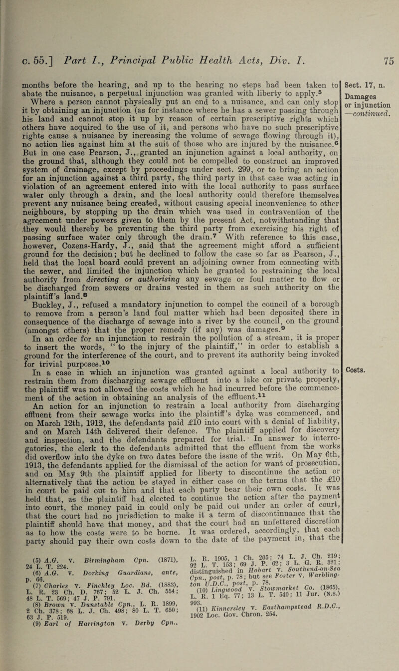 months before the hearing, and up to the hearing no steps had been taken to abate the nuisance, a perpetual injunction was granted with liberty to apply.5 Where a person cannot physically put an end to a nuisance, and can only stop it by obtaining an injunction (as for instance where he has a sewer passing through his land and cannot stop it up by reason of certain prescriptive rights which others have acquired to the use of it, and persons who have no such prescriptive rights cause a nuisance by increasing the volume of sewage flowing through it), no action lies against him at the suit of those who are injured by the nuisance.6 But in one case Pearson, J., granted an injunction against a local authority, on the ground that, although they could not be compelled to construct an improved system of drainage, except by proceedings under sect. 299, or to bring an action for an injunction against a third party, the third party in that case was acting in violation of an agreement entered into with the local authority to pass surface water only through a drain, and the local authority could therefore themselves prevent any nuisance being created, without causing special inconvenience to other neighbours, by stopping up the drain which was used in contravention of the agreement under powers given to them by the present Act, notwithstanding that they would thereby be preventing the third party from exercising his right of passing surface water only through the drain.7 With reference to this case, however, Cozens-Hardy, J., said that the agreement might afford a sufficient ground for the decision; but he declined to follow the case so far as Pearson, J., held that the local board could prevent an adjoining owner from connecting with the sewer, and limited the injunction which he granted to restraining the local authority from directing or authorising any sewage or foul matter to flow or be discharged from sewers or drains vested in them as such authority on the plaintiff’s land.8 Buckley, J., refused a mandatory injunction to compel the council of a borough to remove from a person’s land foul matter which had been deposited there in consequence of the discharge of sewage into a river by the council, on the ground (amongst others) that the proper remedy (if any) was damages.9 In an order for an injunction to restrain the pollution of a stream, it is proper to insert the words, “ to the injury of the plaintiff,” in order to establish a ground for the interference of the court, and to prevent its authority being invoked for trivial purposes.10 In a case in which an injunction was granted against a local authority to restrain them from discharging sewage effluent into a lake on' private property, the plaintiff was not allowed the costs which he had incurred before the commence¬ ment of the action in obtaining an analysis of the effluent.11 An action for an injunction to restrain a local authority from discharging effluent from their sewage works into the plaintiff’s dyke was commenced, and on March 12th, 1912, the defendants paid £10 into court with a denial of liability, and on March 14th delivered their defence. The plaintiff applied for discovery and inspection, and the defendants prepared for trial. In answer to interro¬ gatories, the clerk to the defendants admitted that the effluent from the works did overflow into the dyke on two dates before the issue of the writ. On May 6th, 1913, the defendants applied for the dismissal of the action for want of prosecution, and on May 9th the plaintiff applied for liberty to discontinue the action oi alternatively that the action be stayed in either case on the terms that the £10 in court be paid out to him and that each party bear their own costs. It was held that, as the plaintiff had elected to continue the action after the paymen into court, the money paid in could only be paid out under an order of court, that the court had no jurisdiction to make it a term of discontinuance that the plaintiff should have that money, and that the court had an unfettered discretion as to how the costs were to be borne. It was ordered, accordingly, that eac party should pay their own costs down to the date of the payment in, t a ie (5) A.G. v. Birmingham Cpn. (1871), 24 L. T. 224. (6) A.G. V. Dorking Guardians, ante, p. 66. (7) Charles v. Finchley Loc. Bd. (1883), L. R. 23 Ch. D. 767; 52 L. J. Ch. 554; 48 L. T. 569; 47 J. P. 791. (8) Brown v. Dunstable Cpn., L. R. 1899, 2 Ch. 378; 68 L. J. Ch. 498; 80 L. T. 650; 63 J. P. 519. (9) Earl of Harrington v. Derby Cpn., R. 1905, 1 Ch. 205; 74 L J. Ch. 219; L T. 153; 69 J. P. 62; 3 L. G. R. 321, tinvuished in Hobart v. Southend-on-Sea n. post. p. 78; but see Foster V. Warbling- i U.D.C., post, p. 78. 10) Linqwood V. Stowmarket Co. (1865), id i vn 77- IS T, T. 540: 11 Jur. (N.S.) (il) Kinnersley V. Easthampstead R.D.C., 1902 Loc. Gov. Chron. 254. Sect. 17, n. Damages or injunction —continued. Costs.