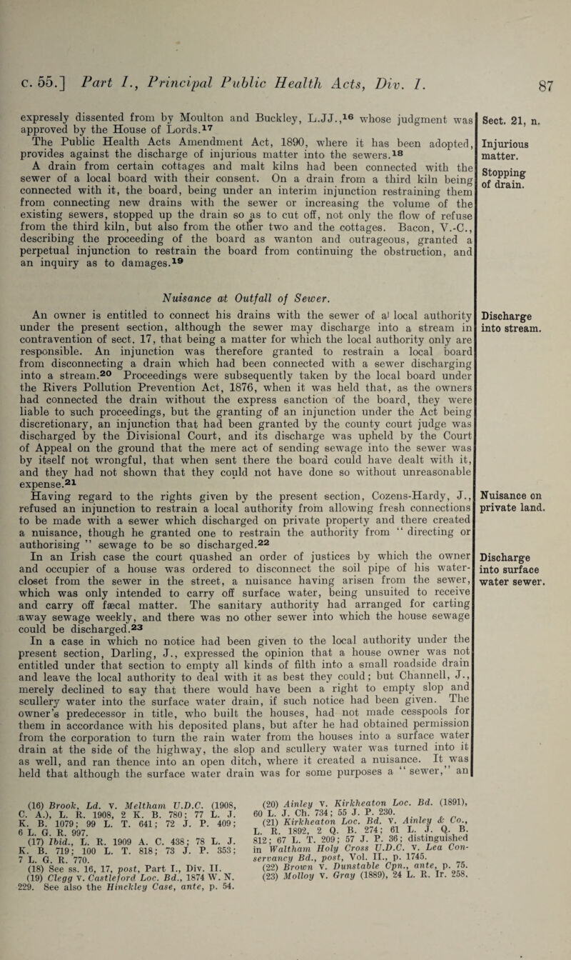 expressly dissented from by Moulton and Buckley, L.JJ.,16 whose judgment was approved by the House of Lords.17 The Public Health Acts Amendment Act, 1890, where it has been adopted, provides against the discharge of injurious matter into the sew7ers.18 A drain from certain cottages and malt kilns had been connected with the sewer of a local board with their consent. On a drain from a third kiln being connected with it, the board, being under an interim injunction restraining them from connecting new7 drains with the sewer or increasing the volume of the existing sewers, stopped up the drain so as to cut off, not only the flow of refuse from the third kiln, but also from the other tw7o and the cottages. Bacon, V.-C., describing the proceeding of the board as wanton and outrageous, granted a perpetual injunction to restrain the board from continuing the obstruction, and an inquiry as to damages.19 Nuisance at Outfall of Sewer. An owner is entitled to connect his drains with the sewer of a) local authority under the present section, although the sewer may discharge into a stream in contravention of sect. 17, that being a matter for which the local authority only are responsible. An injunction was therefore granted to restrain a local boarc from disconnecting a drain which had been connected with a sewer discharging into a stream.20 Proceedings were subsequently taken by the local board under the Rivers Pollution Prevention Act, 1876, when it was held that, as the owners had connected the drain without the express sanction of the board, they were liable to such proceedings, but the granting of an injunction under the Act being discretionary, an injunction that had been granted by the county court judge was discharged by the Divisional Court, and its discharge w7as upheld by the Court of Appeal on the ground that the mere act of sending sewage into the sewer was by itself not wrongful, that when sent there the board could have dealt with it, and they had not shown that they could not have done so without unreasonable expense.21 Having regard to the rights given by the present section, Cozens-Hardy, J., refused an injunction to restrain a local authority from allowing fresh connections to be made with a sewer which discharged on private property and there created a nuisance, though he granted one to restrain the authority from “ directing or authorising ” sewage to be so discharged.22 In an Irish case the court quashed an order of justices by which the owner and occupier of a house was ordered to disconnect the soil pipe of his water- closet from the sewer in the street, a nuisance having arisen from the sewer, which was only intended to carry off surface water, being unsuited to receive and carry off faecal matter. The sanitary authority had arranged for carting away sewage weekly, and there was no other sewer into which the house sewage could be discharged.23 In a case in which no notice had been given to the local authority under the present section, Darling, J., expressed the opinion that a house owner was not entitled under that section to empty all kinds of filth into a small roadside drain and leave the local authority to deal with it as best they could; but Channell, J., merely declined to say that there would have been a right to empty slop and scullery w7ater into the surface water drain, if such notice had been given. The owner’s predecessor in title, who built the houses, had not made cesspools for them in accordance with his deposited plans, but after he had obtained permission from the corporation to turn the rain water from the houses into a surface water drain at the side of the highway, the slop and scullery water was turned into it as well, and ran thence into an open ditch, where it created a nuisance. It^ was held that although the surface water drain was for some purposes a sewer, an (16) Brook, Ld. V. Meltharn TJ.D.C. (1908, C. A.), L. R. 1908, 2 K. B. 780; 77 L. J. K. B. 1079; 99 L. T. 641; 72 J. P. 409; 6 L. G. R. 997. (17) Ibid., L. R. 1909 A. C. 438; 78 L. J. K. B. 719; 100 L. T. 818; 73 J. P. 353; 7 L. G. R. 770. (18) See ss. 16, 17, post, Part I., Div. II. (19) Clegg v. Castleford Loc. Bd., 1874 W. N. 229. See also the Hinckley Case, ante, p. 54. (20) Ainley v. Kirkheaton Loc. Bd. (1891), 60 L. J. Ch. 734; 55 J. P. 230. (21) Kirkheaton Loc. Bd. v. Ainley & Co., L. R. 1892, 2 Q. B. 274; 61 L. J. Q. B. 812; 67 L. T. 209; 57 J. P. 36; distinguished in Waltham Holy Cross TJ.D.C. v. Lea Con¬ servancy Bd., post, Vol. II., p. 1745. (22) Brown v. Dunstable Cpn., ante, p. 75. (23) Molloy V. Gray (1889), 24 L. R. Ir. 258. Sect. 21, n. Injurious matter. Stopping of drain. Discharge into stream. Nuisance on private land. Discharge into surface water sewer.