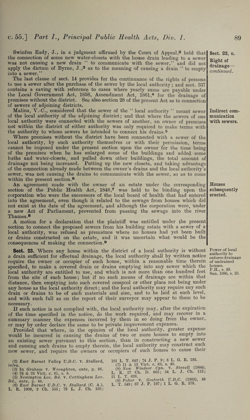 Swinfen Eady, J., in a judgment affirmed by the Court of Appeal,2 held that the connection of some new water-closets with the house drain leading to a sewer was not causing a new drain “ to communicate with the sewer,” and did not apply the dictum of Byrne, J.,3 as to the meaning of causing a drain “ to empty into a sewer.” The last clause of sect. 14 provides for the continuance of the rights of persons to use a sewer after the purchase of the sewer by the local authority; and sect. 337 contains a saving with reference to cases where yearly sums are payable under the Local Government Act, 1858, Amendment Act, 1861,4 for the drainage of premises without the district. See also section 28 of the present Act as to connection of sewers of adjoining districts. Malins, V.-C., considered that the sewer of the “ local authority ” meant sewer of the local authority of the adjoining district; and that where the sewers of one local authority were connected with the sewers of another, an owner of premises not within the district of either authority was only required to make terms with the authority to whose sewers he intended to connect his drains.5 Where premises without the district have been connected with a sewer of the local authority, by such authority themselves or with their permission, terms cannot be imposed under the present section upon the owner for the time being of the premises when he has enlarged some of the buildings and added some baths and water-closets, and pulled down other buildings, the total amount of drainage not being increased. Putting up the new closets, and taking advantage of the connection already made between the owner’s drains and the local authority’s sewer, was not causing the drains to communicate with the sewer, so as to come within the present section.6 An agreement made with the owner of an estate under the corresponding section of the Public Health Act, 1848,7 was held to be binding upon the corporation who were the successors of the local board of health that had entered into the agreement, even though it related to the sewage from houses which did not exist at the date of the agreement, and although the corporation were, under a new Act of Parliament, prevented from passing the sewage into the river Thames.8 A motion for a declaration that the plaintiff was entitled under the present section to connect the proposed sewers from his building estate with a sewer of a local authority, was refused as premature where no houses had yet been built or drains constructed on the estate, and it was uncertain what would be the consequences of making the connection.9 Sect. 23. Where any house within the district of a local authority is without a drain sufficient for effectual drainage, the local authority shall by written notice require the owner or occupier of such house, within a reasonable time therein specified, to make a covered drain or drains emptying into any sewer which the local authority are entitled to use, and which is not more than one hundred feet from the site of such house; but if no such means of drainage are within that distance, then emptying into such covered cesspool or- other place not being under any house as the local authority direct; and the local authority may require any such drain or drains to be of such materials and size, and to be laid at such level, and with such fall as on the report of their surveyor may appear to them to be necessary. If such notice is not complied with, the local authority may, after the expiration of the time specified in the notice, do the work required, and may recover in a summary manner the expenses incurred by them in so doing from the owner, or may by order declare the same to be private improvement expenses. Provided that where, in the opinion of the local authority, greater expense would be incurred in causing the drains of two or more houses to empty into an existing sewer pursuant to this section, than in constructing a new sewer and causing such drains to empty therein, the local authority may construct such new sewer, and require the owners or occupiers of such houses to cause their (2) East Barnet Valley TJ.D.C. V. Stallard, infra. (3) In Graham v. Wrougliton, ante, p. 86. (4) 24 & 25 Viet. c. 61, s. 8. (5) Newington Loc. Bd. V. Cottingham hoc. Bd., ante, p. 88. (6) East Barnet U.D.C. v. Stallard (C. A.), L. R. 1909, 2 Ch. 555; 79 L. J. Ch. 103; 01 L. T. 642; 74 J. P. 9; 8 L. G. R. 192. (7) 11 & 12 Viet. c. 63, s. 48. (8) New Windsor Cpn. v. Stovell (1884), R. 27 Ch. D. 665; 54 L. J. Ch. 113; 1 L T 626. (9) Faber V. Gosforth TJ.D.C. (1903), 88 ,. T. 549; 67 J. P. 197; 1 L. G. R. 579. Sect. 22, n. Right of drainage— continued. Indirect com munication with sewers. Houses subsequently erected. Power of local authority to enforce drainage of undrained houses. P.H., s. 49. San. 1866, s. 10.