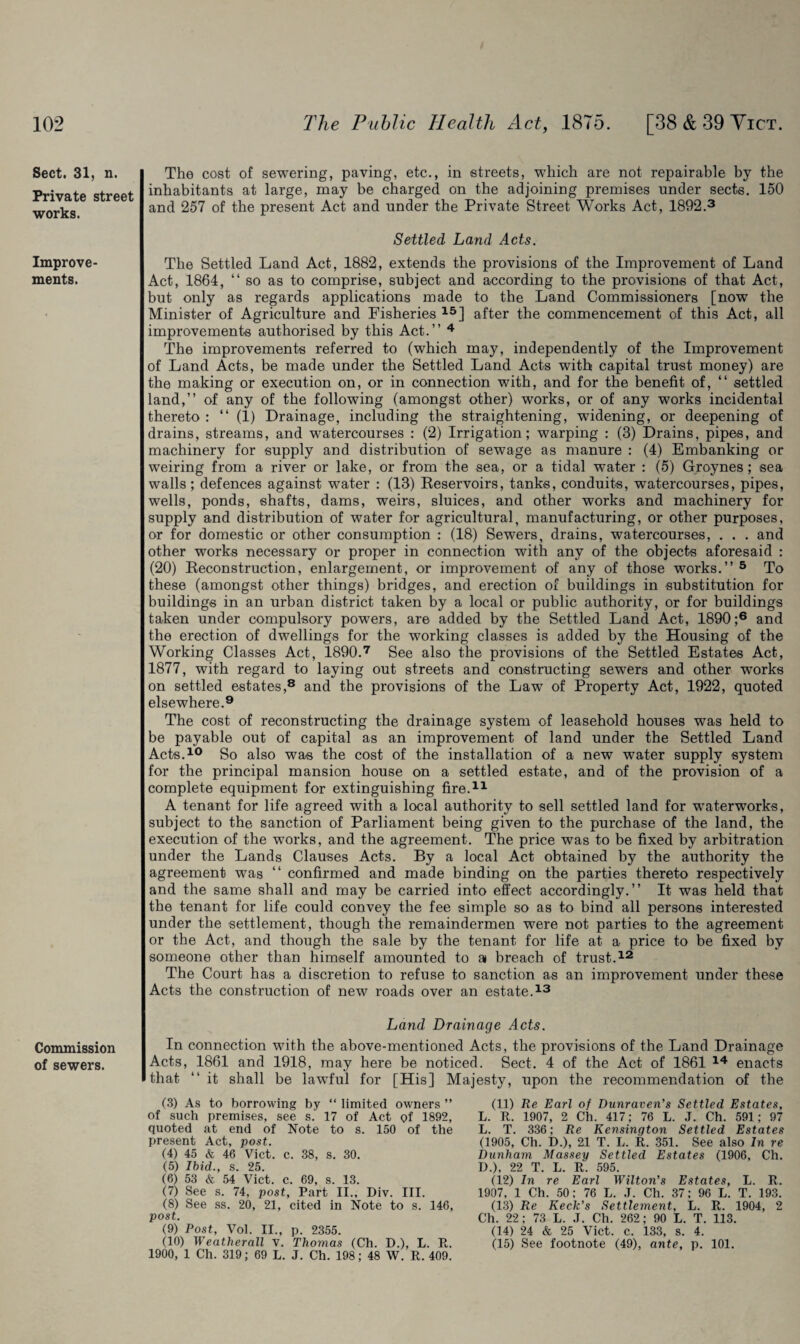 Sect. 31, n. Private street works. Improve¬ ments. Commission of sewers. The cost of sewering, paving, etc., in streets, which are not repairable by the inhabitants at large, may be charged on the adjoining premises under sects. 150 and 257 of the present Act and under the Private Street Works Act, 1892.3 Settled Land Acts. The Settled Land Act, 1882, extends the provisions of the Improvement of Land Act, 1864, “so as to comprise, subject and according to the provisions of that Act, but only as regards applications made to the Land Commissioners [now the Minister of Agriculture and Fisheries 15] after the commencement of this Act, all improvements authorised by this Act.’’ 4 The improvements referred to (which may, independently of the Improvement of Land Acts, be made under the Settled Land Acts with capital trust money) are the making or execution on, or in connection with, and for the benefit of, “ settled land,” of any of the following (amongst other) works, or of any works incidental thereto : “ (1) Drainage, including the straightening, widening, or deepening of drains, streams, and watercourses : (2) Irrigation; warping : (3) Drains, pipes, and machinery for supply and distribution of sewage as manure : (4) Embanking or weiring from a river or lake, or from the sea, or a tidal water : (5) Groynes; sea walls; defences against water : (13) Reservoirs, tanks, conduits, watercourses, pipes, wells, ponds, shafts, dams, weirs, sluices, and other works and machinery for supply and distribution of water for agricultural, manufacturing, or other purposes, or for domestic or other consumption : (18) Sewers, drains, watercourses, . . . and other works necessary or proper in connection with any of the objects aforesaid : (20) Reconstruction, enlargement, or improvement of any of those works.” 5 To these (amongst other things) bridges, and erection of buildings in substitution for buildings in an urban district taken by a local or public authority, or for buildings taken under compulsory powers, are added by the Settled Land Act, 1890;6 and the erection of dwellings for the working classes is added by the Housing of the Working Classes Act, 1890.7 See also the provisions of the Settled Estates Act, 1877, with regard to laying out streets and constructing sewers and other works on settled estates,8 and the provisions of the Law of Property Act, 1922, quoted elsewhere.9 The cost of reconstructing the drainage system of leasehold houses was held to be payable out of capital as an improvement of land under the Settled Land Acts.10 So also was the cost of the installation of a new water supply system for the principal mansion house on a settled estate, and of the provision of a complete equipment for extinguishing fire.11 A tenant for life agreed with a local authority to sell settled land for waterworks, subject to the sanction of Parliament being given to the purchase of the land, the execution of the works, and the agreement. The price was to be fixed by arbitration under the Lands Clauses Acts. By a local Act obtained by the authority the agreement was “ confirmed and made binding on the parties thereto respectively and the same shall and may be carried into effect accordingly.” It was held that the tenant for life could convey the fee simple so as to bind all persons interested under the settlement, though the remaindermen were not parties to the agreement or the Act, and though the sale by the tenant for life at a price to be fixed by someone other than himself amounted to a breach of trust.12 The Court has a discretion to refuse to sanction as an improvement under these Acts the construction of new roads over an estate.13 Land Drainage Acts. In connection with the above-mentioned Acts, the provisions of the Land Drainage Acts, 1861 and 1918, may here be noticed. Sect. 4 of the Act of 1861 14 enacts that “ it shall be lawful for [His] Majesty, upon the recommendation of the (3) As to borrowing by “ limited owners ” of such premises, see s. 17 of Act of 1892, quoted at end of Note to s. 150 of the present Act, post. (4) 45 & 46 Vict. c. 38, s. 30. (5) Ibid., s. 25. (6) 53 & 54 Vict. c. 69, s. 13. (7) See s. 74, post. Part II., Div. III. (8) See ss. 20, 21, cited in Note to s. 146, post. (9) Post, Vol. II., p. 2355. (10) Weather all v. Thomas (Ch. D.), L. R. 1900, 1 Ch. 319; 69 L. J. Ch. 198; 48 W. R. 409. (11) Re Earl of Dunraven’s Settled Estates, L. R. 1907, 2 Ch. 417; 76 L. J. Ch. 591; 97 L. T. 336; Re Kensington Settled Estates (1905, Ch. D.), 21 T. L. R. 351. See also In re Dunham. Massey Settled Estates (1906, Ch. D.), 22 T. L. R. 595. (12) In re Earl Wilton’s Estates, L. R. 1907, 1 Ch. 50; 76 L. J. Ch. 37; 96 L. T. 193. (13) Re Keck’s Settlement, L. R. 1904, 2 Ch. 22; 73 L. J. Ch. 262; 90 L. T. 113. (14) 24 & 25 Vict. c. 133, s. 4. (15) See footnote (49), ante, p. 101.