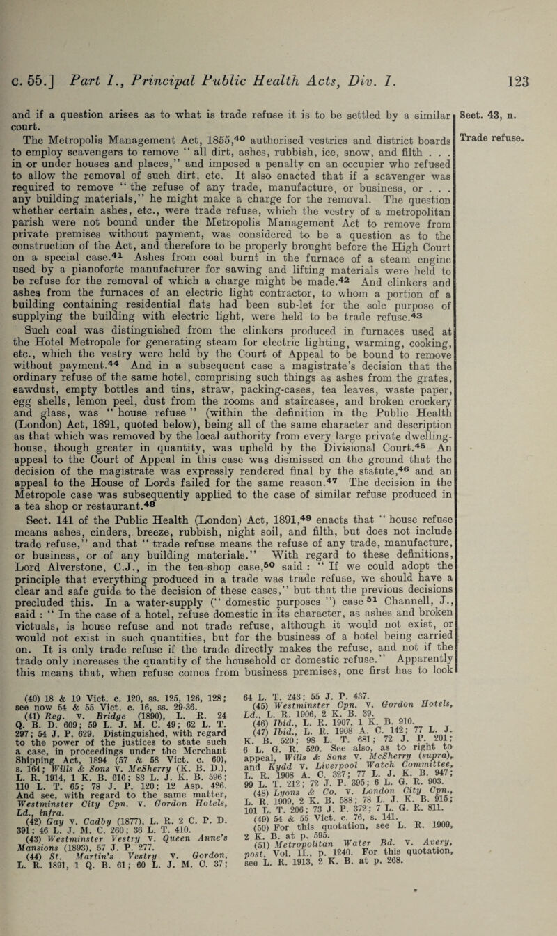 and if a question arises as to what is trade refuse it is to be settled by a similar court. The Metropolis Management Act, 1855,40 authorised vestries and district boards to employ scavengers to remove “ all dirt, ashes, rubbish, ice, snow, and filth . . . in or under bouses and places,” and imposed a penalty on an occupier who refused to allow the removal of such dirt, etc. It also enacted that if a scavenger was required to remove “ the refuse of any trade, manufacture, or business, or . . . any building materials,” he might make a charge for the removal. The question whether certain ashes, etc., were trade refuse, which the vestry of a metropolitan parish were not bound under the Metropolis Management Act to remove from private premises without payment, was considered to be a question as to the construction of the Act, and therefore to be properly brought before the High Court on a special case.41 Ashes from coal burnt in the furnace of a steam engine used by a pianoforte manufacturer for sawing and lifting materials were held to be refuse for the removal of which a charge might be made.42 And clinkers and ashes from the furnaces of an electric light contractor, to whom a portion of a building containing residential flats had been sub-let for the sole purpose of supplying the building with electric light, were held to be trade refuse.43 Such coal was distinguished from the clinkers produced in furnaces used at the Hotel Metropole for generating steam for electric lighting, warming, cooking, etc., which the vestry were held by the Court of Appeal to be bound to remove without payment.44 And in a subsequent case a magistrate’s decision that the ordinary refuse of the same hotel, comprising such things as ashes from the grates, sawdust, empty bottles and tins, straw, packing-cases, tea leaves, waste paper, egg shells, lemon peel, dust from the rooms and staircases, and broken crockery and glass, was “ house refuse ” (within the definition in the Public Health (London) Act, 1891, quoted below), being all of the same character and description as that which was removed by the local authority from every large private dwelling- house, though greater in quantity, was upheld by the Divisional Court.45 An appeal to the Court of Appeal in this case was dismissed on the ground that the decision of the magistrate was expressly rendered final by the statute,46 and an appeal to the House of Lords failed for the same reason.47 The decision in the Metropole case was subsequently applied to the case of similar refuse produced in a tea shop or restaurant.48 Sect. 141 of the Public Health (London) Act, 1891,49 enacts that “ house refuse means ashes, cinders, breeze, rubbish, night soil, and filth, but does not include trade refuse,” and that “ trade refuse means the refuse of any trade, manufacture, or business, or of any building materials.” With regard to these definitions, Lord Alverstone, C.J., in the tea-shop case,50 said : “If we could adopt the principle that everything produced in a trade was trade refuse, we should have a clear and safe guide to the decision of these cases,” but that the previous decisions precluded this. In a water-supply (“ domestic purposes ”) case 51 Channell, J., said : “ In the case of a hotel, refuse domestic in its character, as ashes and broken victuals, is house refuse and not trade refuse, although it would not exist, or would not exist in such quantities, but for the business of a hotel being carried on. It is only trade refuse if the trade directly makes the refuse, and not if the trade only increases the quantity of the household or domestic refuse.” Apparently this means that, when refuse comes from business premises, one first has to look (40) 18 & 19 Viet. c. 120, ss. 125, 126, 128; see now 54 & 55 Viet. c. 16, ss. 29-36. (41) Reg. v. Bridge (1890), L. R. 24 Q. B. D. 609; 59 L. J. M. C. 49; 62 L. T. 297; 54 J. P. 629. Distinguished, with regard to the power of the justices to state such a case, in proceedings under the Merchant Shipping Act, 1894 (57 & 58 Viet. c. 60), s. 164; Wills & Sons V. McSherry (K. B. D.), L. R. 1914, 1 K. B. 616; 83 L. J. K. B. 596; 110 L. T. 65; 78 J. P. 120; 12 Asp. 426. And see, with regard to the same matter, Westminster City Cpn. v. Gordon Hotels, Ld., infra. (42) Gay V. Cadby (1877), L. R. 2 C. P. D. 391; 46 L. J. M. C. 260; 36 L. T. 410. (43) Westminster Vestry v. Queen Anne’s Mansions (1893), 57 J. P. 277. (44) St. Martin’s Vestry V. Gordon, L. R. 1891, 1 Q. B. 61; 60 L. J. M. C. 37; 4 L. T. 243; 55 J. P. 437. (45) Westminster Cpn. v. Gordon Hotels, jd., L. R. 1906, 2 K. B. 39. (46) Ibid., L. R. 1907, 1 K. B. 910 (47) Ibid., L. R. 1908 A. C. 142; 77 L. J. L B. 520; 98 L. T. 681; 72 J. P. 201 r L G R. 520. See also, as to right to tppeal, Wills & Sons v. McSherry (supra)r md Kydd v. Liverpool Watch Committee, ' R 1908 A. C. 327; 77 L. J. K B. 947; >9 L. T. 212; 72 J. P. 395; 6 L. G. R. 903. 148) Lyons & Co. v. London City Cpn., A R. 1909, 2 K. B. 588; 78 L. J. K B 915; 01 L. T. 206; 73 J. P. 372 ; 7 L. G. R. 811. (49) 54 & 55 Viet. c. 76, s. 141. (50) For this quotation, see L. R. 1909, ’ K. B. at p. 595. (51) Metropolitan Water Bd. V. Avery, wst Vol. II., p. 1240. For this quotation, iee L. R. 1913, 2 K. B. at p. 268. * Sect. 43, n.