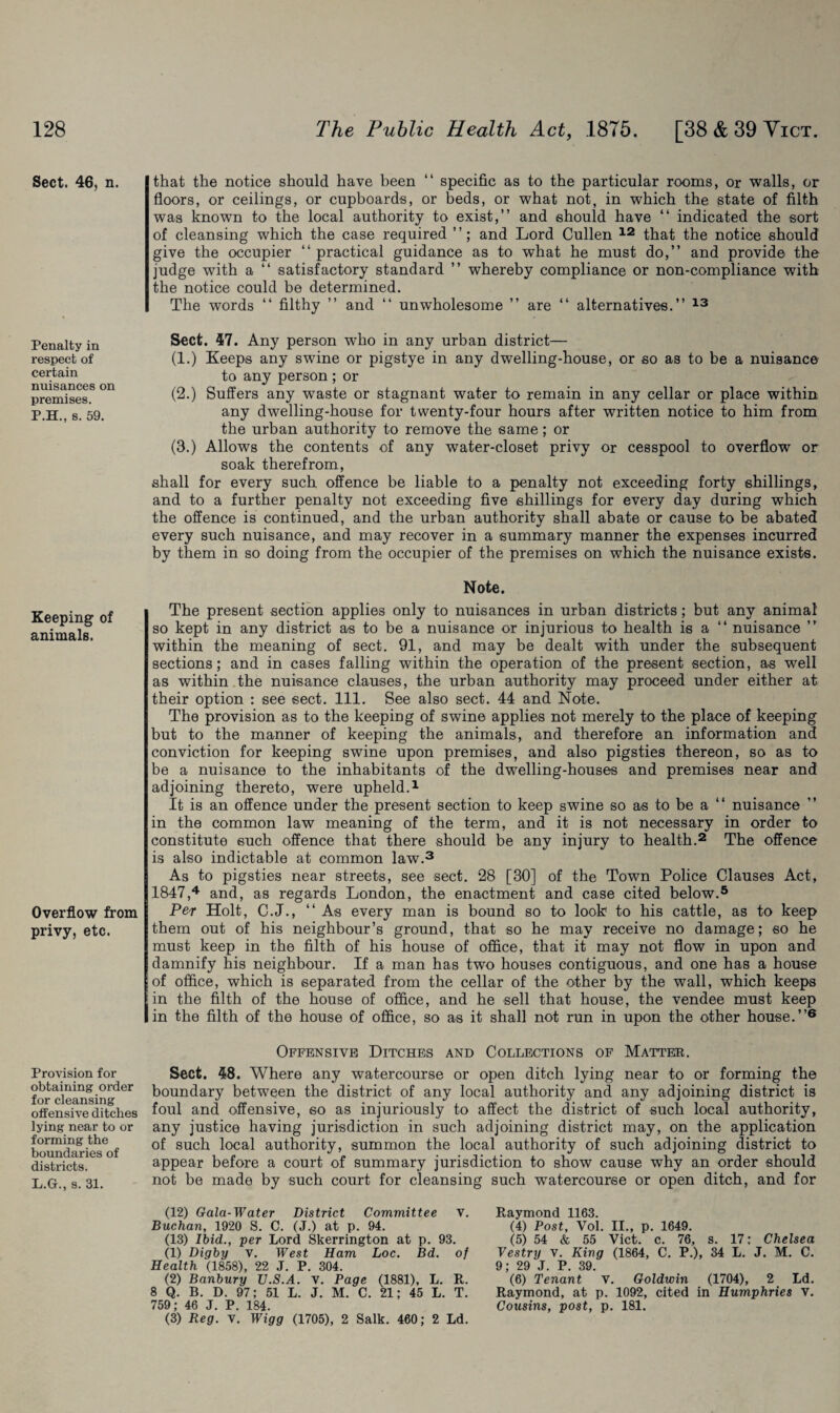 Sect. 46, n. Penalty in respect of certain nuisances on premises. P.H., s. 59. Keeping of animals. Overflow from privy, etc. Provision for obtaining order for cleansing offensive ditches lying near to or forming the boundaries of districts. L.G., s. 31. that the notice should have been “ specific as to the particular rooms, or walls, or floors, or ceilings, or cupboards, or beds, or what not, in which the state of filth was known to the local authority to exist,” and should have “ indicated the sort of cleansing which the case required and Lord Cullen 12 that the notice should give the occupier “ practical guidance as to what he must do,” and provide the judge with a “ satisfactory standard ” whereby compliance or non-compliance with the notice could be determined. The words “ filthy ” and “ unwholesome ” are “ alternatives.” 13 Sect. 47. Any person who in any urban district— (1.) Keeps any swine or pigstye in any dwelling-house, or so as to be a nuisance to any person ; or (2.) Suffers any waste or stagnant water to remain in any cellar or place within any dwelling-house for twenty-four hours after written notice to him from the urban authority to remove the same; or (3.) Allows the contents of any water-closet privy or cesspool to overflow or soak therefrom, shall for every such offence be liable to a penalty not exceeding forty shillings, and to a further penalty not exceeding five shillings for every day during which the offence is continued, and the urban authority shall abate or cause to be abated every such nuisance, and may recover in a summary manner the expenses incurred by them in so doing from the occupier of the premises on which the nuisance exists. Note. The present section applies only to nuisances in urban districts; but any animal so kept in any district as to be a nuisance or injurious to health is a “ nuisance ” within the meaning of sect. 91, and may be dealt with under the subsequent sections; and in cases falling within the operation of the present section, as well as within the nuisance clauses, the urban authority may proceed under either at their option : see sect. 111. See also sect. 44 and Note. The provision as to the keeping of swine applies not merely to the place of keeping but to the manner of keeping the animals, and therefore an information and conviction for keeping swine upon premises, and also pigsties thereon, so as to be a nuisance to the inhabitants of the dwelling-houses and premises near and adjoining thereto, were upheld.1 It is an offence under the present section to keep swine so as to be a “ nuisance in the common law meaning of the term, and it is not necessary in order to constitute such offence that there should be any injury to health.2 The offence is also indictable at common law.3 As to pigsties near streets, see sect. 28 [30] of the Town Police Clauses Act, 1847,4 and, as regards London, the enactment and case cited below.5 Per Holt, C.J., “ As every man is bound so to look to his cattle, as to keep them out of his neighbour’s ground, that so he may receive no damage; so he must keep in the filth of his house of office, that it may not flow in upon and damnify his neighbour. If a man has two houses contiguous, and one has a house of office, which is separated from the cellar of the other by the wall, which keeps in the filth of the house of office, and he sell that house, the vendee must keep in the filth of the house of office, so as it shall not run in upon the other house.”6 Offensive Ditches and Collections of Matter. Sect. 48. Where any watercourse or open ditch lying near to or forming the boundary between the district of any local authority and any adjoining district is foul and offensive, so as injuriously to affect the district of such local authority, any justice having jurisdiction in such adjoining district may, on the application of such local authority, summon the local authority of such adjoining district to appear before a court of summary jurisdiction to show cause why an order should not be made by such court for cleansing such watercourse or open ditch, and for (12) Gala-Water District Committee v. Buchan, 1920 S. C. (J.) at p. 94. (13) Ibid., per Lord Skerrington at p. 93. (1) Digby v. West Ham Loc. Bd. of Health (1858), 22 J. P. 304. (2) Banbury TJ.S.A. V. Page (1881), L. R. 8 Q. B. D. 97; 51 L. J. M. C. 21; 45 L. T. 759; 46 J. P. 184. (3) Reg. v. Wigg (1705), 2 Salk. 460; 2 Ld. Raymond 1163. (4) Post, Vol. II., p. 1649. (5) 54 & 55 Viet. c. 76, s. 17: Chelsea Vestry v. King (1864, C. P.), 34 L. J. M. C. 9• 29 J. P 39 (6) Tenant v. Goldwin (1704), 2 Ld. Raymond, at p. 1092, cited in Humphries v. Cousins, post, p. 181.