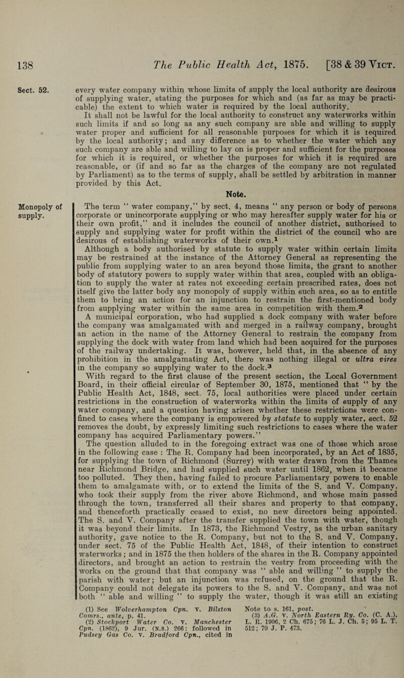 Sect. 52. Monopoly of supply. every water company within whose limits of supply the local authority are desirous of supplying water, stating the purposes for which and (as far as may be practi¬ cable) the extent to which water is required by the local authority. It shall not be lawful for the local authority to construct any waterworks within such limits if and so long as any such company are able and willing to supply water proper and sufficient for all reasonable purposes for which it is required by the local authority; and any difference as to whether the water which any such company are able and willing to lay on is proper and sufficient for the purposes for which it is required, or whether the purposes for which it is required are reasonable, or (if and so far as the charges of the company are not regulated by Parliament) as to the terms of supply, shall be settled by arbitration in manner provided by this Act. Note. The term “ water company,” by sect. 4, means “ any person or body of persons corporate or unincorporate supplying or who may hereafter supply water for his or their own profit,” and it includes the council of another district, authorised to supply and supplying water for profit within the district of the council who are desirous of establishing waterworks of their own.1 Although a body authorised by statute to supply water within certain limits may be restrained at the instance of the Attorney General as representing the public from supplying water to an area beyond those limits, the grant to another body of statutory powers to supply water within that area, coupled with an obliga¬ tion to supply the water at rates not exceeding certain prescribed rates, does not itself give the latter body any monopoly of supply within such area, so as to entitle them to bring an action for an injunction to restrain the first-mentioned body from supplying water within the same area in competition with them.2 A municipal corporation, who had supplied a dock company with water before the company was amalgamated with and merged in a railway company, brought an action in the name of the Attorney General to restrain the company from supplying the dock with water from land which had been acquired for the purposes of the railway undertaking. It was, however, held that, in the absence of any prohibition in the amalgamating Act, there was nothing illegal or ultra vires in the company so supplying water to the dock.3 With regard to the first clause of the present section, the Local Government Board, in their official circular of September 30, 1875, mentioned that “ by the Public Health Act, 1848, sect. 75, local authorities were placed under certain restrictions in the construction of waterworks within the limits of supply of any water company, and a question having arisen whether these restrictions were con¬ fined to cases where the company is empowered by statute to supply water, sect. 52 removes the doubt, by expressly limiting such restrictions to cases where the water company has acquired Parliamentary powers.” The question alluded to in the foregoing extract was one of those which arose in the following case : The R. Company had been incorporated, by an Act of 1835, for supplying the town of Richmond (Surrey) with water drawn from the Thames near Richmond Bridge, and had supplied such water until 1862, when it became too polluted. They then, having failed to procure Parliamentary powers to enable them to amalgamate with, or to extend the limits of the S. and Y. Company, who took their supply from the river above Richmond, and whose main passed through the town, transferred all their shares and property to that company, and thenceforth practically ceased to exist, no new directors being appointed. The S. and Y. Company after the transfer supplied the town with water, though it was beyond their limits. In 1873, the Richmond Vestry, as the urban sanitary authority, gave notice to the R. Company, but not to the S. and V. Company, under sect. 75 of the Public Health Act, 1848, of their intention to construct waterworks ; and in 1875 the then holders of the shares in the R. Company appointed directors, and brought an action to restrain the vestry from proceeding with the works on the ground that that company was “ able and willing ” to supply the parish with water; but an injunction was refused, on the ground that the R. Company could not delegate its powers to the S. and V. Company, and was not both “ able and willing ” to supply the water, though it was still an existing (1) See Wolverhampton Cpn. v. Bilston Comrs., ante, p. 41. (2) Stockport Water Co. v. Manchester Cpn. (1862), 9 Jur. (N.S.) 266: followed in Pudsey Gas Co. v. Bradford Cpn., cited in Note to s. 161, post. (3) A.G. v. North Eastern Ry. Co. (C. A.), L. R. 1906, 2 Ch. 675; 76 L. J. Ch. 5; 95 L. T. 512; 70 J. P. 473.