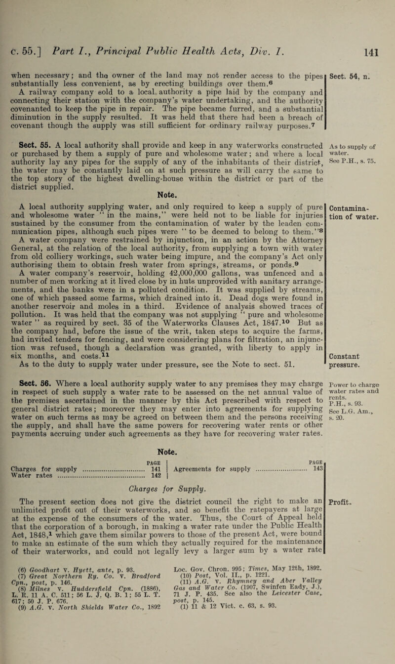 when necessary; and the owner of the land may not render access to the pipes substantially less convenient, as by erecting buildings over them.6 A railway company sold to a local authority a pipe laid by the company and connecting their station with the company’s water undertaking, and the authority covenanted to keep the pipe in repair. The pipe became furred, and a substantial diminution in the supply resulted. It was held that there had been a breach of covenant though the supply was still sufficient for ordinary railway purposes.7 Sect. 55. A local authority shall provide and keep in any waterworks constructed or purchased by them a supply of pure and wholesome water ; and where a local authority lay any pipes for the supply of any of the inhabitants of their district, the water may be constantly laid on at such pressure as will carry the same to the top story of the highest dwelling-house within the district or part of the district supplied. Note. A local authority supplying water, and only required to keep a supply of pure and wholesome water “ in the mains,” were held not to be liable for injuries sustained by the consumer from the contamination of water by the leaden com¬ munication pipes, although such pipes wTere “to be deemed to belong to them.”8 A water company were restrained by injunction, in an action by the Attorney General, at the relation of the local authority, from supplying a town with water from old colliery workings, such water being impure, and the company’s Act only authorising them to obtain fresh water from springs, streams, or ponds.9 A water company’s reservoir, holding 42,000,000 gallons, was unfenced and a number of men working at it lived close by in huts unprovided with sanitary arrange¬ ments, and the banks were in a polluted condition. It was supplied by streams, one of which passed some farms, which drained into it. Dead dogs were found in another reservoir and moles in a third. Evidence of analysis showed traces of pollution. It was held that the company was not supplying “ pure and wholesome water ” as required by sect. 35 of the Waterworks Clauses Act, 1847.10 But as the company had, before the issue of the writ, taken steps to acquire the farms, had invited tenders for fencing, and were considering plans for filtration, an injunc¬ tion was refused, though a declaration was granted, with liberty to apply in six months, and costs. As to the duty to supply water under pressure, see the Note to sect. 51. Sect. 56. Where a local authority supply water to any premises they may charge in respect of such supply a water rate to be assessed on the net annual value of the premises ascertained in the manner by this Act prescribed with respect to general district rates; moreover they may enter into agreements for supplying water on such terms as may be agreed on between them and the persons receiving the supply, and shall have the same powers for recovering water rents or other payments accruing under such agreements as they have for recovering water rates. Note. PAGE PAGE 141 Agreements for supply . 143 142 Charges for Supply. The present section does not give the district council the right to make an unlimited profit out of their waterworks, and so benefit the ratepayers at large at the expense of the consumers of the water. Thus, the Court of Appeal held that the corporation of a borough, in making a water rate under the Public Health Act, 1848,1 which gave them similar powers to those of the present Act, were bound to make an estimate of the sum which they actually required for the maintenance of their waterworks, and could not legally levy a larger sum by a water rate Charges for supply Water rates . (6) Goodhart v. Hyett, ante, p. 93. (7) Great Northern Ry. Co. v. Bradford Cpn., post, p. 146. (8) Milnes v. Huddersfield Cpn. (1886), L. R. 11 A. C. 511; 56 L. J. Q. B. 1; 55 L. T. 617; 50 J. P. 676. (9) A.G. v. North Shields Water Co., 1892 Loc. Gov. Chron. 995; Times, May 12th, 1892. (10) Post, Vol. II., p. 1221. (11) A.G. v. Rhym.ney and Aber Valle-p Gas and Water Co. (1907, Swinfen Eady, J.), 71 J. P. 435. See also the Leicester Case,, post, p. 145. (1) 11 & 12 Viet. c. 63, s. 93. Sect. 54, n. As to supply of water. See P.H., s. 75. Contamina¬ tion of water. Constant pressure. Power to charge water rates and rents. P.H., s. 93. See L.G. Am., s. 20. Profit.