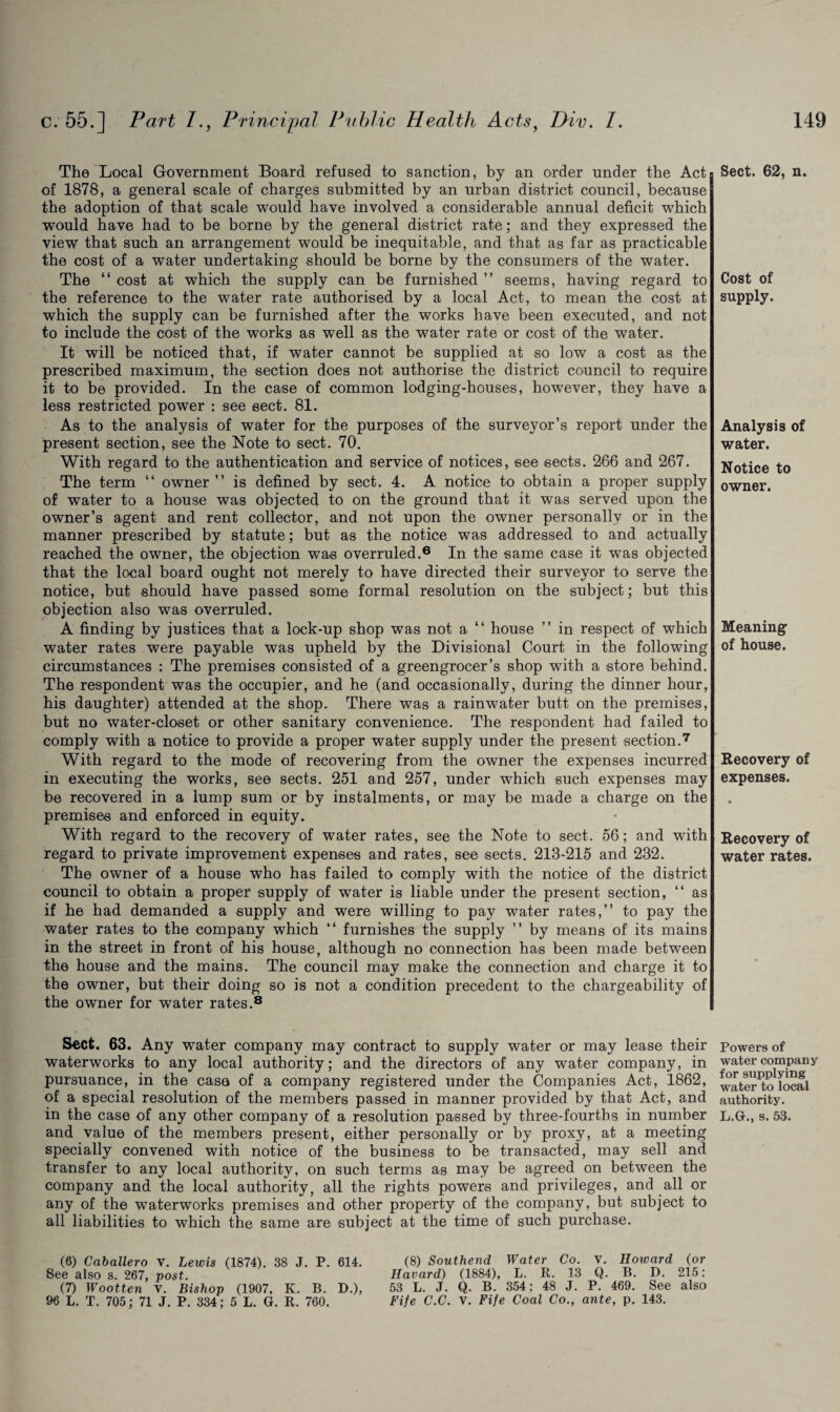 The Local Government Board refused to sanction, by an order under the Act of 1878, a general scale of charges submitted by an urban district council, because the adoption of that scale would have involved a considerable annual deficit which would have had to be borne by the general district rate; and they expressed the view that such an arrangement would be inequitable, and that as far as practicable the cost of a water undertaking should be borne by the consumers of the water. The “ cost at which the supply can be furnished ” seems, having regard to the reference to the water rate authorised by a local Act, to mean the cost at which the supply can be furnished after the works have been executed, and not to include the cost of the works as well as the water rate or cost of the water. It will be noticed that, if water cannot be supplied at so low a cost as the prescribed maximum, the section does not authorise the district council to require it to be provided. In the case of common lodging-houses, however, they have a less restricted power : see sect. 81. As to the analysis of water for the purposes of the surveyor’s report under the present section, see the Note to sect. 70. With regard to the authentication and service of notices, see sects. 266 and 267. The term “ owner” is defined by sect. 4. A notice to obtain a proper supply of water to a house was objected to on the ground that it was served upon the owner’s agent and rent collector, and not upon the owner personally or in the manner prescribed by statute; but as the notice was addressed to and actually reached the owner, the objection was overruled.6 In the same case it was objected that the local board ought not merely to have directed their surveyor to serve the notice, but should have passed some formal resolution on the subject; but this objection also was overruled. A finding by justices that a lock-up shop was not a “ house ” in respect of which water rates were payable was upheld by the Divisional Court in the following circumstances : The premises consisted of a greengrocer’s shop with a store behind. The respondent was the occupier, and he (and occasionally, during the dinner hour, his daughter) attended at the shop. There was a rainwater butt on the premises, but no water-closet or other sanitary convenience. The respondent had failed to comply with a notice to provide a proper water supply under the present section.7 With regard to the mode of recovering from the owner the expenses incurred in executing the works, see sects. 251 and 257, under which such expenses may be recovered in a lump sum or by instalments, or may be made a charge on the premises and enforced in equity. With regard to the recovery of water rates, see the Note to sect. 56; and with regard to private improvement expenses and rates, see sects. 213-215 and 232. The owner of a house who has failed to comply with the notice of the district council to obtain a proper supply of water is liable under the present section, “ as if he had demanded a supply and were willing to pay water rates,” to pay the water rates to the company which “ furnishes the supply ” by means of its mains in the street in front of his house, although no connection has been made between the house and the mains. The council may make the connection and charge it to the owner, but their doing so is not a condition precedent to the chargeability of the owner for water rates.8 Sect. 63. Any water company may contract to supply water or may lease their waterworks to any local authority; and the directors of any water company, in pursuance, in the case of a company registered under the Companies Act, 1862, of a special resolution of the members passed in manner provided by that Act, and in the case of any other company of a resolution passed by three-fourths in number and value of the members present, either personally or by proxy, at a meeting specially convened with notice of the business to be transacted, may sell and transfer to any local authority, on such terms as may be agreed on between the company and the local authority, all the rights powers and privileges, and all or any of the waterworks premises and other property of the company, but subject to all liabilities to which the same are subject at the time of such purchase. (6) Caballero v. Lewis (1874). 38 J. P. 614. See also s. 267, post. (7) Wootten v. Bishop (1907, K. B. D.), 96 L. T. 705; 71 J. P. 334; 5 L. G. R. 760. (8) Southend Water Co. V. Howard (or Havard) (1884), L. R. 13 Q. B. D. 215: 53 L. J. Q. B. 354; 48 J. P. 469. See also Fife C.C. V. Fife Coal Co., ante, p. 143. Sect. 62, n. Cost of supply. Analysis of water. Notice to owner. Meaning of house. Recovery of expenses. Recovery of water rates. Powers of water company for supplying water to local authority. L.G., s. 53.