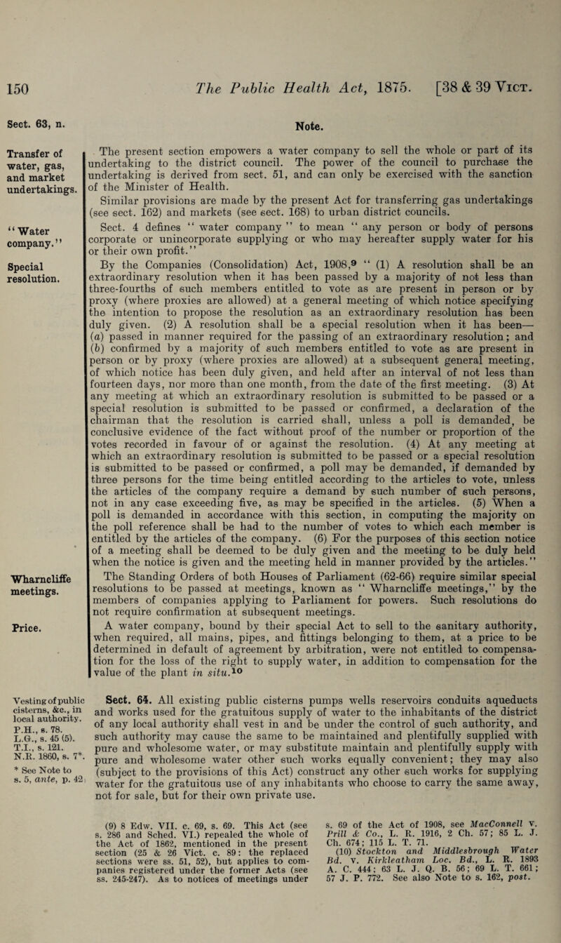 Sect. 63, n. Transfer of water, gas, and market undertakings. “Water company. ’ ’ Special resolution. Wharncliffe meetings. Price. Vesting of public cisterns, &c., in local authority. P.H., s. 78. L.G., s. 45 (5). T.I., s. 121. N.E. I860, s. 7*. * See Note to s. 5, ante, p. 42, Note. The present section empowers a water company to sell the whole or part of its undertaking to the district council. The power of the council to purchase the undertaking is derived from sect. 51, and can only be exercised with the sanction of the Minister of Health. Similar provisions are made by the present Act for transferring gas undertakings (see sect. 162) and markets (see sect. 168) to urban district councils. Sect. 4 defines “ water company ” to mean “ any person or body of persons corporate or unincorporate supplying or who may hereafter supply water for his or their own profit.” By the Companies (Consolidation) Act, 1908,9 “ (1) A resolution shall be an extraordinary resolution when it has been passed by a majority of not less than three-fourths of such members entitled to vote as are present in person or by proxy (where proxies are allowed) at a general meeting of which notice specifying the intention to propose the resolution as an extraordinary resolution has been duly given. (2) A resolution shall be a special resolution when it has been— (a) passed in manner required for the passing of an extraordinary resolution; and (b) confirmed by a majority of such members entitled to vote as are present in person or by proxy (where proxies are allowed) at a subsequent general meeting, of which notice has been duly given, and held after an interval of not less than fourteen days, nor more than one month, from the date of the first meeting. (3) At any meeting at which an extraordinary resolution is submitted to be passed or a special resolution is submitted to be passed or confirmed, a declaration of the chairman that the resolution is carried shall, unless a poll is demanded, be conclusive evidence of the fact without proof of the number or proportion of the votes recorded in favour of or against the resolution. (4) At any meeting at which an extraordinary resolution is submitted to be passed or a special resolution is submitted to be passed or confirmed, a poll may be demanded, if demanded by three persons for the time being entitled according to the articles to vote, unless the articles of the company require a demand by such number of such persons, not in any case exceeding five, as may be specified in the articles. (5) When a poll is demanded in accordance with this section, in computing the majority on the poll reference shall be had to the number of votes to which each member is entitled by the articles of the company. (6) For the purposes of this section notice of a meeting shall be deemed to be duly given and the meeting to be duly held when the notice is given and the meeting held in manner provided by the articles.” The Standing Orders of both Houses of Parliament (62-66) require similar special resolutions to be passed at meetings, known as “ Wharncliffe meetings,” by the members of companies applying to Parliament for powers. Such resolutions do not require confirmation at subsequent meetings. A water company, bound by their special Act to sell to the sanitary authority, when required, all mains, pipes, and fittings belonging to them, at a price to be determined in default of agreement by arbitration, were not entitled to compensa¬ tion for the loss of the right to supply water, in addition to compensation for the value of the plant in situ.10 Sect. 64. All existing public cisterns pumps wells reservoirs conduits aqueducts and works used for the gratuitous supply of water to the inhabitants of the district of any local authority shall vest in and be under the control of such authority, and such authority may cause the same to be maintained and plentifully supplied with pure and wholesome water, or may substitute maintain and plentifully supply with pure and wholesome water other such works equally convenient; they may also (subject to the provisions of this Act) construct any other such works for supplying water for the gratuitous use of any inhabitants who choose to carry the same away, not for sale, but for their own private use. (9) 8 Edw. VII. c. 69, s. 69. This Act (see s. 286 and Sched. VI.) repealed the whole of the Act of 1862, mentioned in the present section (25 & 26 Vict. c. 89: the replaced sections were ss. 51, 52), but applies to com¬ panies registered under the former Acts (see ss. 245-247). As to notices of meetings under s. 69 of the Act of 1908, see MacConnell v. Prill & Co., L. R. 1916, 2 Ch. 57; 85 L. J. Ch. 674; 115 L. T. 71. (10) Stockton and Middlesbrough Water Bd. v. Kirkleatham Loc. Bd., L. R. 1893 A. C. 444; 63 L. J. Q. B. 56; 69 L. T. 661; 57 J. P. 772. See also Note to s. 162, post.