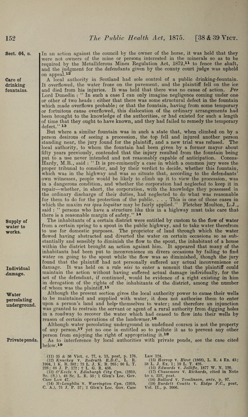 Sect. 64, n. Care of drinking fountains. Supply of water to works. Individual damage. Water percolating underground. Private ponds. In an action against the council by the owner of the horse, it was held that they were not owmers of the mine or persons interested in the minerals so as to be required by the Metalliferous Mines Regulation Act, 1872,11 to fence the shaft, and the judgment for the defendants given by the county court judge wTas upheld on appeal.12 A local authority in Scotland had sole control of a public drinking-fountain. It overflowed, the water froze on the pavement, and the plaintiff fell on the ice and died from his injuries. It was held that there was no cause of action. Per Lord Dunedin : “ In such a case I can only imagine negligence coming under one or other of two heads : either that there was some structural defect in the fountain which made overflows probable; or that the fountain, having from some temporary or fortuitous cause overflowed, this dislocation of the ordinary arrangements had been brought to the knowledge of the authorities, or had existed for such a length of time that they ought to have known, and they had failed to remedy the temporary defect.” 13 But where a similar fountain was in such a state that, when climbed on by a person desirous of seeing a procession, the top fell and injured another person standing near, the jury found for the plaintiff, and a new trial was refused. The local authority, to whom the fountain had been given by a former mayor about fifty years previously, contended that the injury resulted from the fountain being put to a use never intended and not reasonably capable of anticipation. Cozens- Hardy, M.R., said : “It is pre-eminently a case in which a common jury were the proper tribunal to consider, and by their verdict to decide, whether this fountain, which was in the highway and was so situate that, according to the defendants’ own witnesses, people would be likely to climb up it to view the procession, was in a dangerous condition, and whether the corporation had neglected to keep it in repair—whether, in short, the corporation, with the knowledge they possessed in the ordinary discharge of their duties, had neglected to do what was reasonable for them to do for the protection of the public. . . . This is one of those cases in which the maxim res ipsa loquitur may be fairly applied.” Pletcher Moulton, L.J., said : “ persons who have a structure like this in a highway must take care that there is a reasonable margin of safety.” 14 The inhabitants of a certain district were entitled by custom to the flow of water from a certain spring to a spout in the public highway, and to take water therefrom to use for domestic purposes. The proprietor of land through which the water flowed having abstracted and diverted the water on certain occasions so as sub¬ stantially and sensibly to diminish the flow to the spout, the inhabitant of a house within the district brought an action against him. It appeared that many of the inhabitants had been put to inconvenience on divers occasions by failing to find water on going to the spout while the flow was so diminished, though the jury found that the plaintiff had not personally suffered any actual inconvenience or damage. It was held on a rule nisi to enter a nonsuit that the plaintiff could maintain the action without having suffered actual damage individually, for the act of the defendant, if continued, would be evidence of a right existing in him in derogation of the rights of the inhabitants of the district, among the number of whom was the plaintiff.15 Although the present section gives the local authority power to cause their wells to be maintained and supplied with water, it does not authorise them to enter upon a person’s land and help-themselves to water; and therefore an injunction was granted to restrain the servant or agent of a rural authority from digging holes in a roadway to recover the water which had ceased to flow into their wells by reason of certain operations of the landowner.16 Although water percolating underground in undefined courses is not the property of any person,17 yet no one is entitled so to pollute it as to prevent any other person from enjoying the right of appropriating it.18 As to interference by local authorities with private ponds, see the case cited below.19 (11) 35 & 36 Vict. c. 77, s. 13, post, p. 176. (12) Knuckey V. Redruth R.D.C., L. R. 1904, 1 K. B. 382; 73 L. J. K. B. 265; 90 L. T. 226; 68 .T, P. 172; 2 L. G. R. 456. (13) O'Keefe v. Edinburgh City Cpn. (1910, Sc. (S.)), 48 Sc. L. R. 50; 1 Glen’s Loc. Gov. Case Law 47. (14) McLoughlin v. Warrington Cpn. (1910, C. A.), 75 J. P. 57; 2 Glen’s Loc. Gov. Case Law 124. (15) Harrop v. Hirst (1868), L. R. 4 Ex. 43; 38 L. J. Ex. 1; 19 L. T. 426. (18) Edwards V. Jolliffe, 1877 W. N. 120. (17) Chasemore v. Richards, cited in Note to s. 332, post. (18) Ballard V. Tomlinson, ante, p. 97. (19) Burdett Coutts v. Ridge P.C., post, Vol. II., p. 2006,