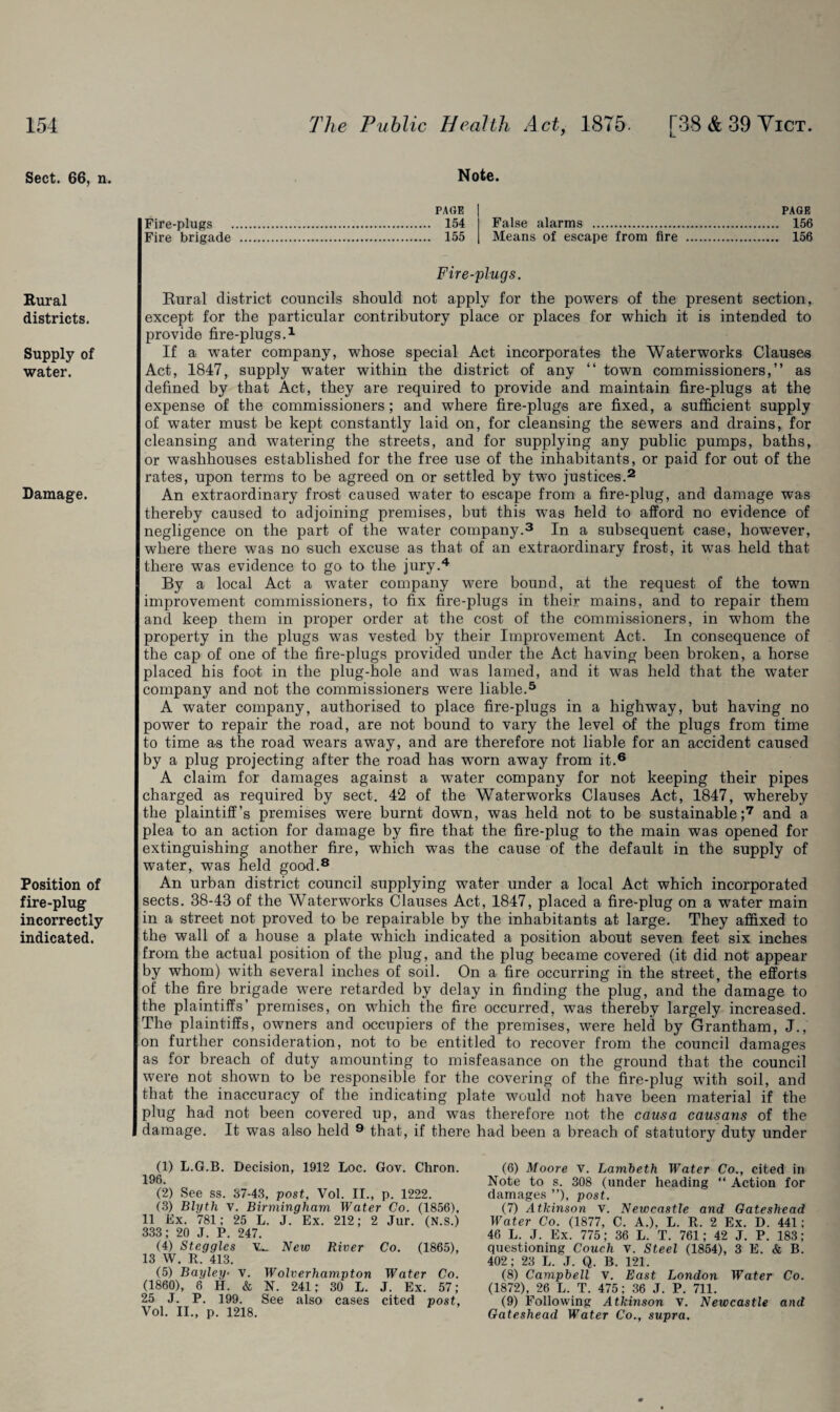 Sect. 66, n. Rural districts. Supply of water. Damage. Position of fire-plug incorrectly indicated. Note. PAGE Fire-plugs . 154 Fire brigade . 155 PAGE False alarms . 156 Means of escape from fire . 156 Fire-plugs. Rural district councils should not apply for the powers of the present section, except for the particular contributory place or places for which it is intended to provide fire-plugs.1 If a water company, whose special Act incorporates the Waterworks Clauses Act, 1847, supply water within the district of any “ town commissioners,” as defined by that Act, they are required to provide and maintain fire-plugs at the expense of the commissioners; and where fire-plugs are fixed, a sufficient supply of water must be kept constantly laid on, for cleansing the sewers and drains, for cleansing and watering the streets, and for supplying any public pumps, baths, or washhouses established for the free use of the inhabitants, or paid for out of the rates, upon terms to be agreed on or settled by two justices.2 An extraordinary frost caused water to escape from a fire-plug, and damage was thereby caused to adjoining premises, but this was held to afford no evidence of negligence on the part of the water company.3 In a subsequent case, however, where there was no such excuse as that of an extraordinary frost, it was held that there was evidence to go to the jury.4 By a local Act a water company were bound, at the request of the town improvement commissioners, to fix fire-plugs in their mains, and to repair them and keep them in proper order at the cost of the commissioners, in whom the property in the plugs was vested by their Improvement Act. In consequence of the cap of one of the fire-plugs provided under the Act having been broken, a horse placed his foot in the plug-hole and was lamed, and it was held that the water company and not the commissioners were liable.5 A water company, authorised to place fire-plugs in a highway, but having no power to repair the road, are not bound to vary the level of the plugs from time to time as the road wears away, and are therefore not liable for an accident caused by a plug projecting after the road has worn away from it.6 A claim for damages against a water company for not keeping their pipes charged as required by sect. 42 of the Waterworks Clauses Act, 1847, whereby the plaintiff’s premises were burnt down, was held not to be sustainable;7 and a plea to an action for damage by fire that the fire-plug to the main was opened for extinguishing another fire, which was the cause of the default in the supply of water, was held good.8 An urban district council supplying water under a local Act which incorporated sects. 38-43 of the Waterworks Clauses Act, 1847, placed a fire-plug on a water main in a street not proved to be repairable by the inhabitants at large. They affixed to the wall of a house a plate which indicated a position about seven feet six inches from the actual position of the plug, and the plug became covered (it did not appear by whom) with several inches of soil. On a fire occurring in the street, the efforts of the fire brigade were retarded by delay in finding the plug, and the’damage to the plaintiffs’ premises, on which the fire occurred, was thereby largely increased. The plaintiffs, owners and occupiers of the premises, were held by Grantham, J., on further consideration, not to be entitled to recover from the council damages as for breach of duty amounting to misfeasance on the ground that the council were not shown to be responsible for the covering of the fire-plug with soil, and that the inaccuracy of the indicating plate would not have been material if the plug had not been covered up, and was therefore not the causa causans of the damage. It was also held 9 that, if there had been a breach of statutory duty under (1) L.G.B. Decision, 1912 Loc. Gov. Chron. 196. (2) See ss. 37-43, post, Vol. II., p. 1222. (3) Blyth v. Birmingham Water Co. (1856), 11 Ex. 781; 25 L. J. Ex. 212; 2 Jur. (N.S.) 333; 20 J. P. 247. (4) Steggles v_ New River Co. (1865), 13 W. R. 413. (5) Bayley• v. Wolverhampton Water Co. (1860), 8 H. & N. 241; 30 L. J. Ex. 57; 25 J. P. 199. See also cases cited post, Vol. II., p. 1218. (6) Moore v. Lambeth Water Co., cited in Note to s. 308 (under heading “ Action for damages ”), post. (7) Atkinson v. Newcastle and Gateshead Water Co. (1877, C. A.), L. R. 2 Ex. D. 441; 46 L. J. Ex. 775; 36 L. T. 761; 42 J. P. 183; questioning Couch v. Steel (1854), 3 E. & B. 402 ; 23 L. J. Q. B. 121. (8) Campbell v. East London Water Co. (1872), 26 L. T. 475; 36 J. P. 711. (9) Following Atkinson V. Newcastle and Gateshead Water Co., supra.