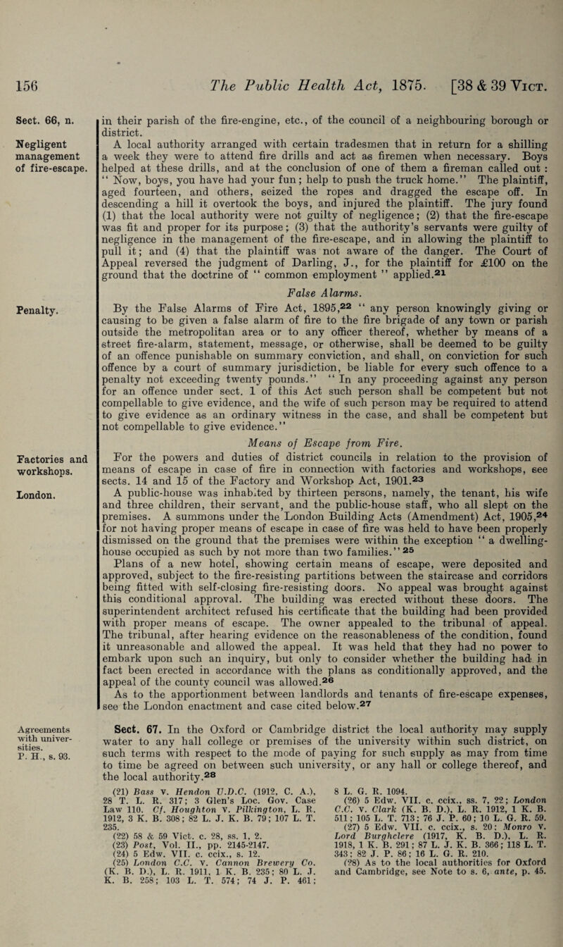 Sect. 66, n. Negligent management of fire-escape. Penalty. Factories and workshops. London. Agreements with univer¬ sities. P. H., s. 93. in their parish of the fire-engine, etc., of the council of a neighbouring borough or district. A local authority arranged with certain tradesmen that in return for a shilling a week they were to attend fire drills and act as firemen when necessary. Boys helped at these drills, and at the conclusion of one of them a fireman called out : “ Now, boys, you have had your fun; help to push the truck home.” The plaintiff, aged fourteen, and others, seized the ropes and dragged the escape off. In descending a hill it overtook the boys, and injured the plaintiff. The jury found (1) that the local authority were not guilty of negligence; (2) that the fire-escape was fit and proper for its purpose;. (3) that the authority’s servants were guilty of negligence in the management of the fire-escape, and in allowing the plaintiff to pull it; and (4) that the plaintiff was not aware of the danger. The Court of Appeal reversed the judgment of Darling, J., for the plaintiff for £100 on the ground that the doctrine of “ common employment ” applied.21 False Alarms. By the False Alarms of Fire Act, 1895,22 “ any person knowingly giving or causing to be given a false alarm of fire to the fire brigade of any town or parish outside the metropolitan area or to any officer thereof, whether by means of a street fire-alarm, statement, message, or otherwise, shall be deemed to be guilty of an offence punishable on summary conviction, and shall, on conviction for such offence by a court of summary jurisdiction, be liable for every such offence to a penalty not exceeding twenty pounds.” 11 In any proceeding against any person for an offence under sect. 1 of this Act such person shall be competent but not compellable to give evidence, and the wife of such person may be required to attend to give evidence as an ordinary witness in the case, and shall be competent but not compellable to give evidence.” Means of Escape from Fire. For the powers and duties of district councils in relation to the provision of means of escape in case of fire in connection with factories and workshops, see sects. 14 and 15 of the Factory and Workshop Act, 1901.23 A public-house was inhabited by thirteen persons, namely, the tenant, his wife and three children, their servant, and the public-house staff, who all slept on the premises. A summons under the London Building Acts (Amendment) Act, 1905,24 for not having proper means of escape in case of fire was held to have been properly dismissed on the ground that the premises were within the exception “ a dwelling- house occupied as such by not more than two families.”25 Plans of a new hotel, showing certain means of escape, were deposited and approved, subject to the fire-resisting partitions between the staircase and corridors being fitted with self-closing fire-resisting doors. No appeal was brought against this conditional approval. The building was erected without these doors. The superintendent architect refused his certificate that the building had been provided with proper means of escape. The owner appealed to the tribunal of appeal. The tribunal, after hearing evidence on the reasonableness of the condition, found it unreasonable and allowed the appeal. It was held that they had no power to embark upon such an inquiry, but only to consider whether the building had in fact been erected in accordance with the plans as conditionally approved, and the appeal of the county council was allowed.26 As to the apportionment between landlords and tenants of fire-escape expenses, see the London enactment and case cited below.27 Sect. 67. In the Oxford or Cambridge district the local authority may supply water to any hall college or premises of the university within such district, on such terms with respect to the mode of paying for such supply as may from time to time be agreed on between such university, or any hall or college thereof, and the local authority.28 (21) Bass v. Hendon U.D.C. (1912, C. A.), 28 T. L. R. 317; 3 Glen’s Loc. Gov. Case Law 110. Cf. Houghton v. Pilkington, L. R. 1912, 3 K. B. 308; 82 L. J. K. B. 79; 107 L. T. 235. (22) 58 & 59 Vict. c. 28, ss. 1, 2. (23) Post, Vol. II., pp. 2145-2147. (24) 5 Edw. VII. c. ccix., s. 12. (25) London C.C. V. Cannon Brewery Co. (K. B. D.), L. R. 1911, 1 K. B. 235; 80 L. J. K. B. 258; 103 L. T. 574; 74 J. P. 461; 8 L. G. R. 1094. (26) 5 Edw. VII. c. ccix., ss. 7, 22; London C.C. V. Clark (K. B. D.), L. R. 1912, 1 K. B. 511; 105 L. T. 713; 76 J. P. 60; 10 L. G. R. 59. (27) 5 Edw. VII. c. ccix., s. 20: Monro v. Lord Burghclere (1917, K. B. D.), L. R. 1918, 1 K. B. 291; 87 L. J. K. B. 366; 118 L. T. 343; 82 J. P. 86; 16 L. G. R. 210. (28) As to the local authorities for Oxford and Cambridge, see Note to s. 6, ante, p. 45.