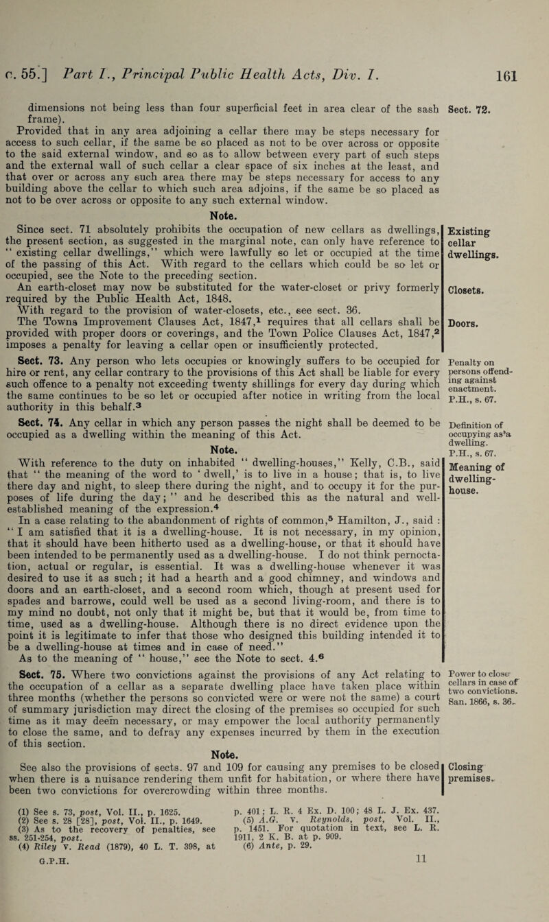 dimensions not being less than four superficial feet in area clear of the sash frame). Provided that in any area adjoining a cellar there may be steps necessary for access to such cellar, if the same be so placed as not to be over across or opposite to the said external window, and so as to allow between every part of such steps and the external wall of such cellar a clear space of six inches at the least, and that over or across any such area there may be steps necessary for access to any building above the cellar to which such area adjoins, if the same be so placed as not to be over across or opposite to any such external window. Note. Since sect. 71 absolutely prohibits the occupation of new cellars as dwellings, the present section, as suggested in the marginal note, can only have reference to “ existing cellar dwellings,” which were lawfully so let or occupied at the time of the passing of this Act. With regard to the cellars which could be so let or occupied, see the Note to the preceding section. An earth-closet may now be substituted for the water-closet or privy formerly required by the Public Health Act, 1848. With regard to the provision of water-closets, etc., see sect. 36. The Towns Improvement Clauses Act, 1847,1 requires that all cellars shall be provided with proper doors or coverings, and the Town Police Clauses Act, 1847,2 imposes a penalty for leaving a cellar open or insufficiently protected. Sect. 73. Any person who lets occupies or knowingly suffers to be occupied for hire or rent, any cellar contrary to the provisions of this Act shall be liable for every such offence to a penalty not exceeding twenty shillings for every day during which the same continues to be so let or occupied after notice in writing from the local authority in this behalf.3 Sect. 74. Any cellar in which any person passes the night shall be deemed to be occupied as a dwelling within the meaning of this Act. Note. With reference to the duty on inhabited “ dwelling-houses,” Kelly, C.B., said that “ the meaning of the word to ‘ dwell,’ is to live in a house; that is, to live there day and night, to sleep there during the night, and to occupy it for the pur¬ poses of life during the day; ” and he described this as the natural and well- established meaning of the expression.4 In a case relating to the abandonment of rights of common,5 Hamilton, J., said : “ I am satisfied that it is a dwelling-house. It is not necessary, in my opinion, that it should have been hitherto used as a dwelling-house, or that it should have been intended to be permanently used as a dwelling-house. I do not think pernocta- tion, actual or regular, is essential. It was a dwelling-house whenever it was desired to use it as such; it had a hearth and a good chimney, and windows and doors and an earth-closet, and a second room which, though at present used for spades and barrows, could well be used as a second living-room, and there is to my mind no doubt, not only that it might be, but that it would be, from time to time, used as a dwelling-house. Although there is no direct evidence upon the point it is legitimate to infer that those who designed this building intended it to be a dwelling-house at times and in case of need.” As to the meaning of “ house,” see the Note to sect. 4.6 Sect. 75. Where two convictions against the provisions of any Act relating to the occupation of a cellar as a separate dwelling place have taken place within three months (whether the persons so convicted were or were not the same) a court of summary jurisdiction may direct the closing of the premises so occupied for such time as it may deem necessary, or may empower the local authority permanently to close the same, and to defray any expenses incurred by them in the execution of this section. Note. See also the provisions of sects. 97 and 109 for causing any premises to be closed when there is a nuisance rendering them unfit for habitation, or where there have been two convictions for overcrowding within three months. (1) See s. 73, post, Vol. II., p. 1625. (2) See s. 28 [28], post, Vol. II., p. 1649. (3) As to the recovery of penalties, see ss. 251-254, post. (4) Riley v. Read (1879), 40 L. T. 398, at p. 401; L. R. 4 Ex. D. 100; 48 L. J. Ex. 437. (5) A.G. v. Reynolds, post, Vol. II., p. 1451. For quotation in text, see L. R. 1911, 2 K. B. at p. 909. (6) Ante, p. 29. Sect. 72. Existing cellar dwellings. Closets. Doors. Penalty on persons offend¬ ing against enactment. P.H., s. 67. Definition of occupying as’a dwelling. P.H., s. 67. Meaning of dwelling- house. Power to close? cellars in case of two convictions. San. 1866, s. 36„ Closing premises.. G.P.H. 11