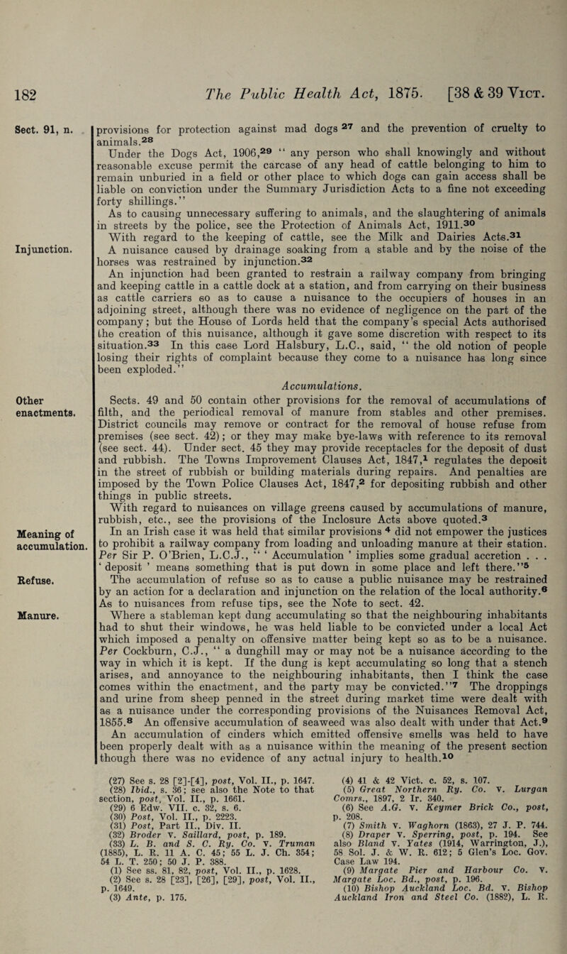 Sect. 91, n. Injunction. Other enactments. Meaning of accumulation. Refuse. Manure. provisions for protection against mad dogs 27 and the prevention of cruelty to animals.28 Under the Dogs Act, 1906,29 “ any person who shall knowingly and without reasonable excuse permit the carcase of any head of cattle belonging to him to remain unburied in a field or other place to which dogs can gain access shall be liable on conviction under the Summary Jurisdiction Acts to a fine not exceeding forty shillings.” As to causing unnecessary suffering to animals, and the slaughtering of animals in streets by the police, see the Protection of Animals Act, 1911.30 With regard to the keeping of cattle, see the Milk and Dairies Acts.31 A nuisance caused by drainage soaking from a stable and by the noise of the horses was restrained by injunction.32 An injunction had been granted to restrain a railway company from bringing and keeping cattle in a cattle dock at a station, and from carrying on their business as cattle carriers so as to cause a nuisance to the occupiers of houses in an adjoining street, although there was no evidence of negligence on the part of the company; but the House of Lords held that the company’s special Acts authorised the creation of this nuisance, although it gave some discretion with respect to its situation.33 In this case Lord Halsbury, L.C., said, “ the old notion of people losing their rights of complaint because they come to a nuisance has long since been exploded.” Accumulations. Sects. 49 and 50 contain other provisions for the removal of accumulations of filth, and the periodical removal of manure from stables and other premises. District councils may remove or contract for the removal of house refuse from premises (see sect. 42); or they may make bye-laws with reference to its removal (see sect. 44). Under sect. 45 they may provide receptacles for the deposit of dust and rubbish. The Towns Improvement Clauses Act, 1847,1 regulates the deposit in the street of rubbish or building materials during repairs. And penalties are imposed by the Town Police Clauses Act, 1847,2 for depositing rubbish and other things in public streets. With regard to nuisances on village greens caused by accumulations of manure, rubbish, etc., see the provisions of the Inclosure Acts above quoted.3 In an Irish case it was held that similar provisions 4 did not empower the justices to prohibit a railway company from loading and unloading manure at their station. Per Sir P. O’Brien, L.C.J., “ ‘ Accumulation ’ implies some gradual accretion . . . ‘deposit ’ means something that is put down in some place and left there.”5 The accumulation of refuse so as to cause a public nuisance may be restrained by an action for a declaration and injunction on the relation of the local authority.6 As to nuisances from refuse tips, see the Note to sect. 42. Where a stableman kept dung accumulating so that the neighbouring inhabitants had to shut their windows, he was held liable to be convicted under a local Act which imposed a penalty on offensive matter being kept so as to be a nuisance. Per Cockburn, C.J., “ a dunghill may or may not be a nuisance according to the way in which it is kept. If the dung is kept accumulating so long that a stench arises, and annoyance to the neighbouring inhabitants, then I think the case comes within the enactment, and the party may be convicted.”7 The droppings and urine from sheep penned in the street during market time were dealt with as a nuisance under the corresponding provisions of the Nuisances Eemoval Act, 1855.8 An offensive accumulation of seaweed was also dealt with under that Act.9 An accumulation of cinders which emitted offensive smells was held to have been properly dealt with as a nuisance within the meaning of the present section though there was no evidence of any actual injury to health.10 (27) See s. 28 [2]-[4], post, Vol. II., p. 1647. (28) Ibid., s. 36; see also the Note to that section, post, Vol. II., p. 1661. (29) 6 Edw. VII. c. 32, s. 6. (30) Post, Vol. II., p. 2223. (31) Post, Part II., Div. II. (32) Broder V. Saillard, post, p. 189. (33) L. B. and S. C. Ry. Co. v. Truman (1885), L. R. 11 A. C. 45; 55 L. J. Ch. 354; 54 L. T. 250; 50 J. P. 388. (1) See ss. 81, 82, post, Vol. II., p. 1628. (2) See s. 28 [23], [26], [29], post, Vol. II., p. 1649. (3) Ante, p. 175. (4) 41 & 42 Viet. c. 52, s. 107. (5) Great Northern Ry. Co. v. Lurgan Comrs., 1897, 2 Ir. 340. (6) See A.G. v. Keymer Brick Co., post, p. 208. (7) Smith V. Waghorn (1863), 27 J. P. 744. (8) Draper V. Sperring, post, p. 194. See also Bland v. Yates (1914, Warrington, J.), 58 Sol. J. & W. R. 612; 5 Glen’s Loc. Gov. Case Law 194. (9) Margate Pier and Harbour Co. v. Margate Loc. Bd., post, p. 196. (10) Bishop Auckland Loc. Bd. v. Bishop Auckland Iron and Steel Co. (1882), L. R.