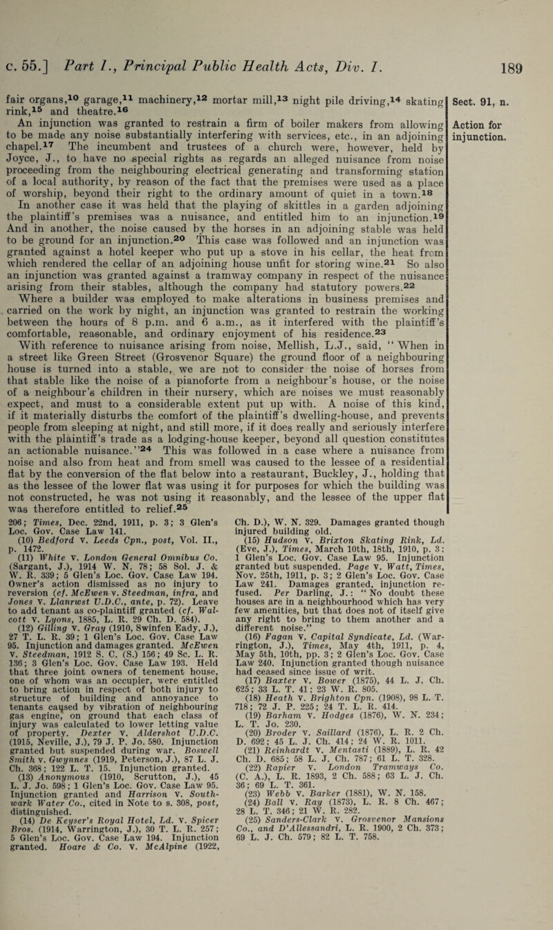 fair organs,10 garage,11 machinery,12 mortar mill,13 night pile driving,14 skating rink,15 and theatre.16 An injunction was granted to restrain a firm of boiler makers from allowing to be made any noise substantially interfering with services, etc., in an adjoining chapel.17 The incumbent and trustees of a church were, however, held by Joyce, J., to have no special rights as regards an alleged nuisance from noise proceeding from the neighbouring electrical generating and transforming station of a local authority, by reason of the fact that the premises were used as a place of worship, beyond their right to the ordinary amount of quiet in a town.18 In another case it was held that the playing of skittles in a garden adjoining the plaintiff’s premises was a nuisance, and entitled him to an injunction.19 And in another, the noise caused by the horses in an adjoining stable was held to be ground for an injunction.20 This case was followed and an injunction was granted against a hotel keeper who put up a stove in his cellar, the heat from which rendered the cellar of an adjoining house unfit for storing wine.21 So also an injunction was granted against a tramway company in respect of the nuisance arising from their stables, although the company had statutory powers.22 Where a builder was employed to make alterations in business premises and carried on the work by night, an injunction was granted to restrain the working between the hours of 8 p.m. and 6 a.m., as it interfered with the plaintiff’s comfortable, reasonable, and ordinary enjoyment of his residence.23 With reference to nuisance arising from noise, Mellish, L.J., said, “When in a street like Green Street (Grosvenor Square) the ground floor of a neighbouring house is turned into a stable, we are not to consider the noise of horses from that stable like the noise of a pianoforte from a neighbour’s house, or the noise of a neighbour’s children in their nursery, which are noises we must reasonably expect, and must to a considerable extent put up with. A noise of this kind, if it materially disturbs the comfort of the plaintiff’s dwelling-house, and prevents people from sleeping at night, and still more, if it does really and seriously interfere with the plaintiff’s trade as a lodging-house keeper, beyond all question constitutes an actionable nuisance.’’24 This was followed in a case where a nuisance from noise and also from heat and from smell was caused to the lessee of a residential flat by the conversion of the flat below into a restaurant, Buckley, J., holding that as the lessee of the lower flat was using it for purposes for which the building was not constructed, he was not using it reasonably, and the lessee of the upper flat was therefore entitled to relief.25 Sect. 91, n. Action for injunction. 206; Times, Dec. 22nd, 1911, p. 3; 3 Glen’s Loc. Gov. Case Law 141. (10) Bedford v. Leeds Cpn., post, Vol. II., p. 1472. (11) White v. London General Omnibus Co. (Sargant, J.), 1914 W. N. 78; 58 Sol. J. & W. R. 339; 5 Glen’s Loc. Gov. Case Law 194. Owner’s action dismissed as no injury to reversion (c/. McEwen v. Steedman, infra, and Jones v. Llanrwst U.D.C., ante, p. 72). Leave to add tenant as co-plaintiff granted (cf. Wal¬ cott V. Lyons, 1885, L. It. 29 Ch. D. 584). (12) Gilling v. Gray (1910, Swinfen Eady, J.), 27 T. L. R. 39; 1 Glen’s Loc. Gov. Case Law 95. Injunction and damages granted. McEwen v. Steedman, 1912 S. C. (S.) 156; 49 Sc. L. R. 136; 3 Glen’s Loc. Gov. Case Law 193. Held that three joint owners of tenement house, one of whom was an occupier, were entitled to bring action in respect of both injury to structure of building and annoyance to tenants caused by vibration of neighbouring gas engine, on ground that each class of injury was calculated to lower letting value of property. Dexter V. Aldershot U.D.C. (1915, Neville, J.), 79 J. P. Jo. 580. Injunction granted but suspended during war. Boswell Smith v. Gwynnes (1919, Peterson, J.), 87 L. J. Ch. 368; 122 L. T. 15. Injunction granted. (13) Anonymous (1910, Scrutton, J.), 45 L. J. Jo. 598; 1 Glen’s Loc. Gov. Case Law 95. Injunction granted and Harrison V. South¬ wark Water Co., cited in Note to s. 308, post, distinguished. (14) De Keyser’s Royal Hotel, Ld. v. Spicer Bros. (1914, Warrington, J.), 30 T. L. R. 257; 5 Glen’s Loc. Gov. Case Law 194. Injunction granted. Hoare & Co. v. McAlpine (1922, Ch. D.), W. N. 329. Damages granted though injured building old. (15) Hudson v. Brixton Skating Rink, Ld. (Eve, J.), Times, March 10th, 18th, 1910, p. 3; 1 Glen’s Loc. Gov. Case Law 95. Injunction granted but suspended. Page V. Watt, Times, Nov. 25th, 1911, p. 3; 2 Glen’s Loc. Gov. Case Law 241. Damages granted, injunction re¬ fused. Per Darling, J.: “ No doubt these houses are in a neighbourhood which has very few amenities, but that does not of itself give any right to bring to them another and a different noise.” (16) Fagan V. Capital Syndicate, Ld. (War¬ rington, J.), Times, May 4th, 1911, p. 4, May 5th, 10th, pp. 3; 2 Glen’s Loc. Gov. Case Law 240. Injunction granted though nuisance had ceased since issue of writ. (17) Baxter v. Bower (1875), 44 L. J. Ch. 625; 33 L. T. 41; 23 W. R. 805. (18) Heath V. Brighton Cpn. (1908), 98 L. T. 718; 72 J. P. 225; 24 T. L. R. 414. (19) Barham v. Hodges (1876), W. N. 234; L. T. Jo. 230. (20) Broder V. Saillard (1876), L. R. 2 Ch. D. 692; 45 L. J. Ch. 414; 24 W. R. 1011. (21) Reinhardt v. Mentasti (1889), L. R. 42 Ch. D. 685; 58 L. J. Ch. 787; 61 L. T. 328. (22) Rapier V. London Tramways Co. (C. A.), L. R. 1893, 2 Ch. 588; 63 L. J. Ch. 36; 69 L. T. 361. (23) Webb v. Barker (1881), W. N. 158. (24) Ball V. Ray (1873), L. R. 8 Ch. 467; 28 L. T. 346; 21 W. R. 282. (25) Sanders-Clark v. Grosvenor Mansions Co., and D’Allessandri, L. R. 1900, 2 Ch. 373; 69 L. J. Ch. 579; 82 L. T. 758.