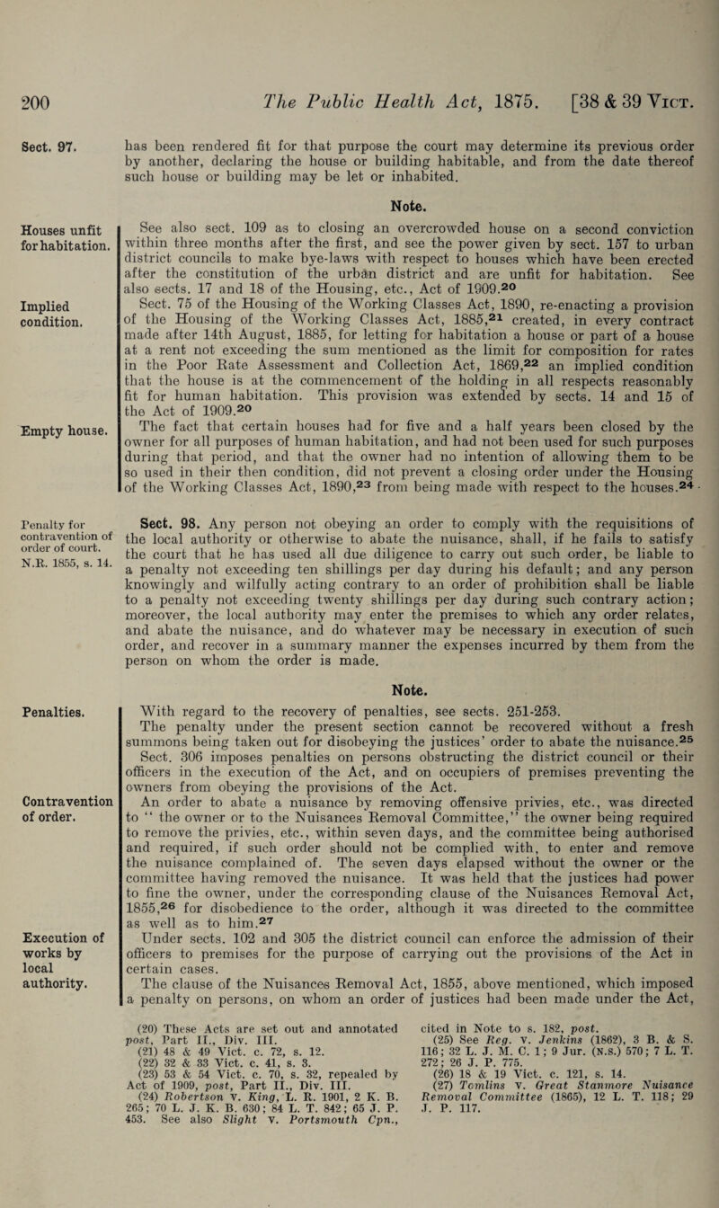 Sect. 97. Houses unfit for habitation. Implied condition. Empty house. Penalty for contravention of order of court. N.R. 1855, s. 14. Penalties. Contravention of order. Execution of works by local authority. has been rendered fit for that purpose the court may determine its previous order by another, declaring the house or building habitable, and from the date thereof such house or building may be let or inhabited. Note. See also sect. 109 as to closing an overcrowded house on a second conviction within three months after the first, and see the power given by sect. 157 to urban district councils to make bye-laws with respect to houses which have been erected after the constitution of the urban district and are unfit for habitation. See also sects. 17 and 18 of the Housing, etc., Act of 1909.20 Sect. 75 of the Housing of the Working Classes Act, 1890, re-enacting a provision of the Housing of the Working Classes Act, 1885,21 created, in every contract made after 14th August, 1885, for letting for habitation a house or part of a house at a rent not exceeding the sum mentioned as the limit for composition for rates in the Poor Rate Assessment and Collection Act, 1869,22 an implied condition that the house is at the commencement of the holding in all respects reasonably fit for human habitation. This provision was extended by sects. 14 and 15 of the Act of 1909.20 The fact that certain houses had for five and a half years been closed by the owner for all purposes of human habitation, and had not been used for such purposes during that period, and that the owner had no intention of allowing them to be so used in their then condition, did not prevent a closing order under the Housing of the Working Classes Act, 1890,23 from being made with respect to the houses.24 Sect. 98. Any person not obeying an order to comply with the requisitions of the local authority or otherwise to abate the nuisance, shall, if he fails to satisfy the court that he has used all due diligence to carry out such order, be liable to a penalty not exceeding ten shillings per day during his default; and any person knowingly and wilfully acting contrary to an order of prohibition shall be liable to a penalty not exceeding twenty shillings per day during such contrary action; moreover, the local authority may enter the premises to which any order relates, and abate the nuisance, and do whatever may be necessary in execution of such order, and recover in a summary manner the expenses incurred by them from the person on whom the order is made. Note. With regard to the recovery of penalties, see sects. 251-253. The penalty under the present section cannot be recovered without a fresh summons being taken out for disobeying the justices’ order to abate the nuisance.25 Sect. 306 imposes penalties on persons obstructing the district council or their officers in the execution of the Act, and on occupiers of premises preventing the owners from obeying the provisions of the Act. An order to abate a nuisance by removing offensive privies, etc., was directed to “ the owner or to the Nuisances Removal Committee,” the owner being required to remove the privies, etc., within seven days, and the committee being authorised and required, if such order should not be complied with, to enter and remove the nuisance complained of. The seven days elapsed without the owner or the committee having removed the nuisance. It was held that the justices had power to fine the owner, under the corresponding clause of the Nuisances Removal Act, 1855,26 for disobedience to the order, although it was directed to the committee as well as to him.27 Under sects. 102 and 305 the district council can enforce the admission of their officers to premises for the purpose of carrying out the provisions of the Act in certain cases. The clause of the Nuisances Removal Act, 1855, above mentioned, which imposed a penalty on persons, on whom an order of justices had been made under the Act, (20) These Acts are set out and annotated post, Part II., Div. III. (21) 48 & 49 Vict. c. 72, s. 12. (22) 32 & 33 Vict. c. 41, s. 3. (23) 53 & 54 Vict. c. 70, s. 32, repealed by Act of 1909, post, Part II., Div. III. (24) Robertson V. King, L. R. 1901, 2 K. B. 265; 70 L. J. K. B. 630; 84 L. T. 842; 65 J. P. 453. See also Slight V. Portsmouth Cpn., cited in Note to s. 182, post. (25) See Reg. v. Jenkins (1862), 3 B. & S. 116; 32 L. J. M. C. 1; 9 Jur. (N.s.) 570; 7 L. T. 272; 26 J. P. 775. (26) 18 & 19 Vict. c. 121, s. 14. (27) Tomlins v. Great Stanmore Nuisance Removal Committee (1865), 12 L. T. 118; 29 .T. P. 117.