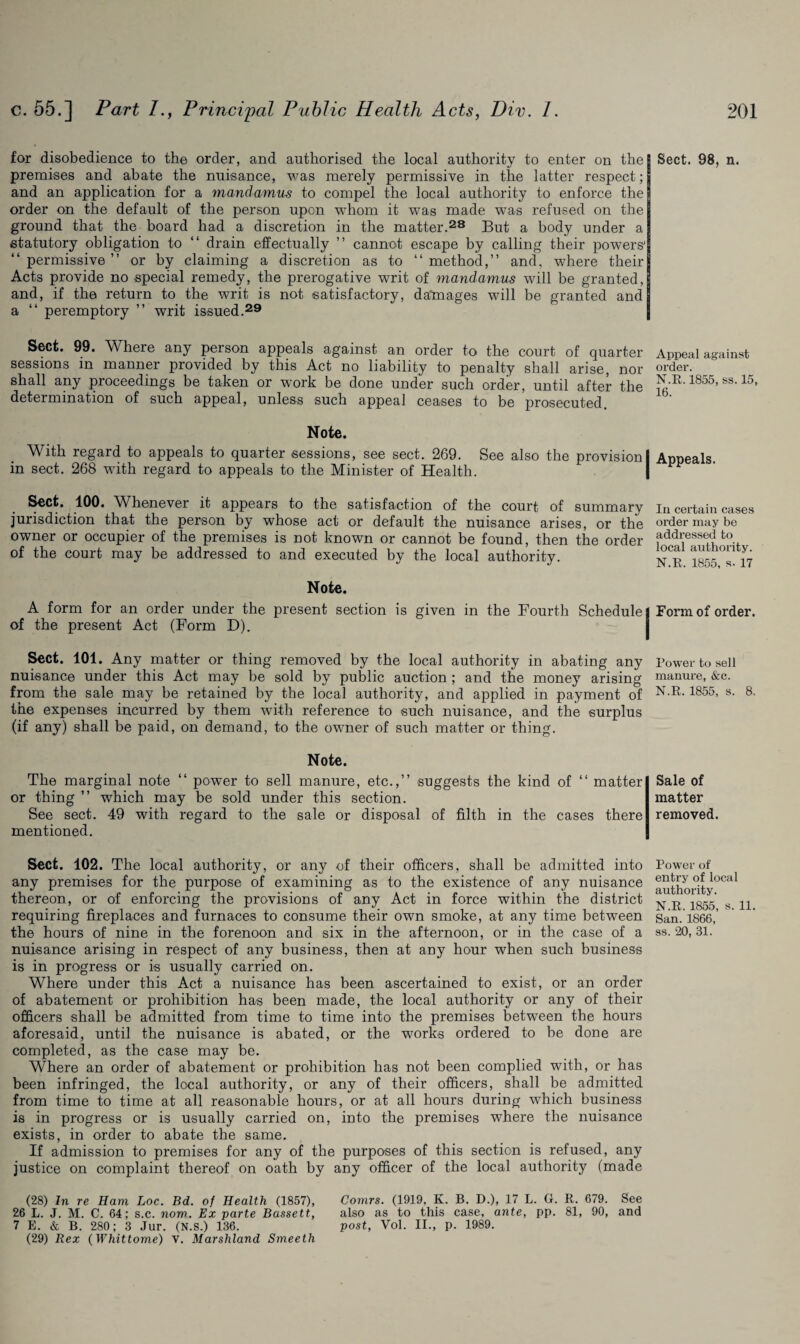 for disobedience to the order, and authorised the local authority to enter on the premises and abate the nuisance, was merely permissive in the latter respect; and an application for a mandamus to compel the local authority to enforce the order on the default of the person upon whom it was made was refused on the ground that the board had a discretion in the matter.28 But a body under a statutory obligation to “ drain effectually ” cannot escape by calling their powers' “permissive” or by claiming a discretion as to “method,” and, where their Acts provide no special remedy, the prerogative writ of mandamus will be granted, and, if the return to the writ is not satisfactory, datnages will be granted and a “ peremptory ” writ issued.29 Sect. 99. Where any person appeals against an order to the court of quarter sessions m manner provided by this Act no liability to penalty shall arise, nor shall any proceedings be taken or work be done under such order, until after the determination of such appeal, unless such appeal ceases to be prosecuted. Note. With regard to appeals to quarter sessions, see sect. 269. See also the provision! in sect. 268 with regard to appeals to the Minister of Health. Sect. 100. Whenever it appears to the satisfaction of the court of summary jurisdiction that the person by whose act or default the nuisance arises, or the owner or occupier of the premises is not known or cannot be found, then the order of the court may be addressed to and executed by the local authority. Note. A form for an order under the present section is given in the Fourth Schedule] of the present Act (Form D). Sect. 101. Any matter or thing removed by the local authority in abating any nuisance under this Act may be sold by public auction ; and the money arising from the sale may be retained by the local authority, and applied in payment of the expenses incurred by them with reference to such nuisance, and the surplus (if any) shall be paid, on demand, to the owner of such matter or thing. Note. The marginal note “ power to sell manure, etc.,” suggests the kind of “ matter or thing ” which may be sold under this section. See sect. 49 with regard to the sale or disposal of filth in the cases there mentioned. Sect. 102. The local authority, or any of their officers, shall be admitted into any premises for the purpose of examining as to the existence of any nuisance thereon, or of enforcing the provisions of any Act in force within the district requiring fireplaces and furnaces to consume their own smoke, at any time between the hours of nine in the forenoon and six in the afternoon, or in the case of a nuisance arising in respect of any business, then at any hour when such business is in progress or is usually carried on. Where under this Act a nuisance has been ascertained to exist, or an order of abatement or prohibition has been made, the local authority or any of their officers shall be admitted from time to time into the premises between the hours aforesaid, until the nuisance is abated, or the works ordered to be done are completed, as the case may be. Where an order of abatement or prohibition has not been complied with, or has been infringed, the local authority, or any of their officers, shall be admitted from time to time at all reasonable hours, or at all hours during which business is in progress or is usually carried on, into the premises where the nuisance exists, in order to abate the same. If admission to premises for any of the purposes of this section is refused, any justice on complaint thereof on oath by any officer of the local authority (made (28) In re Ham Loc. Bd. of Health (1857), Comrs. (1919, K. B. D.), 17 L. G. R. 679. See 26 L. J. M. C. 64; s.c. nom. Ex parte Bassett, also as to this case, ante, pp. 81, 90, and 7 E. & B. 280; 3 Jur. (N.s.) 136. post, Vol. II., p. 1989. (29) Rex (Whittome) v. Marshland Smeetli Sect. 98, n. Appeal against order. N.R. 1855, ss. 15, 16. Appeals. In certain cases order may be addressed to local authority. N.R. 1855, s. 17 Form of order. Power to sell manure, &c. N.R, 1855, s. 8. Sale of matter removed. Power of entry of local authority. N.R. 1855, s. 11. San. 1866, ss. 20, 31.